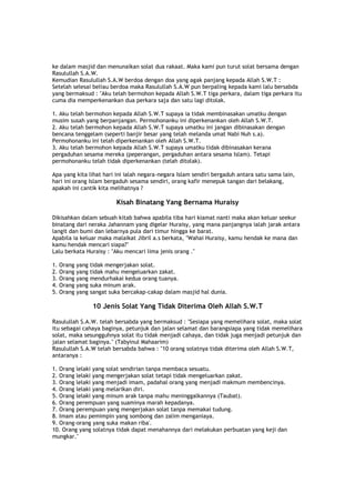 ke dalam masjid dan menunaikan solat dua rakaat. Maka kami pun turut solat bersama dengan
Rasulullah S.A.W.
Kemudian Rasulullah S.A.W berdoa dengan doa yang agak panjang kepada Allah S.W.T :
Setelah selesai beliau berdoa maka Rasulullah S.A.W pun berpaling kepada kami lalu bersabda
yang bermaksud : "Aku telah bermohon kepada Allah S.W.T tiga perkara, dalam tiga perkara itu
cuma dia memperkenankan dua perkara saja dan satu lagi ditolak.
1. Aku telah bermohon kepada Allah S.W.T supaya ia tidak membinasakan umatku dengan
musim susah yang berpanjangan. Permohonanku ini diperkenankan oleh Allah S.W.T.
2. Aku telah bermohon kepada Allah S.W.T supaya umatku ini jangan dibinasakan dengan
bencana tenggelam (seperti banjir besar yang telah melanda umat Nabi Nuh s.a).
Permohonanku ini telah diperkenankan oleh Allah S.W.T.
3. Aku telah bermohon kepada Allah S.W.T supaya umatku tidak dibinasakan kerana
pergaduhan sesama mereka (peperangan, pergaduhan antara sesama Islam). Tetapi
permohonanku telah tidak diperkenankan (telah ditolak).
Apa yang kita lihat hari ini ialah negara-negara Islam sendiri bergaduh antara satu sama lain,
hari ini orang Islam bergaduh sesama sendiri, orang kafir menepuk tangan dari belakang,
apakah ini cantik kita melihatnya ?
Kisah Binatang Yang Bernama Huraisy
Dikisahkan dalam sebuah kitab bahwa apabila tiba hari kiamat nanti maka akan keluar seekur
binatang dari neraka Jahannam yang digelar Huraisy, yang mana panjangnya ialah jarak antara
langit dan bumi dan lebarnya pula dari timur hingga ke barat.
Apabila ia keluar maka malaikat Jibril a.s berkata, "Wahai Huraisy, kamu hendak ke mana dan
kamu hendak mencari siapa?"
Lalu berkata Huraisy : "Aku mencari lima jenis orang ."
1. Orang yang tidak mengerjakan solat.
2. Orang yang tidak mahu mengeluarkan zakat.
3. Orang yang mendurhakai kedua orang tuanya.
4. Orang yang suka minum arak.
5. Orang yang sangat suka bercakap-cakap dalam masjid hal dunia.
10 Jenis Solat Yang Tidak Diterima Oleh Allah S.W.T
Rasulullah S.A.W. telah bersabda yang bermaksud : "Sesiapa yang memelihara solat, maka solat
itu sebagai cahaya baginya, petunjuk dan jalan selamat dan barangsiapa yang tidak memelihara
solat, maka sesungguhnya solat itu tidak menjadi cahaya, dan tidak juga menjadi petunjuk dan
jalan selamat baginya." (Tabyinul Mahaarim)
Rasulullah S.A.W telah bersabda bahwa : "10 orang solatnya tidak diterima oleh Allah S.W.T,
antaranya :
1. Orang lelaki yang solat sendirian tanpa membaca sesuatu.
2. Orang lelaki yang mengerjakan solat tetapi tidak mengeluarkan zakat.
3. Orang lelaki yang menjadi imam, padahal orang yang menjadi makmum membencinya.
4. Orang lelaki yang melarikan diri.
5. Orang lelaki yang minum arak tanpa mahu meninggalkannya (Taubat).
6. Orang perempuan yang suaminya marah kepadanya.
7. Orang perempuan yang mengerjakan solat tanpa memakai tudung.
8. Imam atau pemimpin yang sombong dan zalim menganiaya.
9. Orang-orang yang suka makan riba'.
10. Orang yang solatnya tidak dapat menahannya dari melakukan perbuatan yang keji dan
mungkar."
 