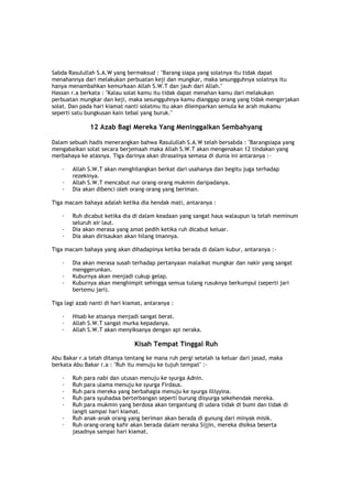 Sabda Rasulullah S.A.W yang bermaksud : "Barang siapa yang solatnya itu tidak dapat
menahannya dari melakukan perbuatan keji dan mungkar, maka sesungguhnya solatnya itu
hanya menambahkan kemurkaan Allah S.W.T dan jauh dari Allah."
Hassan r.a berkata : "Kalau solat kamu itu tidak dapat menahan kamu dari melakukan
perbuatan mungkar dan keji, maka sesungguhnya kamu dianggap orang yang tidak mengerjakan
solat. Dan pada hari kiamat nanti solatmu itu akan dilemparkan semula ke arah mukamu
seperti satu bungkusan kain tebal yang buruk."
12 Azab Bagi Mereka Yang Meninggalkan Sembahyang
Dalam sebuah hadis menerangkan bahwa Rasulullah S.A.W telah bersabda : "Barangsiapa yang
mengabaikan solat secara berjemaah maka Allah S.W.T akan mengenakan 12 tindakan yang
merbahaya ke atasnya. Tiga darinya akan dirasainya semasa di dunia ini antaranya :-
· Allah S.W.T akan menghilangkan berkat dari usahanya dan begitu juga terhadap
rezekinya.
· Allah S.W.T mencabut nur orang-orang mukmin daripadanya.
· Dia akan dibenci oleh orang-orang yang beriman.
Tiga macam bahaya adalah ketika dia hendak mati, antaranya :
· Ruh dicabut ketika dia di dalam keadaan yang sangat haus walaupun ia telah meminum
seluruh air laut.
· Dia akan merasa yang amat pedih ketika ruh dicabut keluar.
· Dia akan dirisaukan akan hilang imannya.
Tiga macam bahaya yang akan dihadapinya ketika berada di dalam kubur, antaranya :-
· Dia akan merasa susah terhadap pertanyaan malaikat mungkar dan nakir yang sangat
menggerunkan.
· Kuburnya akan menjadi cukup gelap.
· Kuburnya akan menghimpit sehingga semua tulang rusuknya berkumpul (seperti jari
bertemu jari).
Tiga lagi azab nanti di hari kiamat, antaranya :
· Hisab ke atsanya menjadi sangat berat.
· Allah S.W.T sangat murka kepadanya.
· Allah S.W.T akan menyiksanya dengan api neraka.
Kisah Tempat Tinggal Ruh
Abu Bakar r.a telah ditanya tentang ke mana ruh pergi setelah ia keluar dari jasad, maka
berkata Abu Bakar r.a : "Ruh itu menuju ke tujuh tempat" :-
· Ruh para nabi dan utusan menuju ke syurga Adnin.
· Ruh para ulama menuju ke syurga Firdaus.
· Ruh para mereka yang berbahagia menuju ke syurga Illiyyina.
· Ruh para syuhadaa berterbangan seperti burung disyurga sekehendak mereka.
· Ruh para mukmin yang berdosa akan tergantung di udara tidak di bumi dan tidak di
langit sampai hari kiamat.
· Ruh anak-anak orang yang beriman akan berada di gunung dari minyak misik.
· Ruh orang-orang kafir akan berada dalam neraka Sijjin, mereka disiksa beserta
jasadnya sampai hari kiamat.
 