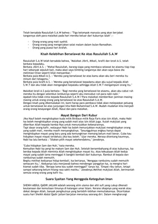 Telah bersabda Rasulullah S.A.W bahwa : "Tiga kelompok manusia yang akan berjabat
tangannya oleh para malaikat pada hari mereka keluar dari kuburnya ialah" :-
· Orang-orang yang mati syahid.
· Orang-orang yang mengerjakan solat malam dalam bulan Ramadhan.
· Orang yang puasa hari Arafah.
Kisah Kelebihan Berselawat Ke Atas Rasulullah S.A.W
Rasulullah S.A.W telah bersabda bahwa, "Malaikat Jibril, Mikail, Israfil dan Izrail A.S. telah
berkata kepadaku.
Berkata Jibril A.S. : "Wahai Rasulullah, barang siapa yang membaca selawat ke atasmu tiap-tiap
hari sebanyak sepuluh kali, maka akan saya bimbing tangannya dan akan saya bawa dia
melintasi titian seperti kilat menyambar."
Berkata pula Mikail A.S. : "Mereka yang berselawat ke atas kamu akan aku beri mereka itu
minum dari telagamu."
Berkata pula Israfil A.S. : "Mereka yang berselawat kepadamu akan aku sujud kepada Allah
S.W.T dan aku tidak akan mengangkat kepalaku sehingga Allah S.W.T mengampuni orang itu."
Malaikat Izrail A.S pula berkata : "Bagi mereka yang berselawat ke atasmu, akan aku cabut ruh
mereka itu dengan selembut-lembutnya seperti aku mencabut ruh para nabi-nabi."
Apakah kita tidak cinta kepada Rasulullah S.A.W.? Para malaikat memberikan jaminan masing-
masing untuk orang-orang yang berselawat ke atas Rasulullah S.A.W.
Dengan kisah yang dikemukakan ini, kami harap para pembaca tidak akan melepaskan peluang
untuk berselawat ke atas junjungan kita Nabi Muhammad S.A.W. Mudah-mudahan kita menjadi
orang-orang kesayangan Allah, Rasul dan para malaikat.
Mayat Bangun Dari Kubur
Jika Nauf boleh menghidupkan kuda milik Birdlaun milik Raja Faris atas izin Allah, maka Nabi
Isa boleh menghidupkan orang yang sudah mati atas izin Allah juga. Itulah mukjizat yang
diberikan Allah kepada hamba-Nya untuk menunjukkan kebesarannya.
Tapi dasar orang kafir, walaupun Nabi Isa boleh menunjukkan mukjizat menghidupkan orang
yang sudah mati, mereka masih menyangkalnya. "Sesungguhnya engkau hanya dapat
menghidupkan mayat yang baru yang ada kemungkinan memang belum mati benar. Cuba kau
hidupkan mayat-mayat terdahulu jika kau boleh." Ujar mereka. Merasa ditentang kaumnya,
Nabi Isa lalu berkata : "Silakan pilih mayat sekehendakmu," jawabnya.
"Cuba hidupkan Sam dan Nuh," kata mereka.
Kemudian Nabi Isa pergi ke makam Sam dan Nuh. Setelah bersembahyang di atas kuburnya, Isa
berdoa kepada Allah meminta Allah menghidupkan mayat itu. Atas kekuasaan Allah kedua
mayat yang sudah lama meninggal it bangkit kembali dari kuburnya. Rambut di kepala dan
rambutnya sudah memutih.
Begitu melihat keduanya hidup kembali, Isa bertanya, "Mengapa rambutmu sudah memutih
semacam itu,". Keduanya lalu menjawab bahwa mendengar panggilan Isa, ia mengira hari
kiamat sudah tiba. "Berapa lama kau sudah meninggal?" tanya Isa. "Empat ribu tahun, tetapi
sampai sekarang belum hilang rasa sakit matiku." Jawabnya.Melihat mukjizat Allah, berimanlah
semula orang-orang yang kafir itu.
Suara Syaitan Yang Menggoda Keteguhan Iman
SHEIKH ABDUL QADIR JAILANI adalah seorang alim ulama dan ahli sufi yang cukup dikenali
keutamaan dan kemuliaan ilmunya di kalangan umar Islam. Kerana sikapnya yang warak atau
dekat dengan Allah, banyak pengikutnya yang berlebih-lebihan memuliakannya. Diceritakan
suatu hari Sheikh Abdul Qadir jailani berjalan merantau seorang diri. Dalam mengharungi
 