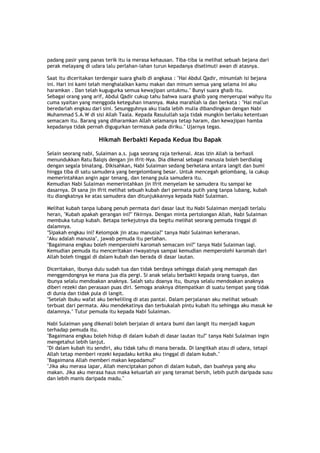 padang pasir yang panas terik itu ia merasa kehausan. Tiba-tiba ia melihat sebuah bejana dari
perak melayang di udara lalu perlahan-lahan turun kepadanya diselimuti awan di atasnya.
Saat itu diceritakan terdengar suara ghaib di angkasa : "Hai Abdul Qadir, minumlah isi bejana
ini. Hari ini kami telah menghalalkan kamu makan dan minum semua yang selama ini aku
haramkan . Dan telah kugugurka semua kewajipan untukmu." Bunyi suara ghaib itu.
Sebagai orang yang arif, Abdul Qadir cukup tahu bahwa suara ghaib yang menyerupai wahyu itu
cuma syaitan yang menggoda keteguhan imannya. Maka marahlah ia dan berkata : "Hai mal'un
beredarlah engkau dari sini. Sesungguhnya aku tiada lebih mulia dibandingkan dengan Nabi
Muhammad S.A.W di sisi Allah Taala. Kepada Rasulullah saja tidak mungkin berlaku ketentuan
semacam itu. Barang yang diharamkan Allah selamanya tetap haram, dan kewajipan hamba
kepadanya tidak pernah digugurkan termasuk pada diriku." Ujarnya tegas.
Hikmah Berbakti Kepada Kedua Ibu Bapak
Selain seorang nabi, Sulaiman a.s. juga seorang raja terkenal. Atas izin Allah ia berhasil
menundukkan Ratu Balqis dengan jin ifrit-Nya. Dia dikenal sebagai manusia boleh berdialog
dengan segala binatang. Dikisahkan, Nabi Sulaiman sedang berkelana antara langit dan bumi
hingga tiba di satu samudera yang bergelombang besar. Untuk mencegah gelombang, ia cukup
memerintahkan angin agar tenang, dan tenang pula samudera itu.
Kemudian Nabi Sulaiman memerintahkan jin Ifrit menyelam ke samudera itu sampai ke
dasarnya. DI sana jin Ifrit melihat sebuah kubah dari permata putih yang tanpa lubang, kubah
itu diangkatnya ke atas samudera dan ditunjukkannya kepada Nabi Sulaiman.
Melihat kubah tanpa lubang penuh permata dari dasar laut itu Nabi Sulaiman menjadi terlalu
heran, "Kubah apakah gerangan ini?" fikirnya. Dengan minta pertolongan Allah, Nabi Sulaiman
membuka tutup kubah. Betapa terkejutnya dia begitu melihat seorang pemuda tinggal di
dalamnya.
"Sipakah engkau ini? Kelompok jin atau manusia?" tanya Nabi Sulaiman keheranan.
"Aku adalah manusia", jawab pemuda itu perlahan.
"Bagaimana engkau boleh memperolehi karomah semacam ini?" tanya Nabi Sulaiman lagi.
Kemudian pemuda itu menceritakan riwayatnya sampai kemudian memperolehi karomah dari
Allah boleh tinggal di dalam kubah dan berada di dasar lautan.
Diceritakan, ibunya dulu sudah tua dan tidak berdaya sehingga dialah yang memapah dan
menggendongnya ke mana jua dia pergi. Si anak selalu berbakti kepada orang tuanya, dan
ibunya selalu mendoakan anaknya. Salah satu doanya itu, ibunya selalu mendoakan anaknya
diberi rezeki dan perasaan puas diri. Semoga anaknya ditempatkan di suatu tempat yang tidak
di dunia dan tidak pula di langit.
"Setelah ibuku wafat aku berkeliling di atas pantai. Dalam perjalanan aku melihat sebuah
terbuat dari permata. Aku mendekatinya dan terbukalah pintu kubah itu sehingga aku masuk ke
dalamnya." Tutur pemuda itu kepada Nabi Sulaiman.
Nabi Sulaiman yang dikenali boleh berjalan di antara bumi dan langit itu menjadi kagum
terhadap pemuda itu.
"Bagaimana engkau boleh hidup di dalam kubah di dasar lautan itu?" tanya Nabi Sulaiman ingin
mengetahui lebih lanjut.
"Di dalam kubah itu sendiri, aku tidak tahu di mana berada. Di langitkah atau di udara, tetapi
Allah tetap memberi rezeki kepadaku ketika aku tinggal di dalam kubah."
"Bagaimana Allah memberi makan kepadamu?"
"Jika aku merasa lapar, Allah menciptakan pohon di dalam kubah, dan buahnya yang aku
makan. Jika aku merasa haus maka keluarlah air yang teramat bersih, lebih putih daripada susu
dan lebih manis daripada madu."
 