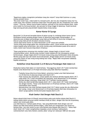 "Bagaimana engkau mengetahui perbedaan siang dan malam?" tanya Nabi Sulaiman a.s yang
merasa semakin heran.
"Bila telah terbit fajar, maka kubah itu menjadi putih, dari situ aku mengetahui kalau hari itu
sudah siang. Bila matahari terbenam kubah akan menjadi gelap dan aku mengetahui hari sudah
malam." Tuturnya. Selesai menceritakan kisahnya, pemuda itu lalu berdoa kepada Allah, maka
pintu kubah itu tertutup kembali, dan pemuda itu tetap tinggal di dalamnya. Itulah keromah
bagi seorang pemuda yang berbakti kepada kedua orang tuanya.
Kamar-Kamar Di Syurga
Rasulullah S.A.W pernah bersabda bahwa di dalam syurga itu terbahagi dalam kamar-kamar.
Dindingnya tembus pandang dengan hiasan di dalamnya yang sangat menyenangkan. Di
dalamnya pula terdapat pemandangan yang tidak pernah dilihat di dunia dan terdapat satu
hiburan yang tidak pernah dirasakan manusia di dunia.
"Untuk siapa kamar-kamar itu wahai Rasulullah S.A.W?" tanya para sahabat.
"Untuk orang yang mengucapkan dan menyemarakkan salam, untuk mereka yang memberikan
makan kepada yang memerlukan, dan untuk mereka yang membiasakan puasa serta solat di
waktu malam saat manusia lelap dalam mimpinya."
"Siapa yang bertemu temannya lalu memberi salam, dengan begitu ia bererti telah
menyemarakkan salam. Mereka yang memberi makan kepada ahli dan keluarganya sampai
berkecukupan, dengan begitu bererti termasuk orang-orang yang membiasakan selalu berpuasa.
Mereka yang solat Isya' dan Subuh secara berjemaah, dengan begitu bererti termasuk orang
yang solat malam di saat orang-orang sedang tidur lelap." Begitu Nabi menjelaskan sabdanya
kepada sahabatnya.
Kelebihan Umat Rasulullah S.A.W Menurut Pandangan Nabi Adam A.S
Disebutkan bahwa Nabi Adam A.S telah berkata, "Sesungguhnya Allah S.W.T telah memberikan
kepada umat Muhammad S.A.W empat kemuliaan yang tidak diberikan kepadaku:
· Taubatku hanya diterima di kota Mekah, sementara taubat umat Nabi Muhammad
S.A.W diterima di sebarang tempat oleh Allah S.W.T.
· Pada mulanya aku berpakaian, tetapi apabila aku berbuat derhaka kepada Allah S.W.T,
maka Allah S.W.T telah menjadikan aku telanjang. Umat Muhammad S.A.W membuat
derhaka dengan telanjang, tetapi Allah S.W.T memberi mereka pakaian.
· Ketika aku telah berderhaka kepada Allah S.W.T, maka Allah S.W.T telah memisahkan
aku dengan isteriku. Tetapi umat Muhammad S.A.W berbuat derhaka, Allah S.W.T tidak
memisahkan isteri mereka.
· Memang benar aku telah derhaka kepada Allah S.W.T dalam syurga dan aku dikeluarkan
dari syurga, tetapi umat Muhammad S.A.W durhaka kepada Allah akan dimasukkan ke
dalam syurga apabila mereka bertaubat kepada Allah S.A.W.
Kisah Seekor Ulat Dengan Nabi Daud A.S
Dalam sebuah kitab Imam Al-Ghazali menceritakan pada suatu ketika tatkala Nabi Daud A.S
sedang duduk dalam suraunya sambil membaca kitab az-Zabur, dengan tiba-tiba dia terpandang
seekor ulat merah pada debu.
Lalu Nabi Daud A.S. berkata pada dirinya, "Apa yang dikehendaki Allah dengan ulat ini?"
Sebaik saja Nabi Daud selesai berkata begitu, maka Allah pun mengizinkan ulat merah itu
berkata-kata. Lalu ulat merah itu pun mula berkata-kata kepada Nabi Daud A.S. "Wahai Nabi
Allah! Allah S.W.T telah mengilhamkan kepadaku untuk membaca 'Subhanallahu
walhamdulillahi wala ilaha illallahu wallahu akbar' setiap hari sebanyak 1000 kali dan pada
 