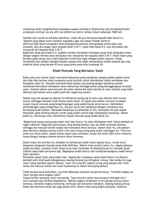 malamnya Allah mengilhamkan kepadaku supaya membaca 'Allahumma solli ala Muhammadin
annabiyyil ummiyyi wa ala alihi wa sohbihi wa sallim' setiap malam sebanyak 1000 kali.
Setelah ulat merah itu berkata demikian, maka dia pun bertanya kepada Nabi Daud A.S.
"Apakah yang dapat kamu katakan kepadaku agar aku dapat faedah darimu?"
Akhirnya Nabi Daud menyedari akan kesilapannya kerana memandang remeh akan ulat
tersebut, dan dia sangat takut kepada Allah S.W.T. maka Nabi Daud A.S. pun bertaubat dan
menyerah diri kepada Allah S.W.T.
Begitulah sikap para Nabi A.S. apabila mereka mentedari kesilapan yang telah dilakukan maka
dengan segera mereka akan bertaubat dan menyerah diri kepada Allah S.W.T. Kisah-kisah yang
berlaku pada zaman para nabi bukanlah untuk kita ingat sebagai bahan sejarah, tetapi
hendaklah kita jadikan sebagai teladan supaya kita tidak memandang rendah kepada apa saja
makhluk Allah yang berada di bumi yang sama-sama kita tumpangi ini.
Kisah Pemuda Yang Bernama 'Uzair
Pada suatu hari ketika 'Uzair memasuki kebunnya yang menghijau dengan pokok-pokok tamar
dan tiba-tiba hatinya telah terpesona serta tertarik untuk memikirkan rahsia keindahan dan
keajaiban alam ini. Sesudah memetik buah-buahan dia pulang dengan keldainya sambil
menikmati keindahan-keindahan alam sekitarnya sehingga keldai yang ditungganginya tersesat
jalan. Setelah sekian lama barulah dia sedar bahwa dia telah berada di suatu daerah yang tidak
dikenali oleh beliau serta sudah jauh dari negerinya sendiri.
Sebaik saja dia sampai ke daerah itu dilihatnya kampung itu baru saja diserbu oleh musuh-
musuh sehingga menjadi rosak-binasa sama sekali. Di tapak atau bekas runtuhan terdapat
mayat-mayat manusia yang bergelimpangan yang sudah busuk serta hancur. Melihatkan
pemandangan yang mengerikan itu, dia pun turun dari keldainya dengan membawa dua
keranjang buah-buahan. Manakala keldainya itu ditambat di situ, kemudian dia pun duduk
bersandar pada dinding sebuah rumah yang sudah runtuh bagi melepaskan penatnya. Dalam
pada itu, fikirannya mula memikirkan mayat manusia yang sudah busuk itu.
"Bagaimana orang-orang yang sudah mati dan hancur itu akan dihidupkan oleh Tuhan kembali di
negeri akhirat?" begitulah pertanyaan yang datang bertalu-talu da tidak terjawab olehnya
sehingga dia menjadi lemah-longlai dan kemudian terus tertidur. Dalam tidur itu, dia seakan-
akan bertemu dengan semua arwah (roh-roh) orang-orang yang sudah meninggal itu. Tidurnya
amat luar biasa sekali, bukan hanya sejam atau semalam, tetapi dia telah tidur terus-menerus
tanpa bangun-bangun selama seratus tahun lamanya.
Dalam masa dia tertidur itu, keadaan di sekitarnya sudah ramai lapisan baru, rumah serta
bangunan-bangunan banyak yang telah didirikan. Dalam masa seratus tahun itu, segala-galanya
sudah berubah, manakal 'Uzair tetap terus tidur tersandar di dinding buruk itu menjadi jasad
(tubuh) yang tidak bernyawa lagi. Dagingnya sudah hancur dan tulang belulangnya sudah hancur
lebur berderai.
Kemudian jasad 'Uzair yang telah mati, daging dan tulangnya yang sudah hancur itu disusun
kembali oleh Allah pada bahagiannya masing-masing lalu ditiupkan ruhnya. Dan ketika itu juga
'Uzair hidup kembali seperti dahulu. 'Uzair terus berdiri seperti orang yang bangun dari tidur
lantas dia mencari keldai dan buah-buahannya di dalam keranjang dahulu.
Tidak berapa lama kemudian, turunlah beberapa malaikat seraya bertanya, "Tahukah engkau ya
'Uzair berapa lama engkau tidur?"
Tanpa berfikir panjang 'Uzair menjawab, "Saya tertidur sehari dua ataupun setengah hari."
Lalu malaikat pun berkata kepadanya, "Bahwa engkau terdampar di sini genap seratus tahun
lamanya. Disinilah engkau berbaring, berhujan dan berpanas matahari, kadang-kadang ditiup
badai dan berhawa sejuk dan juga panas terik. Dalam masa yang begitu panjang, makanan
 