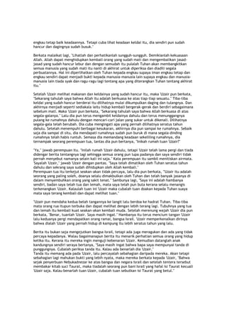 engkau tetap baik keadaannya. Tetapi cuba lihat keadaan keldai itu, dia sendiri pun sudah
hancur dan dagingnya sudah busuk."
Berkata malaikat lagi, "Lihatlah dan perhatikanlah sungguh-sungguh. Demikianlah kekuasaan
Allah. Allah dapat menghidupkan kembali orang yang sudah mati dan mengembalikan jasad-
jasad yang sudah hancur lebur dan dengan semudah itu pulalah Tuhan akan membangkitkan
semua manusia yang sudah mati itu nanti di akhirat untuk diperiksa dan diadili segala
perbuatannya. Hal ini diperlihatkan oleh Tuhan kepada engkau supaya iman engkau tetap dan
engkau sendiri dapat menjadi bukti kepada manusia-manusia lain supaya engkau dan manusia-
manusia lain tiada syak dan ragu-ragu lagi tentang apa yang diterangkan Tuhan tentang akhirat
itu."
Setelah 'Uzair melihat makanan dan keldainya yang sudah hancur itu, maka 'Uzair pun berkata,
"Sekarang tahulah saya bahwa Allah itu adalah berkuasa ke atas tiap-tiap sesuatu." Tiba-tiba
keldai yang sudah hancur berderai itu dilihatnya mulai dikumpulkan daging dan tulangnya. Dan
akhirnya menjadi seperti sediakala iaitu hidup kembali bergerak-gerak dan berdiri sebagaimana
sebelum mati. Maka 'Uzair pun berkata, "Sekarang tahulah saya bahwa Allah berkuasa di atas
segala-galanya." Lalu dia pun terus mengambil keldainya dahulu dan terus menunggangnya
pulang ke rumahnya dahulu dengan mencari-cari jalan yang sukar untuk dikenali. Dilihatnya
segala-gala telah berubah. Dia cuba mengingati apa yang pernah dilihatnya seratus tahun
dahulu. Setelah menempuhi berbagai kesukaran, akhirnya dia pun sampai ke rumahnya. Sebaik
saja dia sampai di situ, dia mendapati rumahnya sudah pun buruk di mana segala dinding
rumahnya telah habis runtuh. Semasa dia memandang keadaan sekeliling rumahnya, dia
ternampak seorang perempuan tua, lantas dia pun bertanya, "Inikah rumah tuan 'Uzair?"
"Ya," jawab perempuan itu. "Inilah rumah 'Uzair dahulu, tetapi 'Uzair telah lama pergi dan tiada
didengar berita tentangnya lagi sehingga semua orang pun lupa padanya dan saya sendiri tidak
pernah menyebut namanya selain kali ini saja." Kata perempuan itu sambil menitiskan airmata.
'Sayalah 'Uzair," jawab 'Uzair dengan pantas. "Saya telah dimatikan oleh Tuhan seratus tahun
dahulu dan sekrang saya sudah dihidupkan oleh Allah kembali."
Perempuan tua itu terkejut seakan-akan tidak percaya, lalu dia pun berkata, "'Uzair itu adalah
seorang yang paling soleh, doanya selalu dimakbulkan oleh Tuhan dan telah banyak jasanya di
dalam menyembuhkan orang yang sakit tenat." Sambunya lagi, "Saya ini adalah hambanya
sendiri, badan saya telah tua dan lemah, mata saya telah pun buta kerana selalu menangis
terkenangkan 'Uzair. Kalaulah tuan ini 'Uzair maka cubalah tuan doakan kepada Tuhan suaya
mata saya terang kembali dan dapat melihat tuan."
"Uzair pun mendaha kedua belah tangannya ke langit lalu berdoa ke hadrat Tuhan. Tiba-tiba
mata orang rua itupun terbuka dan dapat melihat dengan lebih terang lagi. Tubuhnya yang tua
dan lemah itu kembali kuat seakan-akan kembali muda. Setelah merenung wajah 'Uzair dia pun
berkata, "Benar, tuanlah 'Uzair. Saya masih ingat." Hambanya itu terus mencium tangan 'Uzair
lalu keduanya pergi mendapatkan orang ramai, bangsa Israil. 'Uzair memperkenalkan dirinya
bahwa dialah 'Uzair yang pernah hidup di kampung itu lebih seratus tahun yang lalu.
Berita itu bukan saja mengejutkan bangsa Israil, tetapi ada juga meragukan dan ada yang tidak
percaya kepadanya. Walau bagaimanapun berita itu menarik perhatian semua orang yang hidup
ketika itu. Kerana itu mereka ingin menguji kebenaran 'Uzair. Kemudian datanglah anak
kandungnya sendiri seraya bertanya, "Saya masih ingat bahwa bapa saya mempunyai tanda di
punggungnya. Cubalah periksa tanda itu. Kalau ada benarlah dia 'Uzair."
Tanda itu memang ada pada 'Uzair, lalu percayalah sebahagian daripada mereka. Akan tetapi
sebahagian lagi mahukan bukti yang lebih nyata, maka mereka berkata kepada 'Uzair, "Bahwa
sejak penyerbuan Nebukadnezar ke atas bangsa dan negara Israil dan setelah tentera tersebut
membakar kitab suci Taurat, maka tiadalah seorang pun bani Israil yang hafal isi Taurat kecuali
'Uzair saja. Kalau benarlah tuan Uzair, cubalah tuan sebutkan isi Taurat yang betul."
 