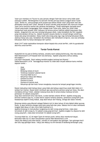 'Uzair pun membaca isi Taurat itu satu persatu dengan fasih dan lancar serta tidak salah
walaupun sedikit. Mendengarkan itu barulah mereka percaya bahwa sungguh benar itulah
'Uzair. Ketika itu, semua bangsa Israil punpercaya bahwa dialah 'Uzair yang telah mati dan
dihidupkan semual oleh Tuhan. Banyak di antara mereka yang bersalam dan mencium tangan
'Uzair serta meminta nasihat dan panduan daripadanya. Tetapi sebahagian daripada kaum
Yahudi yang bodoh menganggap 'Uzair sebagai anak Tuhan pula. Maha Suci Allah tidak
mempunyai anak samada 'Uzair mahupun Isa kerana semua makhluk adalah kepunyaan-Nya
belaka. Janganlah kita was-was tentang kekuasaan Allah, maka hendaklah dia fikir siapakah
yang menciptakan dirinya itu. Adalah mustahil sesuatu benda itu terjadi dengan sendirinya
tanpa ada yang menciptakan. Kalau masih ada orang yang ragu-ragu tentang kekuasaan Allah,
ubatnya hanya satu saja, hendaklah dia membaca dan memahami al-Qur'an, was-was terhadap
kekuasaan Allah itu hanya datangnya dari syaitan.
Allah S.W.T telah meletakkan komputer dalam kepala kita untuk berfikir, oleh itu gunakanlah
akal kita untuk berfikir.
Tanda-Tanda Kiamat
Hudzaifah bin As-yad al-Ghifary berkata, sewaktu kami sedang berbincang, tiba-tiba datang
Nabi Muhammad S.A.W kepada kami lalu bertanya, "Apakah yang kamu semua sedang
bincangkan.?"
Lalu kami menjawab, "Kami sedang membincangkan tentang hari Kiamat."
Sabda Rasulullah S.A.W. "Sesungguhnya kiamat itu tidak akan terjadi sebelum kamu melihat
sepuluh tanda :-
· Asap
· Dajjal
· Binatang melata di bumi
· Terbitnya matahari sebelah barat
· Turunnya Nabi Isa A.S
· Keluarnya Yakjuj dan Makjuj
· Gerhana di timur
· Gerhana di barat
· Gerhana di jazirah Arab
· Keluarnya api dari kota Yaman menghalau manusia ke tempat pengiringan mereka.
Dajjal maksudnya ialah bahaya besar yang tidak ada bahaya sepertinya sejak Nabi Adam A.S
sampai hari kiamat. Dajjal boleh membuat apa saja perkara-perkara yang luar biasa. Dia akan
mendakwa dirinya Tuhan, sebelah matanya buta dan di antara kedua matanya tertulis
perkataan 'Ini adalah orang kafir'.
Asap akan memenuhi timur dan barat, ia akan berlaku selama 40 hari. Apabila orang yang
beriman terkena asap itu, ia akan bersin seperti terkena selsema, sementara orang kafir pula
keadaannya seperti orang mabuk, asap akan keluar dari hidung, telinga dan dubur mereka.
Binatang melata yang dikenali sebagai Dabatul Ard ini akan keluar di kota Mekah dekat gunung
Shafa, ia akan berbicara dengan kata-kata yang fasih dan jelas. Dabatul Ard ini akan membawa
tongkat Nabi Musa A.S dan cincin Nabi Sulaiman A.S.
Apabila binatang ini memukulkan tongkatnya ke dahi orang yang beriman, maka akan
tertulislah di dahi orang itu 'Ini adalah orang yang beriman'. Apabila tongkat itu dipukul ke dahi
orang yang kafir, maka akan tertulislah 'Ini adalah orang kafir'.
Turunnya Nabi Isa. A.S di negeri Syam di menara putih, beliau akan membunuh dajjal.
Kemudian Nabi Isa A.S akan menjalankan syariat Nabi Muhammad S.A.W.
Yakjuj dan Makjuj pula akan keluar, mereka ini merupakan dua golongan. Satu golongan kecil
dan satu lagi golongan besar. Yakjuj dan Makjuj itu kini berada di belakang bendungan yang
 