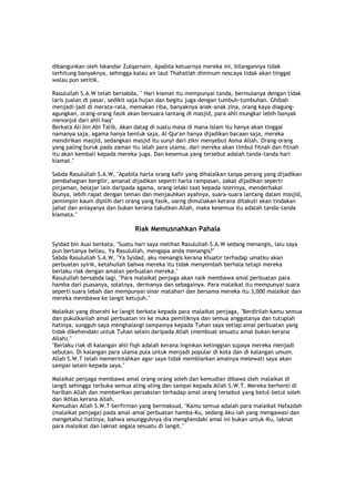 dibangunkan oleh Iskandar Zulqarnain. Apabila keluarnya mereka ini, bilangannya tidak
terhitung banyaknya, sehingga kalau air laut Thahatiah diminum nescaya tidak akan tinggal
walau pun setitik.
Rasulullah S.A.W telah bersabda, " Hari kiamat itu mempunyai tanda, bermulanya dengan tidak
laris jualan di pasar, sedikit saja hujan dan begitu juga dengan tumbuh-tumbuhan. Ghibah
menjadi-jadi di merata-rata, memakan riba, banyaknya anak-anak zina, orang kaya diagung-
agungkan, orang-orang fasik akan bersuara lantang di masjid, para ahli mungkar lebih banyak
menonjol dari ahli haq"
Berkata Ali bin Abi Talib, Akan datag di suatu masa di mana Islam itu hanya akan tinggal
namanya saja, agama hanya bentuk saja, Al-Qur'an hanya dijadikan bacaan saja, mereka
mendirikan masjid, sedangkan masjid itu sunyi dari zikir menyebut Asma Allah. Orang-orang
yang paling buruk pada zaman itu ialah para ulama, dari mereka akan timbul fitnah dan fitnah
itu akan kembali kepada mereka juga. Dan kesemua yang tersebut adalah tanda-tanda hari
kiamat."
Sabda Rasulullah S.A.W, "Apabila harta orang kafir yang dihalalkan tanpa perang yang dijadikan
pembahagian bergilir, amanat dijadikan seperti harta rampasan, zakat dijadikan seperti
pinjaman, belajar lain daripada agama, orang lelaki taat kepada isterinya, menderhakai
ibunya, lebih rapat dengan teman dan menjauhkan ayahnya, suara-suara lantang dalam masjid,
pemimpin kaum dipilih dari orang yang fasik, oarng dimuliakan kerana ditakuti akan tindakan
jahat dan aniayanya dan bukan kerana takutkan Allah, maka kesemua itu adalah tanda-tanda
kiamata."
Riak Memusnahkan Pahala
Syidad bin Ausi berkata, "Suatu hari saya melihat Rasulullah S.A.W sedang menangis, lalu saya
pun bertanya beliau, Ya Rasulullah, mengapa anda menangis?"
Sabda Rasulullah S.A.W, "Ya Syidad, aku menangis kerana khuatir terhadap umatku akan
perbuatan syirik, ketahuilah bahwa mereka itu tidak menyembah berhala tetapi mereka
berlaku riak dengan amalan perbuatan mereka."
Rasulullah bersabda lagi, "Para malaikat penjaga akan naik membawa amal perbuatan para
hamba dari puasanya, solatnya, dermanya dan sebagainya. Para malaikat itu mempunyai suara
seperti suara lebah dan mempunyai sinar matahari dan bersama mereka itu 3,000 malaikat dan
mereka membawa ke langit ketujuh."
Malaikat yang diserahi ke langit berkata kepada para malaikat penjaga, "Berdirilah kamu semua
dan pukulkanlah amal perbuatan ini ke muka pemiliknya dan semua anggotanya dan tutuplah
hatinya, sungguh saya menghalangi sampainya kepada Tuhan saya setiap amal perbuatan yang
tidak dikehendaki untuk Tuhan selain daripada Allah (membuat sesuatu amal bukan kerana
Allah)."
"Berlaku riak di kalangan ahli fiqh adalah kerana inginkan ketinggian supaya mereka menjadi
sebutan. Di kalangan para ulama pula untuk menjadi popular di kota dan di kalangan umum.
Allah S.W.T telah memerintahkan agar saya tidak membiarkan amalnya melewati saya akan
sampai selain kepada saya."
Malaikat penjaga membawa amal orang-orang soleh dan kemudian dibawa oleh malaikat di
langit sehingga terbuka semua aling-aling dan sampai kepada Allah S.W.T. Mereka berhenti di
hariban Allah dan memberikan persaksian terhadap amal orang tersebut yang betul-betul soleh
dan ikhlas kerana Allah.
Kemudian Allah S.W.T berfirman yang bermaksud, "Kamu semua adalah para malaikat Hafazdah
(malaikat penjaga) pada amal-amal perbuatan hamba-Ku, sedang Aku-lah yang mengawasi dan
mengetahui hatinya, bahwa sesungguhnya dia menghendaki amal ini bukan untuk-Ku, laknat
para malaikat dan laknat segala sesuatu di langit."
 