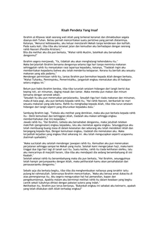 Kisah Pendeta Yang Insaf
Ibrahim al-Khawas ialah seorang wali Allah yang terkenal keramat dan dimakbulkan segala
doanya oleh Tuhan. Beliau pernah menceritakan suatu peristiwa yang pernah dialaminya.
Katanya, "Menurut kebiasaanku, aku keluar menziarahi Mekah tanpa kenderaan dan kafilah.
Pada suatu kali, tiba-tiba aku tersesat jalan dan kemudian aku berhadapan dengan seorang
rahib Nasrani (Pendita Kristian)."
Bila dia melihat aku dia pun berkata, "Wahai rahib Muslim, bolehkah aku bersahabat
denganmu?"
Ibrahim segera menjawab, "Ya, tidaklah aku akan menghalangi kehendakmu itu."
Maka berjalanlah Ibrahim bersama dengannya selama tiga hari tanpa meminta makanan
sehinggalah rahib itu menyatakan rasa laparnya kepadaku, katanya, "Tiadalah ingin aku
memberitakan kepadamu bahwa aku telah menderita kelaparan. Kerana itu berilah aku sesuatu
makanan yang ada padamu."
Mendengar permintaan rahib itu, lantas Ibrahim pun bermohon kepada Allah dengan berkata,
"Wahai Tuhanku, Pemimpinku, Pemerintahku, janganlah engkau memalukan aku di hadapan
seteru engkau ini."
Belum pun habis Ibrahim berdoa, tiba-tiba turunlah setalam hidangan dari langit berisi dua
keping roti, air minuman, daging masak dan tamar. Maka mereka pun makan dan minum
bersama dengan seronok sekali.
"Sesudah itu aku pun meneruskan perjalananku. Sesudah tiga hari tiada makanan dan minuman,
maka di kala pagi, aku pun berkata kepada rahib itu, "Hai rahib Nasrani, berikanlah ke mari
sesuatu makanan yang ada kamu. Rahib itu menghadap kepada Allah, tiba-tiba turun setalam
hidangan dari langit seperti yang diturunkan kepadaku dulu."
Sambung Ibrahim lagi, "Tatkala aku melihat yang demikian, maka aku pun berkata kepada rahib
itu - Demi kemuliaan dan ketinggian Allah, tiadalah aku makan sehingga engkau
memberitahukan (hal ini) kepadaku."
Jawab rahib itu, "Hai Ibrahim, tatkala aku bersahabat denganmu, maka jatuhlah telekan
makrifah (pengenalan) engkau kepadaku, lalu aku memeluk agama engkau. Sesungguhnya aku
telah membuang-buang masa di dalam kesesatan dan sekarang aku telah mendekati Allah dan
berpegang kepada-Nya. Dengan kemuliaan engkau, tiadalah dia memalukan aku. Maka
terjadilah kejadian yang engkau lihat sekarang ini. Aku telah mengucapkan seperti ucapanmu
(kalimah syahadah)."
"Maka sucitalah aku setelah mendengar jawapan rahib itu. Kemudian aku pun meneruskan
perjalanan sehingga sampai ke Mekah yang mulia. Setelah kami mengerjakan haji, maka kami
tinggal dua tiga hari lagi di tanah suci itu. Suatu ketika, rahib itu tiada kelihatan olehku, lalu
aku mencarinya di masjidil haram, tiba-tiba aku mendapati dia sedang bersembahyang di sisi
Kaabah."
Setelah selesai rahib itu bersembahyang maka dia pun berkata, "Hai Ibrahim, sesungguhnya
telah hampir perjumpaanku dengan Allah, maka peliharalah kamu akan persahabatan dan
persausaraanku denganmu."
Sebaik saja dia berkata begitu, tiba-tiba dia menghembuskan nafasnya yang terakhir iaitu
pulang ke rahmatullah. Seterusnya Ibrahim menceritakan, "Maka aku berasa amat dukacita di
atas pemergiannya itu. Aku segera menguruskan hal-hal pemandian, kapan dan
pengebumiannya. Apabila malam aku bermimpi melihat rahib itu dalam keadaan yang begitu
cantik sekali tubuhnya dihiasi dengan pakaian sutera yang indah."
Melihatkan itu, Ibrahim pun terus bertanya, "Bukankah engkau ini sahabat aku kelmarin, apakah
yang telah dilakukan oleh Allah terhadap engkau?"
 