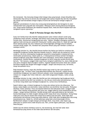 Dia menjawab, "Aku berjumpa dengan Allah dengan dosa yang banyak, tetapi dimaafkan dan
diampunkan-Nya semua itu kerana aku bersangka baik (zanku) kepada-Nya dan Dia menjadikan
aku seolah-olah bersahabat dengan engkau di dunia dan berhampiran dengan engkau di
akhirat."
Begitulah persahabatan di antara dua orang yang berpengetahuan dan beragama itu akan
memperolehi hasil yang baik dan memuaskan. Walaupun salah seorang dahulunya beragama
lain, tetapi berkat keikhlasan dan kebaktian kepada Allah, maka dia ditarik kepada Islam dan
mengalami ajaran-ajarannya."
Kisah Si Pemalas Dengan Abu Hanifah
Suatu hari ketika Imam Abu Hanifah sedang berjalan-jalan melalui sebuah rumah yang
jendelanya masih terbuka, terdengar oleh beliau suara orang yang mengeluh dan menangis
tersedu-sedu. Keluhannya mengandungi kata-kata, "Aduhai, alangkah malangnya nasibku ini,
agaknya tiada seorang pun yang lebih malang dari nasibku yang celaka ini. Sejak dari pagi lagi
belum datang sesuap nasi atau makanan pun di kerongkongku sehingga seluruh badanku
menjadi lemah longlai. Oh, manakah hati yang belas ikhsan yang sudi memberi curahan air
walaupun setitik."
Mendengar keluhan itu, Abu Hanifah berasa kasihan lalu beliau pun balik ke rumahnya dan
mengambil bungkusan hendak diberikan kepada orang itu. Sebaik saja dia sampai ke rumah
orang itu, dia terus melemparkan bungkusan yang berisi wang kepada si malang tadi lalu
meneruskan perjalanannya. Dalam pada itu, si malang berasa terkejut setelah mendapati
sebuah bungkusan yang tidak diketahui dari mana datangnya, lantas beliau tergesa-gesa
membukanya. Setelah dibuka, nyatalah bungkusan itu berisi wang dan secebis kertas yang
bertulis, " Hai manusia, sungguh tidak wajar kamu mengeluh sedemikian itu, kamu tidak pernah
atau perlu mengeluh diperuntungkan nasibmu. Ingatlah kepada kemurahan Allah dan cubalah
bermohon kepada-Nya dengan bersungguh-sungguh. Jangan suka berputus asa, hai kawan,
tetapi berusahalah terus."
Pada keesokan harinya, Imam Abu Hanifah melalui lagi rumah itu dan suara keluhan itu
kedengaran lagi, "Ya Allah Tuhan Yang Maha Belas Kasihan dan Pemurah, sudilah kiranya
memberikan bungkusan lain seperti kelmarin,sekadar untuk menyenangkan hidupku yang
melarat ini. Sungguh jika Tuhan tidak beri, akan lebih sengsaralah hidupku, wahai untung
nasibku."
Mendengar keluhan itu lagi, maka Abu Hanifah pun lalu melemparkan lagi bungkusan berisi
wang dan secebis kertas dari luar jendela itu, lalu dia pun meneruskan perjalanannya. Orang
itu terlalu riang sebaik saja mendapat bungkusan itu. Lantas terus membukanya.
Seperti dahulu juga, di dalam bungkusan itu tetap ada cebisan kertas lalu dibacanya, "Hai
kawan, bukan begitu cara bermohon, bukan demikian cara berikhtiar dan berusaha. Perbuatan
demikian 'malas' namanya. Putus asa kepada kebenaran dan kekuasaan Allah. Sungguh tidak
redha Tuhan melihat orang pemalas dan putus asa, enggan bekerja untuk keselamatan dirinya.
Jangan….jangan berbuat demikian. Hendak senang mesti suka pada bekerja dan berusaha
kerana kesenangan itu tidak mungkin datang sendiri tanpa dicari atau diusahakan. Orang hidup
tidak perlu atau disuruh duduk diam tetapi harus bekerja dan berusaha. Allah tidak akan
perkenankan permohonan orang yang malas bekerja. Allah tidak akan mengkabulkan doa orang
yang berputus asa. Sebab itu, carilah pekerjaan yang halal untuk kesenangan dirimu.
Berikhtiarlah sedapat mungkin dengan pertolongan Allah. Insya Allah, akan dapat juga
pekerjaan itu selama kamu tidak berputus asa. Nah…carilah segera pekerjaan, saya doakan
lekas berjaya."
Sebaik saja dia selesai membaca surat itu, dia termenung, dia insaf dan sedar akan
kemalasannya yang selama ini dia tidak suka berikhtiar dan berusaha.
 