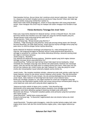 Pada keesokan harinya, dia pun keluar dari rumahnya untuk mencari pekerjaan. Sejak dari hari
itu, sikapnya pun berubah mengikut peraturan-peraturan hidup (Sunnah Tuhan) dan tidak lagi
melupai nasihat orang yang memberikan nasihat itu.
Dalam Islam tiada istilah pengangguran, istilah ini hanya digunakan oleh orang yang berakal
sempit. Islam mengajar kita untuk maju ke hadapan dan bukan mengajar kita tersadai di tepi
jalan.
Pahala Membantu Tetangga Dan Anak Yatim
Pada suatu masa ketika Abdullah bin Mubarak berhaji, tertidur di Masjidil Haram. Dia telah
bermimpi melihat dua malaikat turun dari langit lalu yang satu berkata kepada yang lain,
"Berapa banyak orang-orang yang berhaji pada tahun ini?"
Jawab yang lain, "Enam ratus ribu."
Lalu ia bertanya lagi, "Berapa banyak yang diterima ?"
Jawabnya, "Tidak seorang pun yang diterima, hanya ada seorang tukang sepatu dari Damsyik
bernama Muwaffaq, dia tidak dapat berhaji, tetapi diterima hajinya sehingga semua yang haji
pada tahun itu diterima dengan berkat hajinya Muwaffaq."
Ketika Abdullah bin Mubarak mendengar percakapannya itu, maka terbangunlah ia dari
tidurnya, dan langsung berangkat ke Damsyik mencari orang yang bernama Muwaffaq itu
sehingga ia sampailah ke rumahnya. Dan ketika diketuknya pintunya, keluarlah seorang lelaki
dan segera ia bertanya namanya.
Jawab orang itu, "Muwaffaq."
Lalu abdullah bin Mubarak bertanya padanya, "Kebaikan apakah yang telah engkau lakukan
sehingga mencapai darjat yang sedemikian itu?"
Jawab Muwaffaq, "Tadinya aku ingin berhaji tetapi tidak dapat kerana keadaanku, tetapi
mendadak aku mendapat wang tiga ratus diirham dari pekerjaanku membuat dan menampal
sepatu, lalau aku berniat haji pada tahun ini sedang isteriku pula hamil, maka suatu hari dia
tercium bau makanan dari rumah jiranku dan ingin makanan itu, maka aku pergi ke rumah
jiranku dan menyampaikan tujuan sebenarku kepada wanita jiranku itu.
Jawab jiranku, "Aku terpaksa membuka rahsiaku, sebenarnya anak-anak yatimku sudah tiga hari
tanpa makanan, kerana itu aku keluar mencari makanan untuk mereka. Tiba-tiba bertemulah
aku dengan bangkai himar di suatu tempat, lalu aku potong sebahagiannya dan bawa pulang
untuk masak, maka makanan ini halal bagi kami dan haram untuk makanan kamu."
Ketika aku mendegar jawapan itu, aku segera kembali ke rumah dan mengambil wang tiga
ratus dirham dan keserahkan kepada jiranku tadi seraya menyuruhnya membelanjakan wang itu
untuk keperluan anak-anak yatim yang ada dalam jagaannya itu.
"Sebenarnya hajiku adalah di depan pintu rumahku." Kata Muwaffaq lagi.
Demikianlah cerita yang sangat berkesan bahwa membantu jiran tetangga yang dalam
kelaparan amat besar pahalanya apalagi di dalamnya terdapat anak-anak yatim.
Rasulullah ada ditanya, "Ya Rasullah tunjukkan padaku amal perbuatan yang bila kuamalkan
akan masuk syurga."
Jawab Rasulullah, "Jadilah kamu orang yang baik."
Orang itu bertanya lagi, "Ya Rasulullah, bagaimanakah akan aku ketahui bahwa aku telah
berbuat baik?"
Jawab Rasulullah, "Tanyakan pada tetanggamu, maka bila mereka berkata engkau baik maka
engkau benar-benar baik dan bila mereka berkata engkau jahat, maka engkau sebenarnya
jahat."
Makanan Dari Hasil Tilik
 