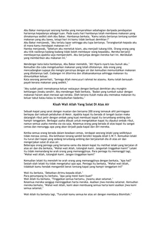 Abu Bakar mempunyai seorang hamba yang menyerahkan sebahagian daripada pendapatan
hariannya kepadanya sebagai tuan. Pada suatu hari hambanya telah membawa makanan yang
dimakannya sedikit oleh Abu Bakar. Hambanya berkata, "Kamu selalu bertanya tentang sumber
makanan yang aku bawa, tetapi hari ini kamu tidak berbuat demikian ?"
Abu Bakar menjawab, "Aku terlalu lapar sehingga aku lupa bertanya. Terangkanlah kepada aku
di mana kamu mendapat makanan ini ?"
Hamba menjawab, "Sebelum aku memeluk Islam, aku menjadi tukang tilik. Orang-orang yang
aku tilik nasibnya kadang-kadang tidak boleh membayar wang kepadaku. Mereka berjanji
membayarnya apabila saja memperolehi. Aku berjumpa dengan mereka hari ini. Merekalah
yang memberikan aku makanan ini."
Mendengar kata-kata hambanya, Abu Bakar memekik, "Ah! Nyaris-nyaris kau bunuh aku."
Kemudian dia cuba mengeluarkan makanan yang telah ditelannya. Ada orang yang
mencadangkan supaya dia mengisi perutnya dengan air dan kemudian memuntahkan makanan
yang ditelannya tadi. Cadangan ini diterima dan dilaksanakannya sehingga makanan itu
dimuntahkan keluar.
Kata seorang pemerhati, "Semoga Allah mencucuri rahmat ke atasmu. Kamu telah bersusah-
payah kerana makanan yang sedikit."
"Aku sudah pasti memaksanya keluar walaupun dengan berbuat demikian aku mungkin
kehilangan jiwaku sendiri. Aku mendengar Nabi berkata, "Badan yang tumbuh subur dengan
makanan haram akan merasai api neraka. Oleh kerana itulah maka aku memaksa makanan itu
keluar takut kalau-kalau ia menyuburkan badanku."
Kisah Wali Allah Yang Solat Di Atas Air
Sebuah kapal yang sarat dengan muatan dan bersama 200 orang temasuk ahli perniagaan
berlepas dari sebuah pelabuhan di Mesir. Apabila kapal itu berada di tengah lautan maka
datanglah ribut petir dengan ombak yang kuat membuat kapal itu terumbang-ambing dan
hampir tenggelam. Berbagai usaha dibuat untuk mengelakkan kapal itu dipukul ombak ribut,
namun semua usaha mereka sia-sia saja. Kesemua orang yang berada di atas kapal itu sangat
cemas dan menunggu apa yang akan terjadi pada kapal dan diri mereka.
Ketika semua orang berada dalam keadaan cemas, terdapat seorang lelaki yang sedikitpun
tidak merasa cemas. Dia kelihatan tenang sambil berzikir kepada Allah S.W.T. Kemudian lelaki
itu turun dari kapal yang sedang terunbang-ambing dan berjalanlah dia di atas air dan
mengerjakan solat di atas air.
Beberapa orang peniaga yang bersama-sama dia dalam kapal itu melihat lelaki yang berjalan di
atas air dan dia berkata, "Wahai wali Allah, tolonglah kami. Janganlah tinggalkan kami!" Lelaki
itu tidak memandang ke arah orang yang memanggilnya. Para peniaga itu memanggil lagi,
"Wahai wali Allah, tolonglah kami. Jangan tinggalkan kami!"
Kemudian lelaki itu menoleh ke arah orang yang memanggilnya dengan berkata, "Apa hal?"
Seolah-olah lelaki itu tidak mengetahui apa-apa. Peniaga itu berkata, "Wahai wali Allah,
tidakkah kamu hendak mengambil berat tentang kapal yang hampir tenggelam ini?"
Wali itu berkata, "Dekatkan dirimu kepada Allah."
Para penumpang itu berkata, "Apa yang mesti kami buat?"
Wali Allah itu berkata, "Tinggalkan semua hartamu, jiwamu akan selamat."
Kesemua mereka sanggup meninggalkan harta mereka. Asalkan jiwa mereka selamat. Kemudian
mereka berkata, "Wahai wali Allah, kami akan membuang semua harta kami asalkan jiwa kami
semua selamat."
Wali Allah itu berkata lagi, "Turunlah kamu semua ke atas air dengan membaca Bismillah."
 