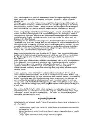 Ketika dia sedang berjalan, tiba-tiba dia ternampak seekor burung helang sedang mengejar
seekor burung kecil. Kemudian terdengarlah burung kecil itu berkata, "Wahai Nabi Allah,
tolonglah aku."
Mendengar rayuan burung itu, hatinya merasa simpati lalu dia pun mengambil burung itu dan
dimasukkan ke dalam bajunya. Melihatkan keadaan itu, lantas burung helang itu pun datang
menghampiri Nabi itu sambil berkata, "Wahai Nabi Allah, aku sangat lapar dan aku mengejar
burung itu sejak pagi tadi. Oleh itu janganlah engkau patahkan harapanku dari rezekiku."
Nabi itu teringatkan pesanan arahan dalam mimpinya yang keempat, iaitu tidak boleh putuskan
harapan. Dia menjadi kebingungan untuk menyelesaikan perkara itu. Akhirnya dia membuat
keputusan untuk mengambil pedangnya lalu memotong sedikit daging pehanya dan diberikan
kepada helang itu. Setelah mendapat daging itu, helang pun terbang dan burung kecil tadi
dilepaskan dari dalam bajunya.
Selepas kejadian itu, Nabi meneruskan perjalannya. Tidak lama kemudian dia bertemu dengan
satu bangkai yang amat busuk baunya, maka dia pun bergegas lari dari situ kerana tidak tahan
menghidu bau yang menyakitkan hidungnya. Setelah menemui kelima-lima peristiwa itu, maka
kembalilah Nabi ke rumahnya. Pada malam itu, Nabi pun berdoa. Dalam doanya dia berkata,
"Ya Allah, aku telah pun melaksanakan perintah-Mu sebagaimana yang diberitahu di dalam
mimpiku, maka jelaskanlah kepadaku erti semuanya ini."
Dalam mimpi beliau telah diberitahu oleh Allah S.W.T. bahwa, "Yang pertama engkau makan
itu ialah marah. Pada mulanya nampak besar seperti bukittetapi pada akhirnya jika bersabar
dan dapat mengawal serta menahannya, maka marah itu pun akan menjadi lebih manis
daripada madu.
Kedua; semua amal kebaikan (budi), walaupun disembunyikan, maka ia tetap akan nampak jua.
Ketiga; jika sudah menerima amanah seseorang, maka janganlah kamu khianat kepadanya.
Keempat; jika orang meminta kepadamu, maka usahakanlah untuknya demi membantu
kepadanya meskipun kau sendiri berhajat. Kelima; bau yang busuk itu ialah ghibah
(menceritakan hal seseorang). Maka larilah dari orang-orang yang sedang duduk berkumpul
membuat ghibah."
Saudara-saudaraku, kelima-lima kisah ini hendaklah kita semaikan dalam diri kita, sebab
kelima-lima perkara ini sentiasa saja berlaku dalam kehidupan kita sehari-hari. Perkara yang
tidak dapat kita elakkan setiap hari ialah mengata hal orang, memang menjadi tabiat seseorang
itu suka mengata hal orang lain. Haruslah kita ingat bahwa kata-mengata hal seseorang itu
akan menghilangkan pahala kita, sebab ada sebuah hadis mengatakan di akhirat nanti ada
seorang hamba Allah akan terkejut melihat pahala yang tidak pernah dikerjakannya. Lalu dia
bertanya, "Wahai Allah, sesungguhnya pahala yang Kamu berikan ini tidak pernah aku kerjakan
di dunia dulu."
Maka berkata Allah S.W.T., "Ini adalah pahala orang yang mengata-ngata tentang dirimu."
Dengan ini haruslah kita sedar bahwa walaupun apa yang kita kata itu memang benar, tetapi
kata-mengata itu akan merugikan diri kita sendiri. Oleh kerana itu, hendaklah kita jangan
mengata hal orang walaupun ia benar.
Anjing-Anjing Neraka
Sabda Rasulullah S.A.W kepada Mu'adz, "Wahai Mu'adz, apabila di dalam amal perbuatanmu itu
ada kekurangan :
· Jagalah lisanmu supaya tidak terjatuh di dalam ghibah terhadap saudaramu/muslimin.
· Bacalah Al-Qur'an
· tanggunglah dosamu sendiri untukmu dan jangan engkau tanggungkan dosamu kepada
orang lain.
· Jangan engkau mensucikan dirimu dengan mencela orang lain.
 