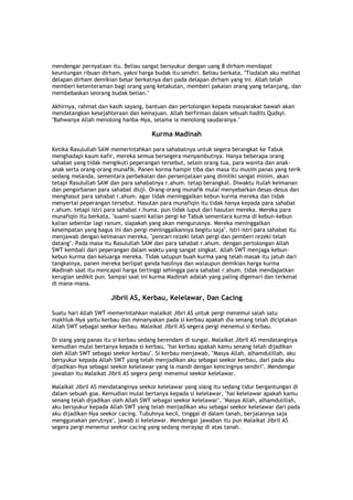 mendengar pernyataan itu. Beliau sangat bersyukur dengan uang 8 dirham mendapat
keuntungan ribuan dirham, yakni harga budak itu sendiri. Beliau berkata, "Tiadalah aku melihat
delapan dirham demikian besar berkatnya dari pada delapan dirham yang ini. Allah telah
memberi ketenteraman bagi orang yang ketakutan, memberi pakaian orang yang telanjang, dan
membebaskan seorang budak belian."
Akhirnya, rahmat dan kasih sayang, bantuan dan pertolongan kepada masyarakat bawah akan
mendatangkan kesejahteraan dan kemajuan. Allah berfirman dalam sebuah hadits Qudsyi.
"Bahwanya Allah menolong hanba-Nya, selama ia menolong saudaranya."
Kurma Madinah
Ketika Rasulullah SAW memerintahkan para sahabatnya untuk segera berangkat ke Tabuk
menghadapi kaum kafir, mereka semua bersegera menyambutnya. Hanya beberapa orang
sahabat yang tidak mengikuti peperangan tersebut, selain orang tua, para wanita dan anak-
anak serta orang-orang munafik. Panen korma hampir tiba dan masa itu musim panas yang terik
sedang melanda, sementara perbekalan dan persenjataan yang dimiliki sangat minim, akan
tetapi Rasulullah SAW dan para sahabatnya r.ahum. tetap berangkat. Diwaktu itulah keimanan
dan pengorbanan para sahabat diuji. Orang-orang munafik mulai menyebarkan desas-desus dan
menghasut para sahabat r.ahum. agar tidak meninggalkan kebun kurma mereka dan tidak
menyertai peperangan tersebut. Hasutan para munafiqin itu tidak hanya kepada para sahabat
r.ahum. tetapi istri para sahabat r.huma. pun tidak luput dari hasutan mereka. Mereka para
munafiqin itu berkata, "suami-suami kalian pergi ke Tabuk sementara kurma di kebun-kebun
kalian sebentar lagi ranum, siapakah yang akan mengurusnya. Mereka meninggalkan
kesempatan yang bagus ini dan pergi meninggalkannya begitu saja". Istri-istri para sahabat itu
menjawab dengan keimanan mereka, "pencari rezeki telah pergi dan pemberi rezeki telah
datang". Pada masa itu Rasulullah SAW dan para sahabat r.ahum. dengan pertolongan Allah
SWT kembali dari peperangan dalam waktu yang sangat singkat. Allah SWT menjaga kebun-
kebun kurma dan keluarga mereka. Tidak satupun buah kurma yang telah masak itu jatuh dari
tangkainya, panen mereka berlipat ganda hasilnya dan walaupun demikian harga kurma
Madinah saat itu mencapai harga tertinggi sehingga para sahabat r.ahum. tidak mendapatkan
kerugian sedikit pun. Sampai saat ini kurma Madinah adalah yang paling digemari dan terkenal
di mana-mana.
Jibril AS, Kerbau, Kelelawar, Dan Cacing
Suatu hari Allah SWT memerintahkan malaikat Jibri AS untuk pergi menemui salah satu
makhluk-Nya yaitu kerbau dan menanyakan pada si kerbau apakah dia senang telah diciptakan
Allah SWT sebagai seekor kerbau. Malaikat Jibril AS segera pergi menemui si Kerbau.
Di siang yang panas itu si kerbau sedang berendam di sungai. Malaikat Jibril AS mendatanginya
kemudian mulai bertanya kepada si kerbau, "hai kerbau apakah kamu senang telah dijadikan
oleh Allah SWT sebagai seekor kerbau". Si kerbau menjawab, "Masya Allah, alhamdulillah, aku
bersyukur kepada Allah SWT yang telah menjadikan aku sebagai seekor kerbau, dari pada aku
dijadikan-Nya sebagai seekor kelelawar yang ia mandi dengan kencingnya sendiri". Mendengar
jawaban itu Malaikat Jibril AS segera pergi menemui seekor kelelawar.
Malaikat Jibril AS mendatanginya seekor kelelawar yang siang itu sedang tidur bergantungan di
dalam sebuah goa. Kemudian mulai bertanya kepada si kelelawar, "hai kelelawar apakah kamu
senang telah dijadikan oleh Allah SWT sebagai seekor kelelawar". "Masya Allah, alhamdulillah,
aku bersyukur kepada Allah SWT yang telah menjadikan aku sebagai seekor kelelawar dari pada
aku dijadikan-Nya seekor cacing. Tubuhnya kecil, tinggal di dalam tanah, berjalannya saja
menggunakan perutnya", jawab si kelelawar. Mendengar jawaban itu pun Malaikat Jibril AS
segera pergi menemui seekor cacing yang sedang merayap di atas tanah.
 