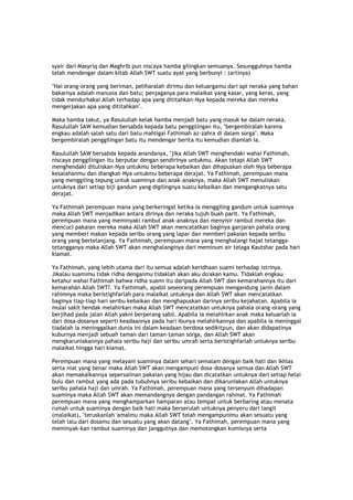 syair dari Masyriq dan Maghrib pun niscaya hamba gilingkan semuanya. Sesungguhnya hamba
telah mendengar dalam kitab Allah SWT suatu ayat yang berbunyi : (artinya)
"Hai orang-orang yang beriman, peliharalah dirimu dan keluargamu dari api neraka yang bahan
bakarnya adalah manusia dan batu; penjaganya para malaikat yang kasar, yang keras, yang
tidak mendurhakai Allah terhadap apa yang dititahkan-Nya kepada mereka dan mereka
mengerjakan apa yang dititahkan".
Maka hamba takut, ya Rasulullah kelak hamba menjadi batu yang masuk ke dalam neraka.
Rasulullah SAW kemudian bersabda kepada batu penggilingan itu, "bergembiralah karena
engkau adalah salah satu dari batu mahligai Fathimah az-zahra di dalam sorga". Maka
bergembiralah penggilingan batu itu mendengar berita itu kemudian diamlah ia.
Rasulullah SAW bersabda kepada anandanya, "jika Allah SWT menghendaki wahai Fathimah,
niscaya penggilingan itu berputar dengan sendirinya untukmu. Akan tetapi Allah SWT
menghendaki dituliskan-Nya untukmu beberapa kebaikan dan dihapuskan oleh Nya beberapa
kesalahanmu dan diangkat-Nya untukmu beberapa derajat. Ya Fathimah, perempuan mana
yang menggiling tepung untuk suaminya dan anak-anaknya, maka Allah SWT menuliskan
untuknya dari setiap biji gandum yang digilingnya suatu kebaikan dan mengangkatnya satu
derajat.
Ya Fathimah perempuan mana yang berkeringat ketika ia menggiling gandum untuk suaminya
maka Allah SWT menjadikan antara dirinya dan neraka tujuh buah parit. Ya Fathimah,
perempuan mana yang meminyaki rambut anak-anaknya dan menyisir rambut mereka dan
mencuci pakaian mereka maka Allah SWT akan mencatatkan baginya ganjaran pahala orang
yang memberi makan kepada seribu orang yang lapar dan memberi pakaian kepada seribu
orang yang bertelanjang. Ya Fathimah, perempuan mana yang menghalangi hajat tetangga-
tetangganya maka Allah SWT akan menghalanginya dari meminum air telaga Kautshar pada hari
kiamat.
Ya Fathimah, yang lebih utama dari itu semua adalah keridhaan suami terhadap istrinya.
Jikalau suamimu tidak ridha denganmu tidaklah akan aku do'akan kamu. Tidaklah engkau
ketahui wahai Fathimah bahwa ridha suami itu daripada Allah SWT dan kemarahannya itu dari
kemarahan Allah SWT?. Ya Fathimah, apabil seseorang perempuan mengandung janin dalam
rahimnya maka beristighfarlah para malaikat untuknya dan Allah SWT akan mencatatkan
baginya tiap-tiap hari seribu kebaikan dan menghapuskan darinya seribu kejahatan. Apabila ia
mulai sakit hendak melahirkan maka Allah SWT mencatatkan untuknya pahala orang-orang yang
berjihad pada jalan Allah yakni berperang sabil. Apabila ia melahirkan anak maka keluarlah ia
dari dosa-dosanya seperti keadaannya pada hari ibunya melahirkannya dan apabila ia meninggal
tiadalah ia meninggalkan dunia ini dalam keadaan berdosa sedikitpun, dan akan didapatinya
kuburnya menjadi sebuah taman dari taman-taman sorga, dan Allah SWT akan
mengkaruniakannya pahala seribu haji dan seribu umrah serta beristighfarlah untuknya seribu
malaikat hingga hari kiamat.
Perempuan mana yang melayani suaminya dalam sehari semalam dengan baik hati dan ikhlas
serta niat yang benar maka Allah SWT akan mengampuni dosa-dosanya semua dan Allah SWT
akan memakaikannya sepersalinan pakaian yang hijau dan dicatatkan untuknya dari setiap helai
bulu dan rambut yang ada pada tubuhnya seribu kebaikan dan dikaruniakan Allah untuknya
seribu pahala haji dan umrah. Ya Fathimah, perempuan mana yang tersenyum dihadapan
suaminya maka Allah SWT akan memandangnya dengan pandangan rahmat. Ya Fathimah
perempuan mana yang menghamparkan hamparan atau tempat untuk berbaring atau menata
rumah untuk suaminya dengan baik hati maka berserulah untuknya penyeru dari langit
(malaikat), "teruskanlah 'amalmu maka Allah SWT telah mengampunimu akan sesuatu yang
telah lalu dari dosamu dan sesuatu yang akan datang". Ya Fathimah, perempuan mana yang
meminyak-kan rambut suaminya dan janggutnya dan memotongkan kumisnya serta
 
