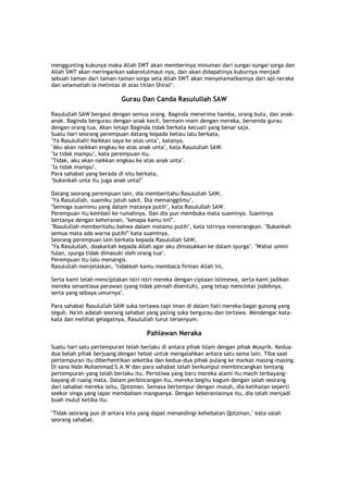menggunting kukunya maka Allah SWT akan memberinya minuman dari sungai-sungai sorga dan
Allah SWT akan meringankan sakarotulmaut-nya, dan akan didapatinya kuburnya menjadi
sebuah taman dari taman-taman sorga seta Allah SWT akan menyelamatkannya dari api neraka
dan selamatlah ia melintas di atas titian Shirat".
Gurau Dan Canda Rasulullah SAW
Rasulullah SAW bergaul dengan semua orang. Baginda menerima hamba, orang buta, dan anak-
anak. Baginda bergurau dengan anak kecil, bermain-main dengan mereka, bersenda gurau
dengan orang tua. Akan tetapi Baginda tidak berkata kecuali yang benar saja.
Suatu hari seorang perempuan datang kepada beliau lalu berkata,
"Ya Rasulullah! Naikkan saya ke atas unta", katanya.
"Aku akan naikkan engkau ke atas anak unta", kata Rasulullah SAW.
"Ia tidak mampu", kata perempuan itu.
"Tidak, aku akan naikkan engkau ke atas anak unta".
"Ia tidak mampu".
Para sahabat yang berada di situ berkata,
"bukankah unta itu juga anak unta?"
Datang seorang perempuan lain, dia memberitahu Rasulullah SAW,
"Ya Rasulullah, suamiku jatuh sakit. Dia memanggilmu".
"Semoga suamimu yang dalam matanya putih", kata Rasulullah SAW.
Perempuan itu kembali ke rumahnya. Dan dia pun membuka mata suaminya. Suaminya
bertanya dengan keheranan, "kenapa kamu ini?".
"Rasulullah memberitahu bahwa dalam matamu putih", kata istrinya menerangkan. "Bukankah
semua mata ada warna putih?" kata suaminya.
Seorang perempuan lain berkata kepada Rasulullah SAW,
"Ya Rasulullah, doakanlah kepada Allah agar aku dimasukkan ke dalam syurga". "Wahai ummi
fulan, syurga tidak dimasuki oleh orang tua".
Perempuan itu lalu menangis.
Rasulullah menjelaskan, "tidakkah kamu membaca firman Allah ini,
Serta kami telah menciptakan istri-istri mereka dengan ciptaan istimewa, serta kami jadikan
mereka senantiasa perawan (yang tidak pernah disentuh), yang tetap mencintai jodohnya,
serta yang sebaya umurnya".
Para sahabat Rasulullah SAW suka tertawa tapi iman di dalam hati mereka bagai gunung yang
teguh. Na'im adalah seorang sahabat yang paling suka bergurau dan tertawa. Mendengar kata-
kata dan melihat gelagatnya, Rasulullah turut tersenyum.
Pahlawan Neraka
Suatu hari satu pertempuran telah berlaku di antara pihak Islam dengan pihak Musyrik. Kedua-
dua belah pihak berjuang dengan hebat untuk mengalahkan antara satu sama lain. Tiba saat
pertempuran itu diberhentikan seketika dan kedua-dua pihak pulang ke markas masing-masing.
Di sana Nabi Muhammad S.A.W dan para sahabat telah berkumpul membincangkan tentang
pertempuran yang telah berlaku itu. Peristiwa yang baru mereka alami itu masih terbayang-
bayang di ruang mata. Dalam perbincangan itu, mereka begitu kagum dengan salah seorang
dari sahabat mereka iaitu, Qotzman. Semasa bertempur dengan musuh, dia kelihatan seperti
seekor singa yang lapar membaham mangsanya. Dengan keberaniannya itu, dia telah menjadi
buah mulut ketika itu.
"Tidak seorang pun di antara kita yang dapat menandingi kehebatan Qotzman," kata salah
seorang sahabat.
 