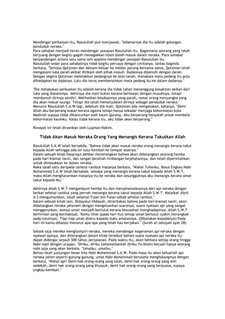 Mendengar perkataan itu, Rasulullah pun menjawab, "Sebenarnya dia itu adalah golongan
penduduk neraka."
Para sahabat menjadi heran mendengar jawapan Rasulullah itu. Bagaimana seorang yang telah
berjuang dengan begitu gagah menegakkan Islam boleh masuk dalam neraka. Para sahabat
berpandangan antara satu sama lain apabila mendengar jawapan Rasulullah itu.
Rasulullah sedar para sahabatnya tidak begitu percaya dengan ceritanya, lantas baginda
berkata, "Semasa Qotzman dan Aktsam keluar ke medan perang bersama-sama, Qotzman telah
mengalami luka parah akibat ditikam oleh pihak musuh. Badannya dipenuhi dengan darah.
Dengan segera Qotzman meletakkan pedangnya ke atas tanah, manakala mata pedang itu pula
dihadapkan ke dadanya. Lalu dia terus membenamkan mata pedang itu ke dalam dadanya."
"Dia melakukan perbuatan itu adalah kerana dia tidak tahan menanggung kesakitan akibat dari
luka yang dialaminya. Akhirnya dia mati bukan kerana berlawan dengan musuhnya, tetapi
membunuh dirinya sendiri. Melihatkan keadaannya yang parah, ramai orang menyangka yang
dia akan masuk syurga. Tetapi dia telah menunjukkan dirinya sebagai penduduk neraka."
Menurut Rasulullah S.A.W lagi, sebelum dia mati, Qotzman ada mengatakan, katanya, "Demi
Allah aku berperang bukan kerana agama tetapi hanya sekadar menjaga kehormatan kota
Madinah supaya tidak dihancurkan oleh kaum Quraisy. Aku berperang hanyalah untuk membela
kehormatan kaumku. Kalau tidak kerana itu, aku tidak akan berperang."
Riwayat ini telah dirawikan oleh Luqman Hakim.
Tidak Akan Masuk Neraka Orang Yang Menangis Kerana Takutkan Allah
Rasulullah S.A.W telah bersabda, "Bahwa tidak akan masuk neraka orang menangis kerana takut
kepada Allah sehingga ada air susu kembali ke tempat asalnya."
Dalam sebuah kitab Daqa'iqul Akhbar menerangkan bahwa akan didatangkan seorang hamba
pada hari kiamat nanti, dan sangat beratlah timbangan kejahatannya, dan telah diperintahkan
untuk dimasukkan ke dalam neraka.
Maka salah satu daripada rambut-rambut matanya berkata, "Wahai Tuhanku, Rasul Engkau Nabi
Muhammad S.A.W telah bersabda, sesiapa yang menangis kerana takut kepada Allah S.W.T,
maka Allah mengharamkan matanya itu ke neraka dan sesungguhnya aku menangis kerana amat
takut kepada-Mu."
Akhirnya Allah S.W.T mengampuni hamba itu dan menyelamatkannya dari api neraka dengan
berkat sehelai rambut yang pernah menangis kerana takut kepada Allah S.W.T. Malaikat Jibril
A.S mengumumkan, telah selamat Fulan bin Fulan sebab sehelai rambut."
Dalam sebuah kitab lain, Bidayatul-Hidayah, diceritakan bahwa pada hari kiamat nanti, akan
didatangkan neraka jahanam dengan mengeluarkan suaranya, suara nyalaan api yang sangat
menggerunkan, semua umat menjadi berlutut kerana kesusahan menghadapinya. Allah S.W.T
berfirman yang bermaksud, "Kamu lihat (pada hari itu) setiap umat berlutut (yakni merangkak
pada lututnya). Tiap-tiap umat diseru kepada buku amalannya. (Dikatakan kepadanya) Pada
hari ini kamu dibalasi menurut apa-apa yang telah kau kerjakan." (Surah al-Jatsiyah ayat 28)
Sebaik saja mereka menghampiri neraka, mereka mendengar kegeraman api neraka dengan
nyalaan apinya, dan diterangkan dalam kitab tersebut bahwa suara nyalaan api neraka itu
dapat didengar sejauh 500 tahun perjalanan. Pada waktu itu, akan berkata setiap orang hingga
Nabi-nabi dengan ucapan, "Diriku, diriku (selamatkanlah diriku Ya Allah) kecuali hanya seorang
nabi saja yang akan berkata, "Umatku, umatku."
Beliau ialah junjungan besar kita Nabi Muhammad S.A.W. Pada masa itu akan keluarlah api
neraka jahim seperti gunung-gunung, umat Nabi Muhammad berusaha menghalanginya dengan
berkata, "Wahai api! Demi hak orang-orang yang solat, demi hak orang-orang yang ahli
sedekah, demi hak orang-orang yang khusyuk, demi hak orang-orang yang berpuasa, supaya
engkau kembali."
 