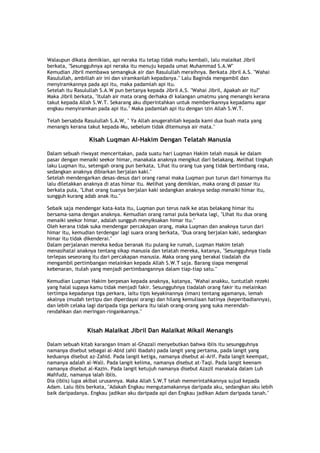 Walaupun dikata demikian, api neraka itu tetap tidak mahu kembali, lalu malaikat Jibril
berkata, "Sesungguhnya api neraka itu menuju kepada umat Muhammad S.A.W"
Kemudian Jibril membawa semangkuk air dan Rasulullah meraihnya. Berkata Jibril A.S. "Wahai
Rasulullah, ambillah air ini dan siramkanlah kepadanya." Lalu Baginda mengambil dan
menyiramkannya pada api itu, maka padamlah api itu.
Setelah itu Rasulullah S.A.W pun bertanya kepada Jibril A.S. "Wahai Jibril, Apakah air itu?"
Maka Jibril berkata, "Itulah air mata orang derhaka di kalangan umatmu yang menangis kerana
takut kepada Allah S.W.T. Sekarang aku diperintahkan untuk memberikannya kepadamu agar
engkau menyiramkan pada api itu." Maka padamlah api itu dengan izin Allah S.W.T.
Telah bersabda Rasulullah S.A.W, " Ya Allah anugerahilah kepada kami dua buah mata yang
menangis kerana takut kepada-Mu, sebelum tidak ditemunya air mata."
Kisah Luqman Al-Hakim Dengan Telatah Manusia
Dalam sebuah riwayat menceritakan, pada suatu hari Luqman Hakim telah masuk ke dalam
pasar dengan menaiki seekor himar, manakala anaknya mengikut dari belakang. Melihat tingkah
laku Luqman itu, setengah orang pun berkata, 'Lihat itu orang tua yang tidak bertimbang rasa,
sedangkan anaknya dibiarkan berjalan kaki."
Setelah mendengarkan desas-desus dari orang ramai maka Luqman pun turun dari himarnya itu
lalu diletakkan anaknya di atas himar itu. Melihat yang demikian, maka orang di passar itu
berkata pula, "Lihat orang tuanya berjalan kaki sedangkan anaknya sedap menaiki himar itu,
sungguh kurang adab anak itu."
Sebaik saja mendengar kata-kata itu, Luqman pun terus naik ke atas belakang himar itu
bersama-sama dengan anaknya. Kemudian orang ramai pula berkata lagi, "Lihat itu dua orang
menaiki seekor himar, adalah sungguh menyiksakan himar itu."
Oleh kerana tidak suka mendengar percakapan orang, maka Luqman dan anaknya turun dari
himar itu, kemudian terdengar lagi suara orang berkata, "Dua orang berjalan kaki, sedangkan
himar itu tidak dikenderai."
Dalam perjalanan mereka kedua beranak itu pulang ke rumah, Luqman Hakim telah
menasihatai anaknya tentang sikap manusia dan telatah mereka, katanya, "Sesungguhnya tiada
terlepas seseorang itu dari percakapan manusia. Maka orang yang berakal tiadalah dia
mengambil pertimbangan melainkan kepada Allah S.W.T saja. Barang siapa mengenal
kebenaran, itulah yang menjadi pertimbangannya dalam tiap-tiap satu."
Kemudian Luqman Hakim berpesan kepada anaknya, katanya, "Wahai anakku, tuntutlah rezeki
yang halal supaya kamu tidak menjadi fakir. Sesungguhnya tiadalah orang fakir itu melainkan
tertimpa kepadanya tiga perkara, iaitu tipis keyakinannya (iman) tentang agamanya, lemah
akalnya (mudah tertipu dan diperdayai orang) dan hilang kemuliaan hatinya (keperibadiannya),
dan lebih celaka lagi daripada tiga perkara itu ialah orang-orang yang suka merendah-
rendahkan dan meringan-ringankannya."
Kisah Malaikat Jibril Dan Malaikat Mikail Menangis
Dalam sebuah kitab karangan Imam al-Ghazali menyebutkan bahwa iblis itu sesungguhnya
namanya disebut sebagai al-Abid (ahli ibadah) pada langit yang pertama, pada langit yang
keduanya disebut az-Zahid. Pada langit ketiga, namanya disebut al-Arif. Pada langit keempat,
namanya adalah al-Wali. Pada langit kelima, namanya disebut at-Taqi. Pada langit keenam
namanya disebut al-Kazin. Pada langit ketujuh namanya disebut Azazil manakala dalam Luh
Mahfudz, namanya ialah iblis.
Dia (iblis) lupa akibat urusannya. Maka Allah S.W.T telah memerintahkannya sujud kepada
Adam. Lalu iblis berkata, "Adakah Engkau mengutamakannya daripada aku, sedangkan aku lebih
baik daripadanya. Engkau jadikan aku daripada api dan Engkau jadikan Adam daripada tanah."
 