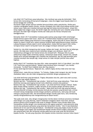 Lalu Allah S.W.T berfirman yang maksudnya, "Aku membuat apa yang aku kehendaki." Oleh
kerana iblis memandang dirinya penuh keagungan, maka dia enggan sujud kepada Adam A.S
kerana bangga dan sombong.
Dia berdiri tegak sampai saatnya malaikat bersujud dalam waktu yang berlalu. Ketika para
malaikat mengangkat kepala mereka, mereka mendapati iblis tidak sujud sedang mereka telah
selesai sujud. Maka para malaikat bersujud lagi bagi kali kedua kerana bersyukur, tetapi iblis
tetap angkuh dan enggan sujud. Dia berdiri tegak dan memaling dari para malaikat yang sedang
bersujud. Dia tidak ingin mengikut mereka dan tidak pula dia merasa menyesal atas
keengganannya.
Kemudian Allah S.W.T merubahkan mukanya pada asalnya yang sangat indah cemerlangan
kepada bentuk seperti babi hutan. Allah S.W.T membentukkan kepalanya seperti kepala unta,
dadanya seperti daging yang menonjol di atas punggung, wajah yang ada di antara dada dan
kepala itu seperti wajah kera, kedua matanya terbelah pada sepanjang permukaan wajahnya.
Lubang hidungnya terbuka seperti cerek tukang bekam, kedua bibirnya seperti bibir lembu,
taringnya keluar seperti taring babi hutan dan janggut terdapat sebanyak tujuh helai.
Setelah itu, lalu Allah mengusirnya dari syurga, bahkan dari langit, dari bumi dan ke beberapa
jazirah. Dia tidak akan masuk ke bumi melainkan dengan cara sembunyi. Allah S.W.T
melaknatinya sehingga ke hari kiamat kerana dia menjadi kafir. Walaupun iblis itu pada
sebelumnya sangat indah cemerlang rupanya, mempunyai sayap emapt, banyak ilmu, banyak
ibadah serta menjadi kebanggan para malaikat dan pemukanya, dan dia juga pemimpin para
malaikat karubiyin dan banyak lagi, tetapi semua itu tidak menjadi jaminan sama sekali
baginya.
Ketika Allah S.W.T membalas tipu daya iblis, maka menangislah Jibril A.S dan Mikail. Lalu Allah
S.W.T berfirman yang bermaksud, "Apakah yang membuat kamu menangis?" Lalu mereka
menjawab, "Ya Allah! Kami tidaklah aman dari tipu dayamu."
Firman Allah bagi bermaksud, "Begitulah aku. Jadilah engkau berdua tidak aman dari tipu
dayaku."
Setelah diusir, maka iblis pun berkata, "Ya Tuhanku, Engkau telah mengusir aku dari Syurga
disebabkan Adam, dan aku tidak menguasainya melainkan dengan penguasaan-Mu."
Lalu Allah berfirman yang bermaksud, "Engkau dikuasakan atas dia, yakni atas anak cucunya,
sebab para nabi adalah maksum."
Berkata lagi iblis, "Tambahkanlah lagi untukku." Allah berfirman yang maksudnya, "Tidak akan
dilahirkan seorang anak baginya kecuali tentu dilahirkan untukmu dua padanya."
Berkata iblis lagi, "Tambahkanlah lagi untukku." Lalu Allah berfirman dengan maksud, "Dada-
dada mereka adalah rumahmu, engkau berjalan di sana sejalan dengan peredaran darah."
Berkata iblis lagi, "Tambahkanlah lagi untukku." Maka Allah berfirman lagi yang bermaksud,
"Dan kerahkanlah terhadap mereka pasukan berkuda dan pasukan yang berjalan kaki, ertinya
mintalah tolong menghadapi mereka dengan pembantu-pembantumu, baik yang naik kuda
mahupun yang berjalan kaki. Dan berserikatlah dengan mereka pada harta, iaitu mendorong
mereka mengusahakannya dan mengarahkannya ke dalam haram."
"Dan pada anak-anak, iaitu dengan menganjurkan mereka dalam membuat perantara mendapat
anak dengan cara yang dilarang, seperti melakukan senggama dalam masa haid, berbuat
perkara-perkara syirik mengenai anak-anak itu dengan memberi nama mereka Abdul Uzza,
menyesatkan mereka dengan cara mendorong ke arah agama yang batil, mata pencarian yang
tercela dan perbuatan-perbuatan yang jahat dan berjanjilah mereka." (Hal ini ada disebutkan
dalamsurah al-Isra ayat 64 yang bermaksud : "Gerakkanlah orang yang engkau kuasai di antara
mereka dengan suara engkau dan kerahkanlah kepada mereka tentera engkau yang berkuda
dan yang berjalan kaki dan serikanlah mereka pada harta dan anak-anak dan berjanjilah
kepada mereka. Tak ada yang dijanjikan iblis kepada mereka melainkan (semata-mata) tipuan."
 