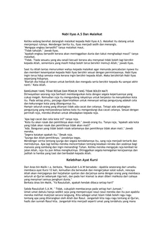 Nabi Ilyas A.S Dan Malaikat
Ketika sedang berehat datanglah malaikat kepada Nabi Ilyas A.S. Malaikat itu datang untuk
menjemput ruhnya. Mendengar berita itu, Ilyas menjadi sedih dan menangis.
"Mengapa engkau bersedih?" tanya malaikat maut.
"Tidak tahulah." Jawab Ilyas.
"Apakah engkau bersedih kerana akan meninggalkan dunia dan takut menghadapi maut?" tanya
malaikat.
"Tidak. Tiada sesuatu yang aku sesali kecuali kerana aku menyesal tidak boleh lagi berzikir
kepada Allah, sementara yang masih hidup boleh terus berxikir memuji Allah," jawab Ilyas.
Saat itu Allah lantas menurunkan wahyu kepada malaikat agar menunda pencabutan nyawa itu
dan memberi kesempatan kepada Nabi Ilyas berzikir sesuai dengan permintaannya. Nabi Ilyas
ingin terus hdup semata-mata kerana ingin berzikir kepada Allah. Maka berzikirlah Nabi Ilyas
sepanjang hidupnya.
"Biarlah dia hidup di taman untuk berbisik dan mengadu serta berzikir kepada-Ku sampai akhir
nanti." Kata Allah.
BANGUNAN YANG TIDAK ROSAK DAN PEMILIK YANG TIDAK BOLEH MATI
Diriwayatkan seorang raja berhasil membangunkan kota dengan segala keperluannya yang
cukup megah. Kemudian raja itu mengundang rakyatnya untuk berpesta ria menyaksikan kota
itu. Pada setiap pintu, penjaga diperintahkan untuk menanyai setiap pengunjung adakah cela
dan kekurangan kota yang dibangunnya itu.
Hampir seluruh orang yang ditanyai tidak ada cacat dan celanya. Tetapi ada sebahagian
pengunjung yang menjawabnya bahwa kota itu mengandungi dua cacat celanya. Sesuai dengan
perintah raja, mereka ditahan untuk dihadapkan kepada raja.
"Apa lagi cacat dan cela kota ini?" tanya raja.
"Kota itu akan rosak dan pemiliknya akan mati." Jawab orang itu. Tanya raja, "Apakah ada kota
yang tidak akan rosak dan pemiliknya tidak akan mati?"
"Ada. Bangunan yang tidak boleh rosak selamanya dan pemiliknya tidak akan mati." Jawab
mereka.
"Segera katakan apakah itu." Desak raja.
"Syurga dan Allah pemiliknya," jawabnya tegas.
Mendengar cerita tentang syurga dan segala keindahannya itu, sang raja menjadi tertarik dan
merinduinya. Apa lagi ketika mereka menceritakan tentang keadaan neraka dan azabnya bagi
manusia yang sombong dan ingin menandingi Tuhan. Ketika mereka mengajak raja kembali ke
jalan Allah, raja itu pun ikhlas mengikutinya. Ditinggalkan segala kemegahan kerajaannya dan
jadilah ia hamba yang taat dan beribadah kepada Allah.
Kelebihan Ayat Kursi
Dari Anas bin Malik r.a. berkata, "Rasulullah S.A.W bersabda : Apabila seseorang dari umatku
membaca ayat Kursi 12 kali, kemudian dia berwuduk dan mengerjakan solat subuh, nescaya
Allah akan menjaganya dari kejahatan syaitan dan darjatnya sama dengan orang yang membaca
seluruh al-Qur'an sebanyak tiga kali, dan pada hari kiamat ia akan diberi mahkota dari cahaya
yang menyinari semua penghuni dunia."
Berkata Anas bin Malik, "Ya Rasulullah, apakah hendak dibaca setiap hari?"
Sabda Rasulullah S.A.W, " Tidak, cukuplah membacanya pada setiap hari Jumaat."
Umat-umat dahulu hanya sedikit saja yang mempercayai rasul-rasul mereka dan itu pun apabila
mereka melihat mukjizat secara langsung. Kita sebagai umat Islam tidak boleh ragu-ragu
tentang apa yang diterangkan oleh Allah dan Rasul. Janganlah kita ragu-ragu tentang al-Qur'an,
hadis dan sunnah Rasul kita. Janganlah kita menjadi seperti umat yang terdahulu yang mana
 