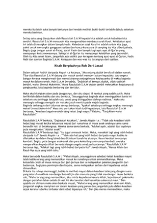 mereka itu lebih suka banyak bertanya dan hendak melihat bukti-bukti terlebih dahulu sebelum
mereka beriman.
Setiap satu yang dianjurkan oleh Rasulullah S.A.W kepada kita adalah untuk kebaikan kita
sendiri. Rasulullah S.A.W menyuruh kita mengamalkan membaca surah Kursi. Kehebatan ayat
ini telah ditearngkan dalam banyak hadis. Kehebatan ayat Kursi ini adalah untuk kita juga,
yakni untuk menangkis gangguan syaitan dan kuncu-kuncunya di samping itu kita diberi pahala.
Begitu juga dengan surah al-Falaq, surah Yasin dan banyak lagi ayat-ayat al-Qur'an yang
mempunyai keistimewaannya. Setiap isi al-Qur'an itu mempunyai kelebihan yang tersendiri.
Oleh itu kita umat Islam, janganlah ada sedikit pun keraguan tentang ayat-ayat al-Qur'an, hadis
Nabi dan sunnah Baginda S.A.W. Keraguan dan was-was itu datangnya dari syaitan.
Kisah Berpisahnya Roh Dari Jasad
Dalam sebuah hadith daripada Aisyah r.a katanya, "Aku sedang duduk bersila di dalam rumah.
Tiba-tiba Rasulullah S.A.W datang dan masuk sambil memberi salam kepadaku. Aku segera
bangun kerana menghormati dan memuliakannya sebagaimana kebiasaanku di waktu baginda
masuk ke dalam rumah. Nabi S.A.W bersabda, "Duduklah di tempat duduk, tidak usahlah
berdiri, wahai Ummul Mukminin." Maka Rasulullah S.A.W duduk sambil meletakkan kepalanya di
pangkuanku, lalu baginda berbaring dan tertidur.
Maka aku hilangkan uban pada janggutnya, dan aku dapat 19 rambut yang sudah putih. Maka
terfikirlah dalam hatiku dan aku berkata, "Sesungguhnya baginda akan meninggalkan dunia ini
sebelum aku sehingga tetaplah satu umat yang ditinggalkan olehnya nabinya." Maka aku
menangis sehingga mengalir air mataku jatuh menitis pada wajah baginda.
Baginda terbangun dari tidurnya seraya bertanya, "Apakah sebabnya sehingga engkau menangis
wahai Ummul Mukminin?" Masa aku ceritakan kisah tadi kepadanya, lalu Rasulullah S.A.W
bertanya, "Keadaan bagaimanakah yang hebat bagi mayat?" Kataku, "Tunjukkan wahai
Rasulullah!"
Rasulullah S.A.W berkata, "Engkaulah katakan!," Jawab Aisyah r.a : "Tidak ada keadaan lebih
hebat bagi mayat ketika keluarnya mayat dari rumahnya di mana anak-anaknya sama-sama
bersedih hati di belakangnya. Mereka sama-sama berkata, "Aduhai ayah, aduhai ibu! Ayahnya
pula mengatakan: "Aduhai anak!"
Rasulullah S.A.W bertanya lagi: "Itu juga termasuk hebat. Maka, manakah lagi yang lebih hebat
daripada itu?" Jawab Aisyah r.a : "Tidak ada hal yang lebih hebat daripada mayat ketika ia
diletakkan ke dalam liang lahad dan ditimbuni tanah ke atasnya. Kaum kerabat semuanya
kembali. Begitu pula dengan anak-anak dan para kekasihnya semuanya kembali, mereka
menyerahkan kepada Allah berserta dengan segala amal perbuatannya." Rasulullah S.A.W
bertanya lagi, "Adakah lagi yang lebih hebat daripada itu?" Jawab Aisyah, "Hanya Allah dan
Rasul-Nya saja yang lebih tahu."
Maka bersabda Rasulullah S.A.W : "Wahai Aisyah, sesungguhnya sehebat-hebat keadaan mayat
ialah ketika orang yang memandikan masuk ke rumahnya untuk emmandikannya. Maka
keluarlah cincin di masa remaja dari jari-jarinya dan ia melepaskan pakaian pengantin dari
badannya. Bagi para pemimpin dan fuqaha, sama melepaskan serban dari kepalanya untuk
dimandikan.
Di kala itu rohnya memanggil, ketika ia melihat mayat dalam keadaan telanjang dengan suara
yang seluruh makhluk mendengar kecuali jin dan manusia yang tidak mendengar. Maka berkata
roh, "Wahai orang yang memandikan, aku minta kepadamu kerana Allah, lepaskanlah pakaianku
dengan perlahan-lahan sebab di saat ini aku berehat dari kesakitan sakaratul maut." Dan
apabila air disiram maka akan berkata mayat, "Wahai orang yang memandikan akan roh Allah,
janganlah engkau menyiram air dalam keadaan yang panas dan janganlah pula dalam keadaan
sejuk kerana tubuhku terbakar dari sebab lepasnya roh," Dan jika merea memandikan, maka
 