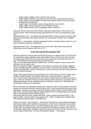 · Jangan engkau tinggikan dirimu sendiri di atas mereka.
· Jangan engkau masukkan amal perbuatan dunia ke dalam amal perbuatan akhirat.
· Jangan engkau menyombongkan diri pada kedudukanmu supaya orang takut kepada
perangaimu yang tidak baik.
· Jangan engkau membisikkan sesuatu sedang dekatmu ada orang lain.
· Jangan engkau merasa tinggi dan mulia daripada orang lain.
· Jangan engkau sakitkan hati orang dengan ucapan-ucapanmu.
Nescaya di akhirat nanti, kamu akan dirobek-robek oleh anjing neraka. Firman Allah S.W.T.
yang bermaksud, "Demi (bintang-bintang) yang berpindah dari satu buruj kepada buruj yang
lain."
Sabda Rasulullah S.A.W., "Dia adalah anjing-anjing di dalam neraka yang akan merobek-robek
daging orang (menyakiti hati) dengan lisannya, dan anjing itupun merobek serta menggigit
tulangnya."
Kata Mu'adz, " Ya Rasulullah, siapakah yang dapat bertahan terhadap keadaan seperti itu, dan
siapa yang dapat terselamat daripadanya?"
Sabda Rasulullah S.A.W., "Sesungguhnya hal itu mudah lagi ringan bagi orang yang telah
dimudahkan serta diringankan oleh Allah S.W.T."
Kisah Pemuda Beribu-Bapakan Babi
Nabi Musa adalah satu-satunya Nabi yang boleh bercakap terus dengan Allah S.W.T Setiap kali
dia hendak bermunajat, Nabi Musa akan naik ke Bukit Tursina. Di atas bukit itulah dia akan
bercakap dengan Allah.Nabi Musa sering bertanya dan Allah akan menjawab pada waktu itu
juga. Inilah kelebihannya yang tidak ada pada nabi-nabi lain.
Suatu hari Nabi Musa telah bertanya kepada Allah. "Ya Allah, siapakah orang di syurga nanti
yang akan berjiran dengan aku?".
Allah pun menjawab dengan mengatakan nama orang itu, kampung serta tempat tinggalnya.
Setelah mendapat jawapan, Nabi Musa turun dari Bukit Tursina dan terus berjalan mengikut
tempat yang diberitahu. Setelah beberapa hari di dalam perjalanan akhirnya sampai juga Nabi
Musa ke tempat berkenaan.
Dengan pertolongan beberapa orang penduduk di situ, beliau berjaya bertemu dengan orang
tersebut. Setelah memberi salam beliau dipersilakan masuk dan duduk di ruang tamu.
Tuan rumah itu tidak melayan Nabi Musa. Dia masuk ke dalam bilik dan melakukan sesuatu di
dalam. Sebentar kemudian dia keluar sambil membawa seekor babi betina yang besar. Babi itu
didukungnya dengan cermat. Nabi Musa terkejut melihatnya. "Apa hal ini?, kata Nabi Musa
berbisik dalam hatinya penuh keheranan.
Bai itu dibersihkan dan dimandikan dengan baik. Setelah itu babi itu dilap sampai kering serta
dipeluk cium kemudian dihantar semula ke dalam bilik. Tidak lama kemudian dia keluar sekali
lagi dengan membawa pula seekor babi jantan yang lebih besar. Babi itu juga dimandikan dan
dibersihkan. Kemudian dilap hingga kering dan dipeluk serta cium dengan penuh kasih sayang.
Babi itu kemudiannya dihantar semula ke bilik.
Selesai kerjanya barulah dia melayan Nabi Musa. "Wahai saudara! Apa agama kamu?". "Aku
agama Tauhid", jawab pemuda itu iaitu agama Islam. "Habis, mengapa kamu membela babi?
Kita tidak boleh berbuat begitu." Kata Nabi Musa.
"Wahai tuan hamba", kata pemuda itu. "Sebenarnya kedua babi itu adalah ibubapa kandungku.
Oleh kerana mereka telah melakukan dosa yang besar, Allah telah menukarkan rupa mereka
menjadi babi yang hodohrupanya. Soal dosa mereka dengan Allah itu soal lain. Itu urusannya
dengan Allah. Aku sebagai anaknya tetap melaksanakan kewajipanku sebagai anak. Hari-hari
aku berbakti kepada kedua ibubapaku sepertimana yang tuan hamba lihat tadi. Walaupun rupa
mereka sudah menajdi babi, aku tetap melaksanakan tugasku.", sambungnya.
 