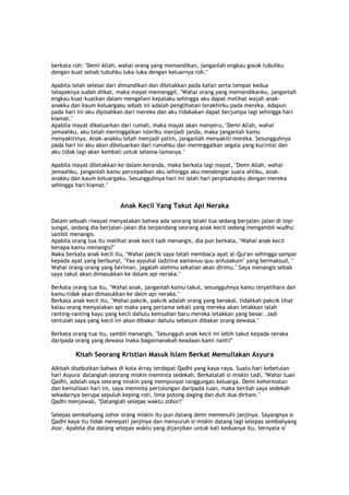 berkata roh: "Demi Allah, wahai orang yang memandikan, janganlah engkau gosok tubuhku
dengan kuat sebab tubuhku luka-luka dengan keluarnya roh."
Apabila telah selesai dari dimandikan dan diletakkan pada kafan serta tempat kedua
telapaknya sudah diikat, maka mayat memanggil, "Wahai orang yang memandikanku, janganlah
engkau kuat-kuatkan dalam mengafani kepalaku sehingga aku dapat melihat wajah anak-
anakku dan kaum keluargaku sebab ini adalah penglihatan terakhirku pada mereka. Adapun
pada hari ini aku dipisahkan dari mereka dan aku tidakakan dapat berjumpa lagi sehingga hari
kiamat."
Apabila mayat dikeluarkan dari rumah, maka mayat akan menyeru, "Demi Allah, wahai
jemaahku, aku telah meninggalkan isteriku menjadi janda, maka janganlah kamu
menyakitinya. Anak-anakku telah menjadi yatim, janganlah menyakiti mereka. Sesungguhnya
pada hari ini aku akan dikeluarkan dari rumahku dan meninggalkan segala yang kucintai dan
aku tidak lagi akan kembali untuk selama-lamanya."
Apabila mayat diletakkan ke dalam keranda, maka berkata lagi mayat, "Demi Allah, wahai
jemaahku, janganlah kamu percepatkan aku sehingga aku mendengar suara ahliku, anak-
anakku dan kaum keluargaku. Sesungguhnya hari ini ialah hari perpisahanku dengan mereka
sehingga hari kiamat."
Anak Kecil Yang Takut Api Neraka
Dalam sebuah riwayat menyatakan bahwa ada seorang lelaki tua sedang berjalan-jalan di tepi
sungai, sedang dia berjalan-jalan dia terpandang seorang anak kecil sedang mengambil wudhu'
sambil menangis.
Apabila orang tua itu melihat anak kecil tadi menangis, dia pun berkata, "Wahai anak kecil
kenapa kamu menangis?"
Maka berkata anak kecil itu, "Wahai pakcik saya telah membaca ayat al-Qur'an sehingga sampai
kepada ayat yang berbunyi, "Yaa ayyuhal ladziina aamanuu quu anfusakum" yang bermaksud, "
Wahai orang-orang yang beriman, jagalah olehmu sekalian akan dirimu." Saya menangis sebab
saya takut akan dimasukkan ke dalam api neraka."
Berkata orang tua itu, "Wahai anak, janganlah kamu takut, sesungguhnya kamu terpelihara dan
kamu tidak akan dimasukkan ke dalm api neraka."
Berkata anak kecil itu, "Wahai pakcik, pakcik adalah orang yang berakal, tidakkah pakcik lihat
kalau orang menyalakan api maka yang pertama sekali yang mereka akan letakkan ialah
ranting-ranting kayu yang kecil dahulu kemudian baru mereka letakkan yang besar. Jadi
tentulah saya yang kecil ini akan dibakar dahulu sebelum dibakar orang dewasa."
Berkata orang tua itu, sambil menangis, "Sesungguh anak kecil ini lebih takut kepada neraka
daripada orang yang dewasa maka bagaimanakah keadaan kami nanti?"
Kisah Seorang Kristian Masuk Islam Berkat Memuliakan Asyura
Alkisah disebutkan bahwa di kota Array terdapat Qadhi yang kaya-raya. Suatu hari kebetulan
hari Asyura' datanglah seorang miskin meminta sedekah. Berkatalah si miskin tadi, "Wahai tuan
Qadhi, adalah saya seorang miskin yang mempunyai tanggungan keluarga. Demi kehormatan
dan kemuliaan hari ini, saya meminta pertolongan daripada tuan, maka berilah saya sedekah
sekadarnya berupa sepuluh keping roti, lima potong daging dan duit dua dirham."
Qadhi menjawab, "Datanglah selepas waktu zohor!"
Selepas sembahyang zohor orang miskin itu pun datang demi memenuhi janjinya. Sayangnya si
Qadhi kaya itu tidak menepati janjinya dan menyuruh si miskin datang lagi selepas sembahyang
Asar. Apabila dia datang selepas waktu yang dijanjikan untuk kali keduanya itu, ternyata si
 