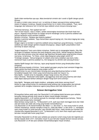 Qadhi tidak memberikan apa-apa. Maka beredarlah simiskin dari rumah si Qadhi dengan penuh
kecewa.
Di waktu si miskin jalan mencari-cari, ia melintas di depan seorang kristian sedang duduk-
duduk di hadapan rumahnya. Kepada orang Kristian itu si miskin minta sedekah, "Tuan, demi
keagungan dan kebesaran hari ini berilah saya sedekah untuk menyara keluarga saya."
Si Kristian bertanya, "Hari apakah hari ini?"
"Hari ini hari Asyura", kata si miskin, sambil menerangkan keutamaan dan kisah-kisah hari
Asyura'. Rupanya orang Kristian itu sangat tertarik mendengar cerita si peminta sedekah dan
hatinya berkenan untuk memberi sedekah.
Berkata si Kristian, "Katakan apa hajatmu padaku!"
Berkata si peminta sedekah, "Saya memerlukan sepuluh keping roti, lima ketul daging dan wang
dua dirham saja."
Dengan segera ia memberi si peminta sedekah semua keperluan yang dimintanya. Si peminta
sedekah pun balik dengan gembira kepada keluarganya. Adapun Qadhi yang kedekut telah
bermimpi di dalam tidurnya.
"Angkat kepalamu!" kata suara dalam mimpinya. Sebaik saja ia mengangkat kepala, tiba-tiba
tersergam di hadapan matanya dua buah bangunan yang cantik. Sebuah bangunan diperbuat
dari batu-bata bersalut emas dan sebuah lagi diperbuat daripada yaqut yang berkilau-kilauan
warnanya. Ia bertanya, "Ya Tuhan, untuk siapa bangunan yang sangat cantik ini?"
Terdengar jawapan, "Semua bangunan ini adalah untuk kamu andaikan saja kamu mahu
memenuhi hajat si peminta sedekah itu. Kini bangunan itu dimiliki oleh seorang Kristian."
Apabila Qadhi bangun dari tidurnya, iapun pergi kepada Kristian yang dimaksudkan dalam
mimpinya.
Qadhi bertanya kepada si Kristian, "Amal apakah gerangan yang kau buat semalam hingga kau
dapat pahala dua buah bangunan yang sangat cantik?"
Orang Kristian itu pun menceritakan tentang amal yang diperbuatnya bahwa ia telah
bersedekah kepada fakir miskin yang memerlukannya pada hari Asyura' itu.
Kata Qadhi, "Juallah amal itu kepadaku dengan harga seratus ribu dirham."
Kata si Kristian, "Ketahuilah wahai Qadhi, sesungguhnya amal baik yang diterima oleh Allah
tidak dapat diperjual-belikan sekalipun dengan harga bumi serta seisinya."
Kata Qadhi, "Mengapa anda begitu kedekut, sedangkan anda bukan seorang Islam?"
Ketika itu juga orang Kristian itu membuang tanda salibnya dan mengucapkan dua kalimah
syahadat serta mengakui kebenaran agama yang dibawa oleh Nabi Muhammad S.A.W.
Balasan Meninggalkan Solat
Diriwayatkan bahwa pada suatu hari Rasulullah S.A.W sedang duduk bersama para sahabat,
kemudian datang pemuda Arab masuk ke dalam masjid dengan menangis.
Apabila Rasulullah S..A.W melihat pemuda itu menangis maka baginda pun berkata, "Wahai
orang muda kenapa kamu menangis?"
Maka berkata orang muda itu, "Ya Rasulullah S.A.W, ayah saya telah meninggal dunia dan tidak
ada kain kafan dan tidak ada orang yang hendak memandikannya."
Lalu Rasulullah S.A.W memerintahkan Abu Bakar r.a. dan Umar r.a. ikut orang muda itu untuk
melihat masalahnya. Setelah mengikut orang itu, maka Abu Bakar r.a dan Umar r.s. mendapati
ayah orang mudah itu telah bertukar rupa menjadi babi hitam, maka mereka pun kembali dan
memberitahu kepada Rasulullah S.A.W, "Ya Rasulullah S.A.W, kami lihat mayat ayah orang ini
bertukar menjadi babi hutan yang hitam."
Kemudian Rasulullah S.A.W dan para sahabat pun pergi ke rumah orang muda dan baginda pun
berdoa kepada Allah S.W.T, kemudian mayat itu pun bertukar kepada bentuk manusia semula.
Lalu Rasulullah S.A.W dan para sahabat menyembahyangkan mayat tersebut.
 