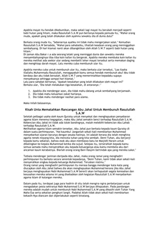 Apabila mayat itu hendak dikebumikan, maka sekali lagi mayat itu berubah menjadi seperti
babi hutan yang hitam, maka Rasulullah S.A.W pun bertanya kepada pemuda itu, "Wahai orang
muda, apakah yang telah dilakukan oleh ayahmu sewaktu dia di dunia dulu?"
Berkata orang muda itu, "Sebenarnya ayahku ini tidak mahu mengerjakan solat." Kemudian
Rasulullah S.A.W bersabda, "Wahai para sahabatku, lihatlah keadaan orang yang meninggalkan
sembahyang. Di hari kiamat nanti akan dibangkitkan oleh Allah S.W.T seperti babi hutan yang
hitam."
Di zaman Abu Bakar r.a ada seorang lelaki yang meninggal dunia dan sewaktu mereka
menyembahyanginya tiba-tiba kain kafan itu bergerak. Apabila mereka membuka kain kafan itu
mereka melihat ada seekor ular sedang membelit leher mayat tersebut serta memakan daging
dan menghisap darah mayat. Lalu mereka cuba membunuh ular itu.
Apabila mereka cuba untuk membunuh ular itu, maka berkata ular tersebut, "Laa ilaaha
illallahu Muhammadu Rasulullah, menagapakah kamu semua hendak membunuh aku? Aku tidak
berdosa dan aku tidak bersalah. Allah S.W.T yang memerintahkan kepadaku supaya
menyeksanya sehingga sampai hari kiamat."
Lalu para sahabat bertanya, "Apakah kesalahan yang telah dilakukan oleh mayat ini?"
Berkata ular, "Dia telah melakukan tiga kesalahan, di antaranya :"
1. Apabila dia mendengar azan, dia tidak mahu datang untuk sembahyang berjamaah.
2. Dia tidak mahu keluarkan zakat hartanya.
3. Dia tidak mahu mendengar nasihat para ulama.
Maka inilah balasannya.
Kisah Unta Mematahkan Rancangan Abu Jahal Untuk Membunuh Rasulullah
S.A.W
Setelah pelbagai usaha oleh kaum Quraisy untuk menyekat dan menghapuskan penyebaran
agama Islam menemui kegagalan, maka Abu Jahal semakin benci terhadap Rasulullah S.A.W.
Kebencian Abu Jahal ini tidak ada tolok bandingnya, malah melebihi kebencian Abu Lahab
terhadap Rasulullah S.A.W.
Melihatkan agama Islam semakin tersebar, Abu Jahal pun berkata kepada kaum Quraisy di
dalam suatu perhimpunan, "Hai kaumku! Janganlah sekali-kali membiarkan Muhammad
menyebarkan ajaran barunya dengan sesuka hatinya. Ini adalah kerana dia telah menghina
agama nenek moyang kita, dia mencela tuhan yang kita sembah. Demi Tuhan, aku berjanji
kepada kamu sekalian, bahwa esok aku akan membawa batu ke Masjidil Haram untuk
dibalingkan ke kepala Muhammad ketika dia sujud. Selepas itu, terserahlah kepada kamu
semua samada mahu menyerahkan aku kepada keluarganya atau kamu membela aku dari
ancaman kaum kerabatnya. Biarlah orang-orang Bani Hasyim bertindak apa yang mereka sukai."
Tatkala mendengar jaminan daripada Abu Jahal, maka orang ramai yang menghadiri
perhimpunan itu berkata secara serentak kepadanya, "Demi Tuhan, kami tidak akan sekali-kali
menyerahkan engkau kepada keluarga Muhammad. Teruskan niatmu."
Orang ramai yang menghadiri perhimpunan itu merasa bangga mendengar kata-kata yang
diucapkan oleh Abu Jahal bahwa dia akan menghapuskan Muhammad kerana jika Abu Jahal
berjaya menghapuskan Nabi Muhammad S.A.W bererti akan terhapuslah segala keresahan dan
kesusahan mereka selama ini yang disebabkan oleh kegiatan Rasulullah S.A.W menyebarkan
agama Islam di kalangan mereka.
Dalam pada itu, terdapat juga para hadirin di situ telah mengira-ngira perbelanjaan untuk
mengadakan pesta sekiranya Nabi Muhammad S.A.W berjaya dihapuskan. Pada pandangan
mereka adalah mudah untuk membunuh Nabi Muhammad S.A.W yang dikasihi oleh Tuhan Yang
Maha Esa serta sekalian penghuni langit. Padahal Allah tidak akan sekali-kali membiarkan
kekasih-Nya diancam dan diperlakukan seperti binatang.
 
