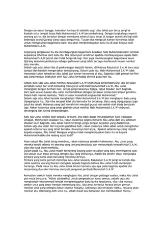 Dengan perasaan bangga, keesokan harinya di sebelah pagi, Abu Jahal pun terus pergi ke
Kaabah iaitu tempat biasa Nabi Muhammad S.A.W bersembahyang. Dengan langkahnya seperti
seorang satria, dia berjalan dengan membawa seketul batu besar di tangan sambil diiringi oleh
beberapa orang Quraisy yang rapat dengannya. Tujuan dia mengajak kawan-kawannya ialah
untuk menyaksikan bagaimana nanti dia akan menghempapkan batu itu di atas kepala Nabi
Muhammad S.A.W.
Sepanjang perjalanan itu dia membayangkan bagaimana keadaan Nabi Muhammad nanti setelah
kepalanya dihentak oleh batu itu. Dia tersenyum sendirian apabila membayangkan kepala Nabi
Muhammad S.A.W pecah dan tidak bergerak lagi. Dan juga membayangkan bagaimana kaum
QUraisy akanmenyambutnya sebagai pahlawan yang telah berjaya membunuh musuh nombor
satu mereka.
Sebaik saja Abu Jahal tiba di perkarangan Masjidil Haram, dilihatnya Rasulullah S.A.W baru saja
sampai dan hendak mengerjakan sembahyang. Dalam pada itu, Nabi Muhammad S.A.W tidak
menyedari akan kehadiran Abu Jahal dan kawan-kawannya di situ. Baginda tidak pernah terfikir
apa yang hendak dilakukan oleh Abu Jahal terhadap dirinya pada hari itu.
Sebaik-baik saja Abu Jahal melihat Rasulullah S.A.W telah mula bersembahyang, dia berjalan
perlahan-lahan dari arah belakang menuju ke arah Nabi Muhammad S.A.W. Abu Jahal
melangkah dengan berhati-hati, setiap pergerakannya dijaga, takut disadari oleh baginda.
Dari jauh kawan-kawan Abu Jahal memerhatikan dengan perasaan cemas bercampur gembira.
Dalam hati mereka berkata, "Kali ini akan musnahlah engkau hai Muhammad."
Sebaik saja Abu Jahal hendak menghampiri Nabi Muhammad S.A.W dan menghayun batu yang
dipegangnya itu, tiba-tiba secepat kilat dia berundur ke belakang. Batu yang dipegangnya juga
jatuh ke tanah. Mukanya yang tadi merah kini menjadi pucat lesi seolah-olah tiada berdarah
lagi. Rakan-rakannya yang amat ghairah untuk melihat Nabi Muhammad S.A.W terbunuh,
tercengang dan saling berpandangan.
Kaki Abu Jahal seolah-olah terpaku ke bumi. Dia tidak dapat melangkahkan kaki walaupun
setapak. Melihatkan keadaan itu, rakan-rakannya segera menarik Abu Jahal dari situ sebelum
disadari oleh baginda. Abu Jahal masih terpinga-pinga dengan kejadian yang dialaminya.
Sebaik saja dia sedar dari kejutan peristiwa tadi, rakan-rakannya tidak sabar untuk mengetahui
apakah sebenarnya yang telah berlaku. Kawannya bertanya, "Apakah sebenarnya yang terjadi
kepada engkau, Abu Jahal? Mengapa engkau tidak menghempapkan batu itu ke kepala
Muhammad ketika dia sedang sujud tadi?"
Akan tetapi Abu Jahal tetap membisu, rakan-rakannya semakin keheranan. Abu Jahal yang
mereka kenali selama ini seorang yang lantang berpidato dan menyumpah seranah Nabi S.A.W,
tiba-tiba saja diam membisu.
Dalam pada itu, Abu Jahal masih terbayang-bayang akan kejadian yang baru menimpanya tadi.
Dia seolah-olah tidak percaya dengan apa yang dilihatnya, malah dia sendiri tidak menyangka
perkara yang sama akan berulang menimpa dirinya.
Perkara yang sama pernah menimpa Abu Jahal sewaktu Rasulullah S.A.W pergi ke rumah Abu
Jahal apabila seorang Nasrani mengadu kepada baginda bahwa Abu Jahal telah merampas
hartanya. Pada masa itu Abu Jahal tidak berani berkata apa-apa pada baginda apabila dia
terpandang dua ekor harimau menjadi pengawal peribadi Rasulullah S.A.W.
Kemudian setelah habis mereka menghujani Abu Jahal dengan pelbagai soalan, maka Abu Jahal
pun mula bersuara, "Wahai sahabatku! Untuk pengetahuan kamu semua, sebaik saja aku
menghampiri Muhammad hendak menghempapkan batu itu ke kepalanya, tiba-tiba muncul
seekor unta yang besar hendak menendang aku. Aku amat terkejut kerana belum pernah
melihat unta yang sebegitu besar seumur hidupku. Sekiranya aku teruskan niatku, nescaya akan
matilah aku ditendang oleh unta itu, sebab itulah aku berundur dan membatalkan niatku."
 