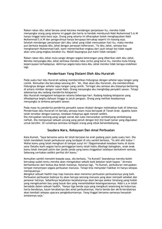 Rakan-rakan Abu Jahal berasa amat kecewa mendengar penjelasan itu, mereka tidak
menyangka orang yang selama ini gagah dan beria-ia hendak membunuh Nabi Muhammad S.A.W
hanya tinggal kata-kata saja. Orang yang selama ini diharapkan boleh menghapuskan Nabi
Muhammad S.A.W dan pengaruhnya hanya berupaya bercakap seperti tin kosong saja.
Setelah mendengar penjelasan dari Abu Jahal yang tidak memuaskan hati itu, maka mereka
pun berkata kepada Abu Jahal dengan perasaan keheranan, "Ya Abu Jahal, semasa kau
menghampiri Muhammad tadi, kami memerhatikan engkau dari jauh tetapi kai tidak napak
akan unta yang engkau katakan itu. Malah bayangnya pun kami tidak nampak."
Rakan-rakan Abu Jahal mula sangsi dengan segala keterangan yang diberikan oleh Abu Jahal.
Mereka menyangka Abu Jahal sentiasa mereka-reka cerita yang karut itu, mereka mula hilang
kepercayaan terhadapnya. Akhirnya segala kata-kata Abu Jahal mereka tidak berapa endahkan
lagi.
Penderitaan Yang Dialami Oleh Abu Hurairah
Pada suatu hari Abu Hurairah sedang membersihkan hidungnya dengan sehelai sapu tangan yang
cantik. Kemudian dia bercakap seorang diri. "Ah, lihat akan Abu Hurairah, dia membersihkan
hidungnya dengan sehelai sapu tangan yang cantik. Teringat aku semasa aku biasanya berbaring
di antara mimbar dengan rumah Nabi. Orang menyangka aku menghidap penyakit sawan. Tetapi
sebenarnya aku sedang menderita kelaparan."
Abu Hurairah mengalami kelaparan selama beberapa hari. Kadang-kadang kelaparan yang
dihadapinya begitu dahsyat hingga ia jatuh pengsan. Orang yang melihat keadaannya
menyangka ia terkena penyakit sawan.
Pada masa itu penderita-penderita penyakit sawan diubati dengan meletakkan kaki di lehernya.
Penderitaan Abu Hurairah ini berlaku semasa Islam mula bertapak di Tanah Arab. Apabila Islam
telah tersebar dengan luasnya, keadaan hidupnya agak mewah sedikit.
Dia merupakan seorang yang sangat warak dan suka menunaikan sembahyang-sembahyang
nafilah. Dia mempunyai sebuah uncang yang penuh dengan biji-biji buah tamar yang digunakan
untuk berzikir. Di rumahnya sentiasa terdapat orang yang sibuk bersembahyang.
Saudara Mara, Kekayaan Dan Amal Perbuatan
Kata Kumail, "Saya bersama-sama Ali telah berjalan ke arah padang pasir pada suatu hari. Dia
telah mendekati tanah perkuburan yang terdapat di situ sambil berkata, "Ya ahli-ahli kubur !
Wahai kamu yang telah menghuni di tempat sunyi ini ! Bagaimanakah keadaan kamu di dunia
sana ?Setahu kami segala harta peninggalan kamu telah habis dibahagi-bahagikan, anak-anak
kamu telah menjadi yatim dan janda-janda yang kamu tinggalkan telahpun berkahwin semula.
Sekarang ceritakan sedikit perihal diri kamu."
Kemudian sambil menoleh kepada saya, dia berkata, "Ya Kumail! Seandainya mereka boleh
bercakap sudah tentu mereka akan mengatakan sebaik-baik bekalan ialah taqwa." Airmata
berhamburan dari kedua-dua belah matanya. Katanya lagi, "Ya Kumail, perkuburan merupakan
tempat menyimpan segala perbuatan manusia. Tetapi kita menyedari hakikat ini hanya selepas
memasukinya."
Mengikut sebuah hadith tiap-tiap manusia akan menemui perbuatan-perbuatannya yang baik.
Perbuatan-perbuatan baiknya itu akan berupa seorang manusia yang akan menjadi sahabat dan
penawar hatinya. Sebaliknya kejahatan-kejahatannya akan berupa seekor binatang yang hodoh
yang mengeluarkan bau yang busuk dan yang menambahkan kesengsaraannya. Nabi s.a.w telah
bersabda dalam sebuah hadith, "Hanya tiga benda saja yang mengikuti seseorang ke kuburnya;
harta-bendanya, kaum kerabatnya dan amal perbuatannya. Harta benda dan akrib kerabatnya
akan kembali selepas upacara pengkebumiannya. Yang tinggal bersama-samanya hanyalah
amalannya saja."
 