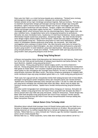Pada suatu hari Nabi s.a.w telah bertanya kepada para sahabatnya, "Tahukah kamu tentang
perhubunganmu dengan saudara-maramu, kekayaan dan amal perbuatanmu ?"
Sahabat-sahabat semua ingin mendengar penjelasan baginda. Nabi pun berkata, "Perhubungan
itu bolehlah diumpamakan dengan perhubungan seorang manusia dengan tiga orang adik-
beradiknya. Apbila manusia hampir-hampir hendak mati dia pun memanggil salah seorang
daripada saudara-saudaranya tadi lalu berkata, "Saudara, engkau tahu keadaan aku bukan ?
Apakah pertolongan yang dapat engkau berikan aku ?" Saudaranya menjawab, "Aku akan
memanggil doktor untuk merawati kamu dan aku akanmenjaga kamu. Kalau engkau mati, aku
akan mandikan kamu, mengkafankan kamu serta mengusung jenazahmu ke perkuburan.
Kemudian aku akan mendoakan kamu. Saudaranya ini ialah kaum kerabatnya. Soalan yang sama
dikemukakan kepada saudaranya yang kedua. Jawapannya begini, "Aku akan berada bersama-
sama dengan engkau selama engkau masih bernyawa. Sebaik-baik saja engkau meninggal, aku
akan pergi kepada orang lain." Saudaranya yang kedua ini ialah harta kekayaannya. Apabila
soalan itu dihadapkan kepada saudaranya yang ketiga, dia menjawab, "Aku tidak akan
meninggalkan kamu walaupun di dalam kubur. Aku akan bersama-sama kamu ke tempat itu.
Ketika amal perbuatanmu dipertimbangkan, aku akan memberatkan perbuatanmu yang baik."
Saudara yang terakhir ini ialah kebaktian yang telah diperbuatkan. Sekarang yang mana satu
yang menjadi pilihanmu ?" Jawab para sahabat, "Ya Rasulullah tidak syak lagi yang saudaranya
yang terakhir ialah yang paling berguna untuk dirinya."
Orang Yang Paling Berani
Al Bazzar meriwayatkan dalam kitab Masnadnya dari Muhammad bin Aqil katanya, "Pada suatu
hari Ali bin Abi Talib pernah berkhutbah di hadapan kaum Muslimin dan beliau berkata, "Hai
kaum Muslimin, siapakah orang yang paling berani ?"
Jawab mereka, "Orang yang paling berani adalah engkau sendiri, hai Amirul Mukminin."
Kata Ali, "Orang yang paling berani bukan aku tapi adalah Abu Bakar. Ketika kami membuatkan
Nabi gubuk di medan Badar, kami tanyakan siapakah yang berani menemankan Rasulullah s.a.w
dalam gubuk itu dan menjaganya dari serangan kaum Musyrik ? Di saat itu tiada seorang pun
yang bersedia melainkan Abu Bakar sendiri. Dan beliau menghunus pedangnya di hadapan Nabi
untuk membunuh siapa saja yang mendekati gubuk Nabi s.a.w. Itulah orang yang paling berani."
"Pada suatu hari juga pernah aku menyaksikan ketika Nabi sedang berjalan kaki di kota Mekah,
datanglah orang Musyrik sambil menghalau beliau dan menyakiti beliau dan mereka berkata,
"Apakah kamu menjadikan beberapa tuhan menjadi satu tuhan ?" Di saat itu tidak ada seorang
pun yang berani mendekat dan membela Nabi selain Abu Bakar. Beliau maju ke depan dan
memukul mereka sambil berkata, "Apakah kamu hendak membunuhorang yang bertuhankan
Allah ?"
Kemudian sambil mengangkat kain selendangnya beliau mengusap air matanya. Kemudian Ali
berkata, "Adakah orang yang beriman dari kaum Firaun yang lebih baik daripada Abu Bakar ?"
Semua jamaah diam saja tidak ada yang menjawab. Jawab Ali selanjutnya, "Sesaat dengan Abu
Bakar lebih baik daripada orang yang beriman dari kaum Firaun walaupun mereka sepuluh
dunia, kerana orang beriman dari kaum Firaun hanya menyembunyikan imannya sedang Abu
Bakar menyiarkan imannya."
Mabuk Dalam Cinta Terhadap Allah
Dikisahkan dalam sebuah kitab karangan Imam Al-Ghazali bahwa pada suatu hari Nabi Isa a.s
berjalan di hadapan seorang pemuda yang sedang menyiram air di kebun. Bila pemuda yang
sedang menyiram air itu melihat kepada Nabi Isa a.s berada di hadapannya maka dia pun
berkata, "Wahai Nabi Isa a.s, kamu mintalah dari Tuhanmu agar Dia memberi kepadaku seberat
semut Jarrah cintaku kepada-Nya."
Berkata Nabi Isa a.s, "Wahai saudaraku, kamu tidak akan terdaya untuk seberat Jarrah itu."
 
