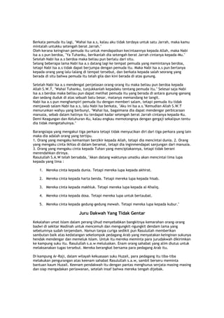 Berkata pemuda itu lagi, "Wahai Isa a.s, kalau aku tidak terdaya untuk satu Jarrah, maka kamu
mintalah untukku setengah berat Jarrah."
Oleh kerana keinginan pemuda itu untuk mendapatkan kecintaannya kepada Allah, maka Nabi
Isa a.s pun berdoa, "Ya Tuhanku, berikanlah dia setengah berat Jarrah cintanya kepada-Mu."
Setelah Nabi Isa a.s berdoa maka beliau pun berlalu dari situ.
Selang beberapa lama Nabi Isa a.s datang lagi ke tempat pemuda yang memintanya berdoa,
tetapi Nabi Isa a.s tidak dapat berjumpa dengan pemuda itu. Maka Nabi Isa a.s pun bertanya
kepada orang yang lalu-lalang di tempat tersebut, dan berkata kepada salah seorang yang
berada di situ bahwa pemuda itu telah gila dan kini berada di atas gunung.
Setelah Nabi Isa a.s mendengat penjelasan orang-orang itu maka beliau pun berdoa kepada
Allah S.W.T, "Wahai Tuhanku, tunjukkanlah kepadaku tentang pemuda itu." Selesai saja Nabi
Isa a.s berdoa maka beliau pun dapat melihat pemuda itu yang berada di antara gunung-ganang
dan sedang duduk di atas sebuah batu besar, matanya memandang ke langit.
Nabi Isa a.s pun menghampiri pemuda itu dengan memberi salam, tetapi pemuda itu tidak
menjawab salam Nabi Isa a.s, lalu Nabi Isa berkata, "Aku ini Isa a.s."Kemudian Allah S.W.T
menurunkan wahyu yang berbunyi, "Wahai Isa, bagaimana dia dapat mendengar perbicaraan
manusia, sebab dalam hatinya itu terdapat kadar setengah berat Jarrah cintanya kepada-Ku.
Demi Keagungan dan Keluhuran-Ku, kalau engkau memotongnya dengan gergaji sekalipun tentu
dia tidak mengetahuinya."
Barangsiapa yang mengakui tiga perkara tetapi tidak menyucikan diri dari tiga perkara yang lain
maka dia adalah orang yang tertipu.
1. Orang yang mengaku kemanisan berzikir kepada Allah, tetapi dia mencintai dunia. 2. Orang
yang mengaku cinta ikhlas di dalam beramal, tetapi dia inginmendapat sanjungan dari manusia.
3. Orang yang mengaku cinta kepada Tuhan yang menciptakannya, tetapi tidak berani
merendahkan dirinya.
Rasulullah S.A.W telah bersabda, "Akan datang waktunya umatku akan mencintai lima lupa
kepada yang lima :
1. Mereka cinta kepada dunia. Tetapi mereka lupa kepada akhirat.
2. Mereka cinta kepada harta benda. Tetapi mereka lupa kepada hisab.
3. Mereka cinta kepada makhluk. Tetapi mereka lupa kepada al-Khaliq.
4. Mereka cinta kepada dosa. Tetapi mereka lupa untuk bertaubat.
5. Mereka cinta kepada gedung-gedung mewah. Tetapi mereka lupa kepada kubur."
Juru Dakwah Yang Tidak Gentar
Kekalahan umat Islam dalam perang Uhud menyebabkan bangkitnya kemarahan orang-orang
badwi di sekitar Madinah untuk mencemuh dan mengungkit-ngungkit dendam lama yang
sebelumnya sudah terpendam. Namun tanpa curiga sedikit pun Rasulullah memberikan
sambutan baik atas kedatangan sekelompok pedagang Arab yang menyatakan keinginan sukunya
hendak mendengar dan memeluk Islam. Untuk itu mereka meminta para jurudakwah dikirimkan
ke kampung suku itu. Rasulullah s.a.w meluluskan. Enam orang sahabat yang alim diutus untuk
melaksanakan tugas tersebut. Mereka berangkat bersama para pedagang Arab itu.
Di kampung Ar-Raji, dalam wilayah kekuasaan suku Huzail, para pedagang itu tiba-tiba
melakukan pengurangan atas keenam sahabat Rasulullah s.a.w, sambil berseru meminta
bantuan kaum Huzail. Keenam pendakwah itu dengan pantas menghunus senjata masing-masing
dan siap mengadakan perlawanan, setelah insaf bahwa mereka tengah dijebak.
 