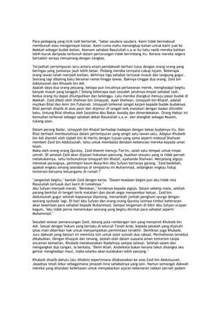 Para pedagang yang licik tadi berteriak, "Sabar saudara-saudara. Kami tidak bermaksud
membunuh atau menganiayai kalian. Kami cuma mahu menangkap kalian untuk kami jual ke
Makkah sebagai budak belian. Keenam sahabat Rasulullah s.a.w itu tahu nasib mereka bahkan
lebih buruk daripada terbunuh dalam pertarungan tidak berimbang itu. Kerana mereka segera
bertakbir seraya menyerang dengan tangkas.
Terjadilah pertempuran seru antara enam pendakwah berhati tulus dengan orang-orang yang
beringas yang jumlanya jauh lebih besar. Pedang mereka ternyata cukup tajam. Beberapa
orang lawan telah menjadi korban. Akhirnya tiga sahabat tertusuk musuh dan langsung gugur.
Seorang lagi dibaling batu beramai-ramai hingga tewas. Bakinya tinggal dua orang; Zaid bin
Addutsunah dan Khusaib bin Adi.
Apalah daya dua orang pejuang, betapa pun lincahnya perlawanan merek, menghadapi begitu
banyak musuh yang tangguh ? Selang beberapa saat sesudah jatuhnya empat sahabat tadi,
kedua orang itu dapat dilumpuhkan dan belenggu. Lalu mereka diangkut menuju pasar budak di
Makkah. Zaid dibeli oleh Shafwan bin Umayyah. Ayah Shafwan, Umayyah bin Khalaf, adalah
majikan Bilal dan Amir bin Fuhairah. Umayyah terkenal sangat kejam kepada budak-budaknya.
Bilal pernah disalib di atas pasir dan dijemur di tengah teik matahari dengan badan ditindihi
batu. Untung Bilal ditebus oleh Saiyidina Abu Bakar Assidiq dan dimerdekakan. Orang Habsyi ini
kemudian terkenal sebagai sahabat dekat Rasulullah s.a.w. dan diangkat sebagai Muazin,
tukang azan.
Dalam perang Badar, Umayyah bin Khalaf berhadap-hadapan dengan bekas budaknya itu. Dan
Bilal berhasil membunuhnya dalam pertempuran yang sengit satu lawan satu. Adapun Khubaib
bin Adi diambil oleh Uqbah bin Al-Harits dengan tujuan yang sama seperti maksud Shafwan
membeli Zaid bin Abdutsunah. Iaitu untuk membalas dendam kebencian mereka kepada umat
Islam.
Maka oleh orang-orang Quraisy, Zaid diseret menuju Tan'im, salah satu tempat untuk miqat
umrah. DI sanalah Zaid akan dijalani hukuman pancung, buatkan sesuatu yang ia tidak pernah
melakukannya, iaitu terbunuhnya Umayyah bin Khalaf, ayahanda Shafwan. Menjelang algojo
menetak parangnya, pemimpin kaum Musyrikin Abu Sufyan bertanya garang, "Zaid bedebah,
apakah engkau senang seandainya di tempatmu ini Muhammad, sedangkan engkau hidup
tenteram bersama keluargamu di rumah ?"
"Janganlah begitu," bantah Zaid dengan keras. "Dalam keadaan begini pun aku tidak rela
Rasulullah tertusuk duri kecil di rumahnya."
Abu Sufyan menjadi marah. "Bereskan," teriaknya kepada algojo. Dalam sekelip mata, sebilah
parang berkilat di tengah terik matahari dan darah segar menyembur keluar. Zaid bin
Abdutsunah gugur setelah kepalanya dipotong, menambah jumlah penghuni syurga dengan
seorang syuhada' lagi. Di hati Abu Sufyan dan orang-orang Quraisy lainnya timbul keheranan
akan kesetiaan para sahabat kepada Muhammad. Sampai tergamam di bibir Abu Sufyan ucapan
kagum, "Aku tidak perna menemukan seorang yang begitu dicintai para sahabat seperti
Muhammad."
Sesudah selesai pemancungan Zaid, datang pula rombongan lain yang menyeret Khubaib bin
Adi. Sesuai dengan hukum yang berlaku di seluruh Tanah Arab, kepada pesalah yang dijatuhi
qisas mati diberikan hak untuk menyampaikan permintaan terakhir. Demikian juga Khubaib.
Juru dakwah yang bestari ini meminta izin untuk solat sunnah dua rakaat. Permohonan tersebut
dikabulkan. Dengan khusyuk dan tenang, seolah-olah dalam suasana aman tenteram tanpa
ancaman kematian, Khubaib melaksanakan ibadahnya sampai selesai. Setelah salam dan
mengangkat dua tangan, ia berkata, "Demi Allah. Andaikata bukan kerana takut disangka aku
gentar menghadapi maut, maka solatku akan kulakukan lebih panjang."
Khubaib disalib dahulu lalu dihabisi sepertimana dilaksanakan ke atas Zaid bin Abdutsunah.
Jasadnya telah lebur sebagaimana jenazah lima sahabatnya yang lain. Namun semangat dakwah
mereka yang dilandasi keikhlasan untuk menyebarkan ajaran kebenaran takkan pernah padam
 