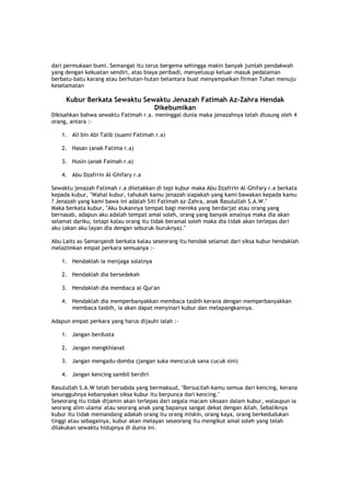 dari permukaan bumi. Semangat itu terus bergema sehingga makin banyak jumlah pendakwah
yang dengan kekuatan sendiri, atas biaya peribadi, menyelusup keluar-masuk pedalaman
berbatu-batu karang atau berhutan-hutan belantara buat menyampaikan firman Tuhan menuju
keselamatan
Kubur Berkata Sewaktu Sewaktu Jenazah Fatimah Az-Zahra Hendak
Dikebumikan
Dikisahkan bahwa sewaktu Fatimah r.a. meninggal dunia maka jenazahnya telah diusung oleh 4
orang, antara :-
1. Ali bin Abi Talib (suami Fatimah r.a)
2. Hasan (anak Fatima r.a)
3. Husin (anak Faimah r.a)
4. Abu Dzafrrin Al-Ghifary r.a
Sewaktu jenazah Fatimah r.a diletakkan di tepi kubur maka Abu Dzafrrin Al-Ghifary r.a berkata
kepada kubur, "Wahai kubur, tahukah kamu jenazah siapakah yang kami bawakan kepada kamu
? Jenazah yang kami bawa ini adalah Siti Fatimah az-Zahra, anak Rasulullah S.A.W."
Maka berkata kubur, "Aku bukannya tempat bagi mereka yang berdarjat atau orang yang
bernasab, adapun aku adalah tempat amal soleh, orang yang banyak amalnya maka dia akan
selamat dariku, tetapi kalau orang itu tidak beramal soleh maka dia tidak akan terlepas dari
aku (akan aku layan dia dengan seburuk-buruknya)."
Abu Laits as-Samarqandi berkata kalau seseorang itu hendak selamat dari siksa kubur hendaklah
melazimkan empat perkara semuanya :-
1. Hendaklah ia menjaga solatnya
2. Hendaklah dia bersedekah
3. Hendaklah dia membaca al-Qur'an
4. Hendaklah dia memperbanyakkan membaca tasbih kerana dengan memperbanyakkan
membaca tasbih, ia akan dapat menyinari kubur dan melapangkannya.
Adapun empat perkara yang harus dijauhi ialah :-
1. Jangan berdusta
2. Jangan mengkhianat
3. Jangan mengadu-domba (jangan suka mencucuk sana cucuk sini)
4. Jangan kencing sambil berdiri
Rasulullah S.A.W telah bersabda yang bermaksud, "Bersucilah kamu semua dari kencing, kerana
sesungguhnya kebanyakan siksa kubur itu berpunca dari kencing."
Seseorang itu tidak dijamin akan terlepas dari segala macam siksaan dalam kubur, walaupun ia
seorang alim ulama' atau seorang anak yang bapanya sangat dekat dengan Allah. Sebaliknya
kubur itu tidak memandang adakah orang itu orang miskin, orang kaya, orang berkedudukan
tinggi atau sebagainya, kubur akan melayan seseorang itu mengikut amal soleh yang telah
dilakukan sewaktu hidupnya di dunia ini.
 