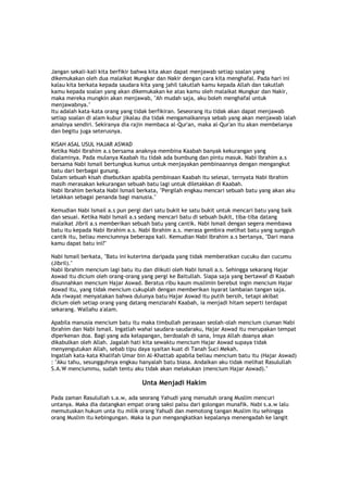 Jangan sekali-kali kita berfikir bahwa kita akan dapat menjawab setiap soalan yang
dikemukakan oleh dua malaikat Mungkar dan Nakir dengan cara kita menghafal. Pada hari ini
kalau kita berkata kepada saudara kita yang jahil takutlah kamu kepada Allah dan takutlah
kamu kepada soalan yang akan dikemukakan ke atas kamu oleh malaikat Mungkar dan Nakir,
maka mereka mungkin akan menjawab, "Ah mudah saja, aku boleh menghafal untuk
menjawabnya."
Itu adalah kata-kata orang yang tidak berfikiran. Seseorang itu tidak akan dapat menjawab
setiap soalan di alam kubur jikalau dia tidak mengamalkannya sebab yang akan menjawab ialah
amalnya sendiri. Sekiranya dia rajin membaca al-Qur'an, maka al-Qur'an itu akan membelanya
dan begitu juga seterusnya.
KISAH ASAL USUL HAJAR ASWAD
Ketika Nabi Ibrahim a.s bersama anaknya membina Kaabah banyak kekurangan yang
dialaminya. Pada mulanya Kaabah itu tidak ada bumbung dan pintu masuk. Nabi Ibrahim a.s
bersama Nabi Ismail bertungkus kumus untuk menjayakan pembinaannya dengan mengangkut
batu dari berbagai gunung.
Dalam sebuah kisah disebutkan apabila pembinaan Kaabah itu selesai, ternyata Nabi Ibrahim
masih merasakan kekurangan sebuah batu lagi untuk diletakkan di Kaabah.
Nabi Ibrahim berkata Nabi Ismail berkata, "Pergilah engkau mencari sebuah batu yang akan aku
letakkan sebagai penanda bagi manusia."
Kemudian Nabi Ismail a.s pun pergi dari satu bukit ke satu bukit untuk mencari batu yang baik
dan sesuai. Ketika Nabi Ismail a.s sedang mencari batu di sebuah bukit, tiba-tiba datang
malaikat Jibril a.s memberikan sebuah batu yang cantik. Nabi Ismail dengan segera membawa
batu itu kepada Nabi Ibrahim a.s. Nabi Ibrahim a.s. merasa gembira melihat batu yang sungguh
cantik itu, beliau menciumnya beberapa kali. Kemudian Nabi Ibrahim a.s bertanya, "Dari mana
kamu dapat batu ini?"
Nabi Ismail berkata, "Batu ini kuterima daripada yang tidak memberatkan cucuku dan cucumu
(Jibril)."
Nabi Ibrahim mencium lagi batu itu dan diikuti oleh Nabi Ismail a.s. Sehingga sekarang Hajar
Aswad itu dicium oleh orang-orang yang pergi ke Baitullah. Siapa saja yang bertawaf di Kaabah
disunnahkan mencium Hajar Aswad. Beratus ribu kaum muslimin berebut ingin mencium Hajar
Aswad itu, yang tidak mencium cukuplah dengan memberikan isyarat lambaian tangan saja.
Ada riwayat menyatakan bahwa dulunya batu Hajar Aswad itu putih bersih, tetapi akibat
dicium oleh setiap orang yang datang menziarahi Kaabah, ia menjadi hitam seperti terdapat
sekarang. Wallahu a'alam.
Apabila manusia mencium batu itu maka timbullah perasaan seolah-olah mencium ciuman Nabi
Ibrahim dan Nabi Ismail. Ingatlah wahai saudara-saudaraku, Hajar Aswad itu merupakan tempat
diperkenan doa. Bagi yang ada kelapangan, berdoalah di sana, Insya Allah doanya akan
dikabulkan oleh Allah. Jagalah hati kita sewaktu mencium Hajar Aswad supaya tidak
menyengutukan Allah, sebab tipu daya syaitan kuat di Tanah Suci Mekah.
Ingatlah kata-kata Khalifah Umar bin Al-Khattab apabila beliau mencium batu itu (Hajar Aswad)
: "Aku tahu, sesungguhnya engkau hanyalah batu biasa. Andaikan aku tidak melihat Rasulullah
S.A.W menciummu, sudah tentu aku tidak akan melakukan (mencium Hajar Aswad)."
Unta Menjadi Hakim
Pada zaman Rasulullah s.a.w, ada seorang Yahudi yang menuduh orang Muslim mencuri
untanya. Maka dia datangkan empat orang saksi palsu dari golongan munafik. Nabi s.a.w lalu
memutuskan hukum unta itu milik orang Yahudi dan memotong tangan Muslim itu sehingga
orang Muslim itu kebingungan. Maka ia pun mengangkatkan kepalanya menengadah ke langit
 
