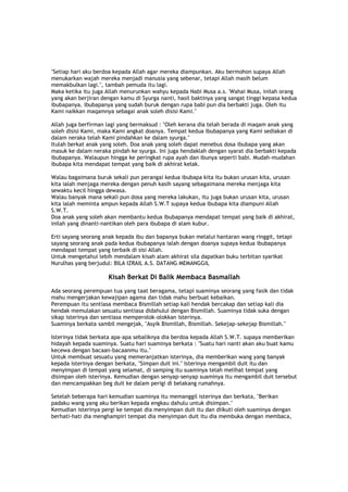 "Setiap hari aku berdoa kepada Allah agar mereka diampunkan. Aku bermohon supaya Allah
menukarkan wajah mereka menjadi manusia yang sebenar, tetapi Allah masih belum
memakbulkan lagi.", tambah pemuda itu lagi.
Maka ketika itu juga Allah menurunkan wahyu kepada Nabi Musa a.s. 'Wahai Musa, inilah orang
yang akan berjiran dengan kamu di Syurga nanti, hasil baktinya yang sangat tinggi kepasa kedua
ibubapanya. Ibubapanya yang sudah buruk dengan rupa babi pun dia berbakti juga. Oleh itu
Kami naikkan maqamnya sebagai anak soleh disisi Kami."
Allah juga berfirman lagi yang bermaksud : "Oleh kerana dia telah berada di maqam anak yang
soleh disisi Kami, maka Kami angkat doanya. Tempat kedua ibubapanya yang Kami sediakan di
dalam neraka telah Kami pindahkan ke dalam syurga."
Itulah berkat anak yang soleh. Doa anak yang soleh dapat menebus dosa ibubapa yang akan
masuk ke dalam neraka pindah ke syurga. Ini juga hendaklah dengan syarat dia berbakti kepada
ibubapanya. Walaupun hingga ke peringkat rupa ayah dan ibunya seperti babi. Mudah-mudahan
ibubapa kita mendapat tempat yang baik di akhirat kelak.
Walau bagaimana buruk sekali pun perangai kedua ibubapa kita itu bukan urusan kita, urusan
kita ialah menjaga mereka dengan penuh kasih sayang sebagaimana mereka menjaga kita
sewaktu kecil hingga dewasa.
Walau banyak mana sekali pun dosa yang mereka lakukan, itu juga bukan urusan kita, urusan
kita ialah meminta ampun kepada Allah S.W.T supaya kedua ibubapa kita diampuni Allah
S.W.T.
Doa anak yang soleh akan membantu kedua ibubapanya mendapat tempat yang baik di akhirat,
inilah yang dinanti-nantikan oleh para ibubapa di alam kubur.
Erti sayang seorang anak kepada ibu dan bapanya bukan melalui hantaran wang ringgit, tetapi
sayang seorang anak pada kedua ibubapanya ialah dengan doanya supaya kedua ibubapanya
mendapat tempat yang terbaik di sisi Allah.
Untuk mengetahui lebih mendalam kisah alam akhirat sila dapatkan buku terbitan syarikat
Nurulhas yang berjudul: BILA IZRAIL A.S. DATANG MEMANGGIL
Kisah Berkat Di Balik Membaca Basmallah
Ada seorang perempuan tua yang taat beragama, tetapi suaminya seorang yang fasik dan tidak
mahu mengerjakan kewajipan agama dan tidak mahu berbuat kebaikan.
Perempuan itu sentiasa membaca Bismillah setiap kali hendak bercakap dan setiap kali dia
hendak memulakan sesuatu sentiasa didahului dengan Bismillah. Suaminya tidak suka dengan
sikap isterinya dan sentiasa memperolok-olokkan isterinya.
Suaminya berkata sambil mengejak, "Asyik Bismillah, Bismillah. Sekejap-sekejap Bismillah."
Isterinya tidak berkata apa-apa sebaliknya dia berdoa kepada Allah S.W.T. supaya memberikan
hidayah kepada suaminya. Suatu hari suaminya berkata : "Suatu hari nanti akan aku buat kamu
kecewa dengan bacaan-bacaanmu itu."
Untuk membuat sesuatu yang memeranjatkan isterinya, dia memberikan wang yang banyak
kepada isterinya dengan berkata, "Simpan duit ini." Isterinya mengambil duit itu dan
menyimpan di tempat yang selamat, di samping itu suaminya telah melihat tempat yang
disimpan oleh isterinya. Kemudian dengan senyap-senyap suaminya itu mengambil duit tersebut
dan mencampakkan beg duit ke dalam perigi di belakang rumahnya.
Setelah beberapa hari kemudian suaminya itu memanggil isterinya dan berkata, "Berikan
padaku wang yang aku berikan kepada engkau dahulu untuk disimpan."
Kemudian isterinya pergi ke tempat dia menyimpan duit itu dan diikuti oleh suaminya dengan
berhati-hati dia menghampiri tempat dia menyimpan duit itu dia membuka dengan membaca,
 