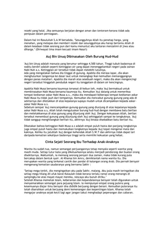 rezeki yang halal. Jika semuanya berjalan dengan aman dan tenteram kerana tidak ada
penipuan dalam perniagaan.
Dalam hal ini Rasulullah S.A.W bersabda, "Sesungguhnya Allah itu penetap harga, yang
menahan, yang melepas dan memberi rezeki dan sesungguhnya aku harap bertemu Allah di
dalam keadaan tidak seorang pun dari kamu menuntut aku lantaran menzalimi di jiwa atau
diharga." (Diriwayat lima imam kecuali imam Nasa'i)
Auj Bin Unuq Dibinasakan Oleh Burung Hud-Hud
'Auj bin Unuq adalah manusia yang berumur sehingga 4,500 tahun. Tinggi tubuh badannya di
waktu berdiri adalah seperti ketinggian air yang dapat menenggelamkan negeri pada zaman
Nabi Nuh a.s. Ketinggian air tersebut tidak dapat melebihi lututnya.
Ada yang mengatakan bahwa dia tinggal di gunung. Apabila dia merasa lapar, dia akan
menghulurkan tangannya ke dasar laut untuk menangkap ikan kemudian memanggangnya
dengan panas matahari. Apabila dia marah atas sesebuah negeri, maka dia akan mengencingi
negeri tersebut hinggalah penduduk negeri itu tenggelam di dalam air kencingnya.
Apabila Nabi Musa bersama kaumnya tersesat di kebun teh, maka 'Auj bermaksud untuk
membinasakan Nabi Musa bersama kaumnya itu. Kemudian 'Auj datang untuk memeriksa
tempat kediaman askar Nabi Musa a.s., maka dia mendapati beberapa tempat kediaman askar
Nabi Musa itu tidak jauh dari tempatnya. Kemudian dia mencabut gunung-gunung yang ada di
sekitarnya dan diletakkan di atas kepalanya supaya mudah untuk dicampakkan kepada askar-
askar Nabi Musa a.s.
Sebelum sempat 'Auj mencampakkan gunung-gunung yang diunjung di atas kepalanya kepada
askar Nabi Musa a.s, Allah telah mengutuskan burung hud-hud dengan membawa batu berlian
dan meletakkannya di atas gunung yang dijunjung oleh 'Auj. Dengan kekuasaan Allah, berlian
tersebut menembusi gunung yang dijunjung oleh 'Auj sehinggalah sampai ke tengkuknya. 'Auj
tidak sanggup menghilangkan berlian itu, akhirnya 'Auj binasa disebabkan batu berlian itu.
Dikatakan bahwa ketinggian Nabi Musa a.s adalah empat puluh hasta dan panjang tongkatnya
juga empat puluh hasta dan memukulkan tongkatnya kepada 'Auj tepat mengenai mata dan
kakinya. Ketika itu jatuhlah 'Auj dengan kehendak Allah S.W.T dan akhirnya tidak dapat lari
daripada kematian sekalipun badannya tinggi serta memiliki kekuatan yang hebat.
Cinta Sejati Seorang Ibu Terhadap Anak-Anaknya
Wanita itu sudah tua, namun semangat perjuangannya tetap menyala seperti wanita yang
masih muda. Setiap tutur kata yang dikeluarkannya selalu menjadi pendorong dan bualan orang
disekitarnya. Maklumlah, ia memang seorang penyair dua zaman, maka tidak kurang pula
bercakap dalam bentuk syair. Al-Khansa bin Amru, demikianlah nama wanita itu. Dia
merupakan wanita yang terkenal cantik dan pandai di kalangan orang Arab. Dia pernah bersyair
mengenang kematian saudaranya yang bernama Sakhr :
"Setiap mega terbit, dia mengingatkan aku pada Sakhr, malang. Aku pula masih teringatkan dia
setiap mega hilang dii ufuk barat Kalaulah tidak kerana terlalu ramai orang menangis di
sampingku ke atas mayat-mayat mereka, nescaya aku bunuh diriku."
Setelah Khansa memeluk Islam, keberanian dan kepandaiannya bersyair telah digunakan untuk
menyemarakkan semangat para pejuang Islam. Ia mempunyai empat orang putera yang
kesemuanya diajar ilmu bersyair dna dididik berjuang dengan berani. Kemudian puteranya itu
telah diserahkan untuk berjuang demi kemenangan dan kepentingan Islam. Khansa telah
mengajar anaknya sejak kecil lagi agar jangan takut menghadapi peperangan dan cabaran.
 