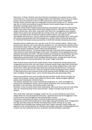 Pada tahun 14 Hijrah, Khalifah Umar Ibnul Khattab menyediakan satu pasukan tempur untuk
menentang Farsi. Semua Islam dari berbagai kabilah telah dikerahkan untuk menuju ke medan
perang, maka terkumpullah seramai 41,000 orang tentera. Khansa telah mengerahkan
keempat-empat puteranya agar ikut mengangkat senjata dalam perang suci itu. Khansa sendiri
juga ikut ke medan perang dalam kumpulan pasukan wanita yang bertugas merawat dan
menaikkan semangat pejuan tentera Islam.
Dengarlah nasihat Khansa kepada putera-puteranya yang sebentar lagi akan ke medan perang,
"Wahai anak-anakku! Kamu telah memilih Islam dengan rela hati. Kemudian kamu berhijrah
dengan sukarela pula. Demi Allah, yang tiada tuhan selain Dia, sesungguhnya kamu sekalian
adalah putera-putera dari seorang lelaki dan seorang wanita. Aku tidak pernah mengkhianati
ayahmu, aku tidak pernah memburuk-burukkan saudara-maramu, aku tidak pernah
merendahkan keturuna kamu, dan aku tidak pernah mengubah perhubungan kamu. Kamu telah
tahu pahala yang disediakan oleh Allah kepada kaum muslimin dalam memerangi kaum kafir
itu. Ketahuilah bahwasaya kampung yang kekal itu lebih baik daripada kampung yang binasa."
Kemudian Khansa membacakan satu ayat dari surah Ali Imran yang bermaksud, "Wahai orang
yang beriman! Sabarlah, dan sempurnakanlah kesabaran itu, dan teguhkanlah kedudukan kamu,
dan patuhlah kepada Allah, moga-moga menjadi orang yang beruntung." Putera-putera Khansa
tertunduk khusyuk mendengar nasihat bonda yang disayanginya.
Seterusnya Khansa berkata, "Jika kalian bangun esok pagi, insya Allah dalam keadaan selamat,
maka keluarlah untuk berperang dengan musuh kamu. Gunakanlah semua pengalamanmu dan
mohonlah pertolongan dari Allah. Jika kamu melihat api pertempuran semakin hebat dan kamu
dikelilingi oleh api peperangan yang sedang bergejolak, masuklah akmu ke dalamnya. Dan
dapatkanlah puncanya ketika terjadi perlagaan pertempurannya, semoga kamu akan berjaya
mendapat balasan di kampung yang abadi, dan tempat tinggal yang kekal."
Subuh esoknya semua tentera Islam sudah berada di tikar sembahyang masing-masing untuk
mengerjakan perintah Allah iaitu solat Subuh, kemudian berdoa moga-moga Allah memberikan
mereka kemenangan atau syurga. Kemudian Saad bin Abu Waqas panglima besar Islam telah
memberikan arahan agar bersiap-sedia sebaik saja semboyan perang berbunyi. Perang satu
lawan satu pun bermula dua hari. Pada hari ketiga bermulalah pertempuran besar-besaran.
41,000 orang tentera Islam melawan tentera Farsi yang berjumlah 200,000 orang. Pasukan
Islam mendapat tentangan hebat, namun mereka tetap yakin akan pertolongan Allah .
Putera-putera Khansa maju untuk merebut peluang memasuki syurga. Berkat dorongan dan
nasihat dari bondanya, mereka tidak sedikit pun berasa takut. Sambil mengibas-ngibaskan
pedang, salah seorang dari mereka bersyair,
"Hai saudara-saudaraku! Ibu tua kita yang banyak pengalaman itu, telah memanggil kita
semalam dan membekalkan nasihat. Semua mutiara yang keluar dari mulutnya bernas dan
berfaedah. Insya Allah akan kita buktikan sedikit masa lagi."
Kemudian ia maju menetak setiap musuh yang datang. Seterusnya disusul pula oleh anak kedua
maju dan menentang setiap musuh yang mencabar. Dengan semangat yang berapi-api ia
bersyair,
"Demi Allah! Kami tidak akan melanggar nasihat dari ibu tua kami Nasihatnya wajib ditaati
dengan ikhlas dan rela hati Segeralah bertempur, segeralah bertarung dan menggempur mush-
musuh bersama-sama Sehingga kau lihat keluarga Kaisar musnah."
Anak Khansa yang ketiga pula segera melompat dengan beraninya dan bersyair,
"Sungguh ibu tua kami kuat keazamannya, tetap tegas tidak goncang Beliau telah menggalakkan
kita agar bertindak cekap dan berakal cemerlang Itulah nasihat seorang ibu tua yang
mengambil berat terhadap anak-anaknya sendiri Mari! Segera memasuki medan tempur dan
segeralah untuk mempertahankan diri Dapatkan kemenangan yang bakal membawakegembiraan
di dalam hati Atau tempuhlah kematian yang bakal mewarisi kehidupan yang abadi."
 