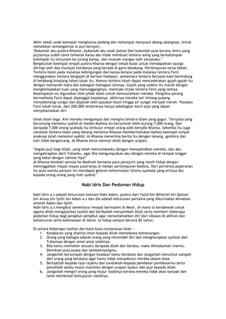 Akhir sekali anak keempat menghunus pedang dan melompat menyusul abang-abangnya. Untuk
menaikkan semangatnya ia pun bersyair,
"Bukanlah aku putera Khansa', bukanlah aku anak jantan Dan bukanlah pula kerana 'Amru yang
pujiannya sudah lama terkenal Kalau aku tidak membuat tentera asing yang berkelompok-
kelompok itu terjunam ke jurang bahay, dan musnah mangsa oleh senjataku."
Bergelutlah keempat-empat putera Khansa dengan tekad bulat untuk mendapatkan syurga
diiringi oleh doa munajat bondanya yang berada di garis belakang. Pertempuran terus hebat.
Tentera Islam pada mulanya kebingungan dan kacau kerana pada mulanya tentera Farsi
menggunakan tentera bergajah di barisan hadapan, sementara tentera berjalan kaki berlindung
di belakang binatang tahan lasak itu. Namun tentera Islam dapat mencederakan gajah-gajah itu
dengan memanah mata dan bahagian-bahagian lainnya. Gajah yang cedera itu marah dengan
menghempaskan tuan yang menungganginya, memijak-mijak tentera Farsi yang lannya.
Kesempatan ini digunakan oleh pihak Islam untuk memusnahkan mereka. Panglima perang
bermahkota Farsi dapat dipenggal kepalanya, akhirnya mereka lari lintang-pukang
menyeberangi sungai dan dipanah oleh pasukan Islam hingga air sungai menjadi merah. Pasukan
Farsi kalah teruk, dari 200,000 tenteranya hanya sebahagian kecil saja yang dapat
menyelamatkan diri.
Umat Islam lega. Kini mereka mengumpul dan mengira tentera Islam yang gugur. Ternyata yang
beruntung menemui syahid di medan Kadisia itu berjumlah lebih kurang 7,000 orang. Dan
daripada 7,000 orang syuhada itu terbujur empat orang adik-beradik Khansa. Seketika itu juga
ramailah tentera Islam yang datang menemui Khansa memberitahukan bahwa keempat-empat
anaknya telah menemui syahid. Al-Khansa menerima berita itu dengan tenang, gembira dan
hati tidak bergoncang. Al-Khansa terus memuji Allah dengan ucapan,
"Segala puji bagi Allah, yang telah memuliakanku dengan mensyahidkan mereka, dan aku
mengahrapkan darii Tuhanku, agar Dia mengumpulkan aku dengan mereka di tempat tinggal
yang kekal dengan rahmat-Nya!"
Al-Khansa kembali semula ke Madinah bersama para perajurit yang masih hidup dengan
meninggalkan mayat-mayat puteranya di medan pertempuran Kadisia. Dari peristiwa peperanan
itu pula wanita penyair ini mendapat gelaran kehormatan 'Ummu syuhada yang ertinya ibu
kepada orang-orang yang mati syahid."
Nabi Idris Dan Pedoman Hidup
Nabi Idris a.s adalah keturunan keenam Nabi Adam, putera dari Yazid bin Mihla'iel bin Qoinan
bin Anusy bin Syith bin Adam a.s dan dia adalah keturunan pertama yang dikurniakan kenabian
setelah Adam dan Syith.
Nabi Idris a.s mengikut sementara riwayat bermukim di Mesir, di mana ia berdakwah untuk
agama Allah mengajarkan tauhid dan beribadah menyembah Allah serta memberi beberapa
pedoman hidup bagi pengikut-pengikut agar menyelamatkan diri dari siksaan di akhirat dan
kehancuran serta kebinasaan di dunia. Ia hidup sampai berusia 82 tahun.
Di antara beberapa nasihat dan kata-kata mutiaranya ialah :-
1. Kesabaran yang disertai iman kepada Allah memebawa kemenangan.
2. Orang yang bahagia adalah orang yang merendah diri dan mengharapkan syafaat dari
Tuhannya dengan amal-amal solehnya.
3. Bila kamu memohon sesuatu daripada Allah dan berdoa, maka ikhlaskanlah niatmu.
Demikian pula puasa dan sembahnyangmu.
4. Janganlah bersumpah dengan keadaan kamu berdusta dan janganlah menuntut sumpah
dari orang yang berdusta agar kamu tidak menyekutui mereka dalam dosa.
5. Bertaatlah kepada raja-rajamu dan tunduklah kepada pembesar-pembesarmu serta
penuhilah selalu mulut-mulutmu dengan ucapan syukur dan puji kepada Allah.
6. Janganlah mengiri orang yang mujur nasibnya kerana mereka tidak akan banyak dan
lama menikmati kemujuran nasibnya.
 