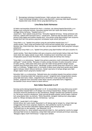 7. Barangsiapa melampaui kesederhanaan, tidak suatupun akan memuaskannya.
8. Tanpa membahagi-bahagikan nikmat yang diperolehi, seseorang tidak dapat bersyukur
kepada Allah atau nikmat-nikmat yang diperolehinya itu.
Lima Belas Bukti Keimanan
Al-Hakim meriwayatkan Alqamah bin Haris r.a berkata, aku datang kepada Rasulullah s.a.w
dengan tujuh orang dari kaumku. Kemudian setelah kami beri salam dan beliau tertarik
sehingga beliau bertanya, "Siapakah kamu ini ?"
Jawab kami, "Kami adalah orang beriman." Kemudian baginda bertanya, "Setiap perkataan ada
buktinya, apakah bukti keimanan kamu ?" Jawab kami, "Buktinya ada lima belas perkara. Lima
perkara yang engkau perintahkan kepada kami, lima perkara yang diperintahkan oleh utusanmu
kepada kami dan lima perkara yang kami terbiasakan sejak zaman jahiliyyah ?"
Tanya Nabi s.a.w, "Apakah lima perkara yang aku perintahkan kepada kamu itu ?"
Jawab mereka, "Kamu telah perintahkan kami untuk beriman kepada Allah, percaya kepada
Malaikat-Nya, Kitab-kitab-Nya, Rasul-rasul-Nya, percaya kepada takdir Allah yang baik mahupun
yang buruk."
Selanjutnya tanya Nabi s.a.w, "Apakah lima perkara yang diperintahkan oleh para utusanku itu
?"
Jawab mereka, "Kami diperintahkan oleh para utusanmu untuk bersaksi bahwa tidak ada Tuhan
selain Allah dan engkau adalah utusan Allah, hendaknya kami mendirikan solat wajib,
mengerjakan puasa di bulan Ramadhan, menunaikan zakat dan berhaji bila mampu."
Tanya Nabi s.a.w selanjutnya, "Apakah lima perkara yang kamu masih terbiasakan sejak zaman
jahiliyyah ?" Jawab mereka, "Bersyukur di waktu senang, bersabar di waktu kesusahan, berani
di waktu perang, redha pada waktu kena ujian dan tidak merasa gembira dengan sesuatu
musibah yang menimpa pada musuh." Mendengar ucapan mereka yang amat menarik ini, maka
Nabi s.a.w berkata, "Sungguh kamu ini termasuk di dalam kaum yang amat pandai sekali dalam
agama mahupun dalam tatacara berbicara, hampir saja kamu ini serupa dengan para Nabi
dengan segala macam yang kamu katakan tadi."
Kemudian Nabi s.a.w selanjutnya, "Mahukah kamu aku tunjukkan kepada lima perkara amalan
yang akan menyempurnakan dari yang kamu punyai ? Janganlah kamu mengumpulkan sesuatu
yang tidak akan kamu makan. Janganlah kamu mendirikan rumah yang tidak akan kamu
tempati, janganlah kamu berlumba-lumba dalam sesuatu yang bakal kamu tinggalkan,,
berusahalah untuk mencari bekal ke dalam akhirat."
Kain Kafan Rasulullah S.A.W
Seorang wanita datang kepada Rasulullah S.A.W. Ia menyerahkan kain yang ditenunnya sendiri
dan diserahkan kepada Nabi S.A.W sebagai rasa cintanya kepada Rasul. Dengan senang hati
rasulullah menerima pemberian itu dan memakainya. Dengan memakai kain pemberian wanita
itu, Nai keluar menemui sahabatnya. Salah seorang daripada sahabat melihat begitu indahnya
kain yang dipakai Nabi, lau berkata, "Wahai Rasulullah, alangkah indahnya kain yang engkau
pakai itu. Betapa senangnya jika aku memakainya," ujarnya.
"Baiklah," jawab Nabi S.A.W ringkas.
Setelah keluar dari suatu majlis, Rasulullah S.A.W datang lagi ke tempat itu, tetapi tidak lagi
menggunakan kain tenun yang baru dipakai itu. Kain pemberian wanita itu berlipat di
tangannya, dan kemudian diserahkan kepada sahabat yang memujinya tadi.
"Terimalah kain ini dan pakailah," ujar Rasululah S.A.W.
Melihat peristiwa itu, ramai sahabat yang mencela lelaki itu. Kain pemberian wanita itu sangat
disenangi Nabi kerana itu dipakainya, tetapi Nabi tidak pernah menolak permintaan seseorang.
"Mengapa engkau masih memintanya ?" sungut para sahabat.
 