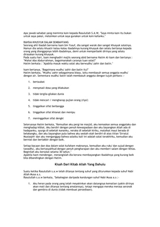 Apa jawab sahabat yang meminta kain kepada Rasulullah S.A.W, "Saya minta kain itu bukan
untuk saya pakai, melainkan untuk saya gunakan untuk kain kafanku."
RAHSIA KHUSYUK DALAM SEMBAHYANG
Seorang ahli ibadah bernama Isam bin Yusuf, dia sangat warak dan sangat khusyuk solatnya.
Namun dia selalu khuatir kalau-kalau ibadahnya kurang khusyuk dan selalu bertanya kepada
orang yang dianggapnya lebih ibadahnya, demi untuk memperbaiki dirinya yang selalu
dirasakan kurang khusyuk.
Pada suatu hari, Isam menghadiri majlis seorang abid bernama Hatim Al-Isam dan bertanya :
"Wahai Aba Abdurrahman, bagaimanakah caranya tuan solat?"
Hatim berkata : "Apabila masuk waktu solat aku berwudhu' zahir dan batin."
Isam bertanya, "Bagaimana wudhu' zahir dan batin itu?"
Hatim berkata, "Wudhu' zahir sebagaimana biasa, iaitu membasuh semua anggota wudhu'
dengan air. Sementara wudhu' batin ialah membasuh anggota dengan tujuh perkara :-
1. bertaubat
2. menyesali dosa yang dilakukan
3. tidak tergila-gilakan dunia
4. tidak mencari / mengharap pujian orang (riya')
5. tinggalkan sifat berbangga
6. tinggalkan sifat khianat dan menipu
7. meninggalkan sifat dengki
Seterusnya Hatim berkata, "Kemudian aku pergi ke masjid, aku kemaskan semua anggotaku dan
menghadap kiblat. Aku berdiri dengan penuh kewaspadaan dan aku bayangkan Allah ada di
hadapanku, syurga di sebelah kananku, neraka di sebelah kiriku, malaikat maut berada di
belakangku, dan aku bayangkan pula bahwa aku seolah-olah berdiri di atas titian 'Sirratul
Mustaqim' dan aku menganggap bahwa solatku kali ini adalah solat terakhirku, kemudian aku
berniat dan bertakbir dengan baik.
Setiap bacaan dan doa dalam solat kufaham maknanya, kemudian aku ruku' dan sujud dengan
tawadhu', aku bertasyahhud dengan penuh pengharapan dan aku memberi salam dengan ikhlas.
Beginilah aku bersolat selama 30 tahun."
Apabila Isam mendengar, menangislah dia kerana membayangkan ibadahnya yang kurang baik
bila dibandingkan dengan Hatim.
Kisah Dari Kitab Allah Yang Dahulu
Suatu ketika Rasulullah s.a.w telah ditanya tentang suhuf yang diturunkan kepada suhuf Nabi
Allah Musa a.s.
Rasulullah s.a.w berkata, "Sebahagian daripada kandungan suhuf Nabi Musa a.s :-
1. Aku heran pada orang yang telah meyakinkan akan datangnya kematian (yakin dirinya
akan mati dan ditanya tentang amalannya), tetapi mengapa mereka merasa seronok
dan gembira di dunia (tidak membuat persediaan).
 