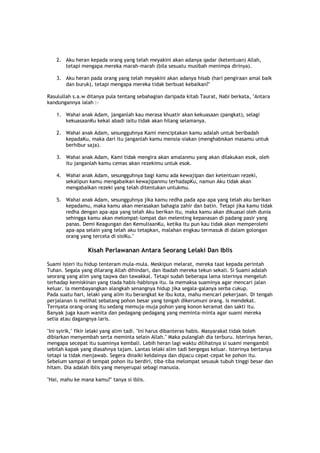 2. Aku heran kepada orang yang telah meyakini akan adanya qadar (ketentuan) Allah,
tetapi mengapa mereka marah-marah (bila sesuatu musibah menimpa dirinya).
3. Aku heran pada orang yang telah meyakini akan adanya hisab (hari pengiraan amal baik
dan buruk), tetapi mengapa mereka tidak berbuat kebaikan?"
Rasulullah s.a.w ditanya pula tentang sebahagian daripada kitab Taurat, Nabi berkata, "Antara
kandungannya ialah :-
1. Wahai anak Adam, janganlah kau merasa khuatir akan kekuasaan (pangkat), selagi
kekuasaanKu kekal abadi iaitu tidak akan hilang selamanya.
2. Wahai anak Adam, sesungguhnya Kami menciptakan kamu adalah untuk beribadah
kepadaKu, maka dari itu janganlah kamu mensia-siakan (menghabiskan masamu untuk
berhibur saja).
3. Wahai anak Adam, Kami tidak mengira akan amalanmu yang akan dilakukan esok, oleh
itu janganlah kamu cemas akan rezekimu untuk esok.
4. Wahai anak Adam, sesungguhnya bagi kamu ada kewajipan dan ketentuan rezeki,
sekalipun kamu mengabaikan kewajipanmu terhadapKu, namun Aku tidak akan
mengabaikan rezeki yang telah ditentukan untukmu.
5. Wahai anak Adam, sesungguhnya jika kamu redha pada apa-apa yang telah aku berikan
kepadamu, maka kamu akan merasakan bahagia zahir dan batin. Tetapi jika kamu tidak
redha dengan apa-apa yang telah Aku berikan itu, maka kamu akan dikuasai oleh dunia
sehingga kamu akan melompat-lompat dan melenting kepanasan di padang pasir yang
panas. Demi Keagungan dan KemuliaanKu, ketika itu pun kau tidak akan memperolehi
apa-apa selain yang telah aku tetapkan, malahan engkau termasuk di dalam golongan
orang yang tercela di sisiKu."
Kisah Perlawanan Antara Seorang Lelaki Dan Iblis
Suami isteri itu hidup tenteram mula-mula. Meskipun melarat, mereka taat kepada perintah
Tuhan. Segala yang dilarang Allah dihindari, dan ibadah mereka tekun sekali. Si Suami adalah
seorang yang alim yang taqwa dan tawakkal. Tetapi sudah beberapa lama isterinya mengeluh
terhadap kemiskinan yang tiada habis-habisnya itu. Ia memaksa suaminya agar mencari jalan
keluar. Ia membayangkan alangkah senangnya hidup jika segala-galanya serba cukup.
Pada suatu hari, lelaki yang alim itu berangkat ke ibu kota, mahu mencari pekerjaan. Di tengah
perjalanan is melihat sebatang pohon besar yang tengah dikerumuni orang. Is mendekat.
Ternyata orang-orang itu sedang memuja-muja pohon yang konon keramat dan sakti itu.
Banyak juga kaum wanita dan pedagang-pedagang yang meminta-minta agar suami mereka
setia atau dagangnya laris.
"Ini syirik," fikir lelaki yang alim tadi. "Ini harus dibanteras habis. Masyarakat tidak boleh
dibiarkan menyembah serta meminta selain Allah." Maka pulanglah dia terburu. Isterinya heran,
mengapa secepat itu suaminya kembali. Lebih heran lagi waktu dilihatnya si suami mengambil
sebilah kapak yang diasahnya tajam. Lantas lelaki alim tadi bergegas keluar. Isterinya bertanya
tetapi ia tidak menjawab. Segera dinaiki keldainya dan dipacu cepat-cepat ke pohon itu.
Sebelum sampai di tempat pohon itu berdiri, tiba-tiba melompat sesusuk tubuh tinggi besar dan
hitam. Dia adalah iblis yang menyerupai sebagi manusia.
"Hai, mahu ke mana kamu?" tanya si iblis.
 