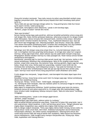Orang alim tersebut menjawab, "Saya mahu menuju ke pohon yang disembah-sembah orang
bagaikan menyembah Allah. Saya sudah berjanji kepada Allah akan menebang roboh pohon
syirik itu."
"Kamu tidak ada apa-apa hubungan dengan pohon itu. Yang penting kamu tidak ikut-ikutan
syirik seperti mereka. Sudah pulang saja."
"Tidak boleh, kemungkaran mesti dibanteras," jawab si alim bersikap tegas.
"Berhenti, jangan teruskan!" bentak iblis marah.
"Akan saya teruskan!"
Kerana masing-masing tegas pada pendirian, akhirnya terjadilah perkelahian antara orang alim
tadi dengan iblis. Kalau melihat perbezaan badannya, seharusnya orang alim itu dengan mudah
boleh dibinasakan. Namun ternyata iblis menyerah kalah, meminta-minta ampun. Kemudian
dengan berdiri menahan kesakita dia berkata, "Tuan, maafkanlah kekasaran saya. Saya tak
akan berani lagi mengganggu tuan. Sekarang pulanglah. Saya berjanji, setiap pagi, apabila
Tuan selesai menunaikan sembahyang Subuh, di bawah tikar sembahyang Tuan saya sediakan
wang emas empat dinar. Pulang saja berburu, jangan teruskan niat Tuan itu dulu,"
Mendengar janji iblis dengan wang emas empat dinar itu, lunturlah kekerasan tekad si alim
tadi. Ia teringatkan isterinya yang hidup berkecukupan. Ia teringat akan saban hari rungutan
isterinya. Setiap pagi empat dinar, dalam sebulan saja dia sudah boleh menjadi orang kaya.
Mengingatkan desakan-desakan isterinya itu maka pulanglah dia. Patah niatnya semula hendak
membanteras kemungkaran.
Demikianlah, semnejak pagi itu isterinya tidak pernah marah lagi. Hari pertama, ketika si alim
selesai sembahyang, dibukanya tikar sembahyangnya. Betul di situ tergolek empat benda
berkilat, empat dinar wang emas. Dia meloncat riang, isterinya gembira. Begitu juga hari yang
kedua. Empat dinar emas. Ketika pada hari yang ketiga, matahari mulai terbit dan dia
membuka tikar sembahyang, masih didapatinya wang itu. Tapi pada hari keempat dia mulai
kecewa. Di bawah tikar sembahyangnya tidak ada apa-apa lagi keculai tikar pandan yang
rapuh. Isterinya mulai marah kerana wang yang kelmarin sudah dihabiskan sama sekali.
Si alim dengan lesu menjawab, "Jangan khuatir, esok barangkali kita bakal dapat lapan dinar
sekaligus."
Keesokkan harinya, harap-harap cemas suami-isteri itu bangun pagi-pagi. Selesai sembahyang
dibuka tikar sejadahnya kosong.
"Kurang ajar. Penipu," teriak si isteri. "Ambil kapak, tebanglah pohon itu."
"Ya, memang dia telah menipuku. Akan aku habiskan pohon itu semuanya hingga ke ranting dan
daun-daunnya," sahut si alim itu.
Maka segera ia mengeluarkan keldainya. Sambil membawa kapak yang tajam dia memacu
keldainya menuju ke arah pohon yang syirik itu. Di tengah jalan iblis yang berbadan tinggi
besar tersebut sudah menghalang. Katanya menyorot tajam, "Mahu ke mana kamu?" herdiknya
menggegar.
"Mahu menebang pohon," jawab si alim dengan gagah berani.
"Berhenti, jangan lanjutkan."
"Bagaimanapun juga tidak boleh, sebelum pohon itu tumbang."
Maka terjadilah kembali perkelahian yang hebat. Tetapi kali ini bukan iblis yang kalah, tapi si
alim yang terkulai. Dalam kesakitan, si alim tadi bertanya penuh heran, "Dengan kekuatan apa
engkau dapat mengalahkan saya, padahal dulu engkau tidak berdaya sama sekali?"
Iblis itu dengan angkuh menjawab, "Tentu saja engkau dahulu boleh menang, kerana waktu itu
engkau keluar rumah untuk Allah, demi Allah. Andaikata kukumpulkan seluruh belantaraku
menyerangmu sekalipun, aku takkan mampu mengalahkanmu. Sekarang kamu keluar dari
rumah hanya kerana tidak ada wang di bawah tikar sejadahmu. Maka biarpun kau keluarkan
seluruh kebolehanmu, tidak mungkin kamu mampun menjatuhkan aku. Pulang saja. Kalau
tidak, kupatahkan nanti batang lehermu."
 