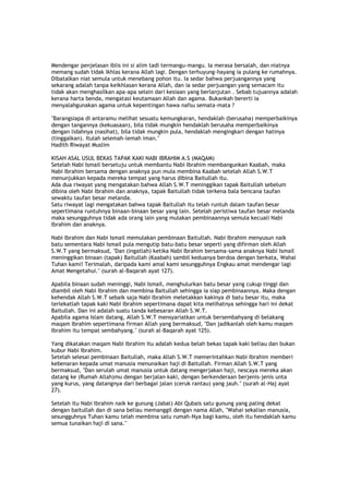 Mendengar penjelasan iblis ini si alim tadi termangu-mangu. Ia merasa bersalah, dan niatnya
memang sudah tidak ikhlas kerana Allah lagi. Dengan terhuyung-hayang ia pulang ke rumahnya.
Dibatalkan niat semula untuk menebang pohon itu. Ia sedar bahwa perjuangannya yang
sekarang adalah tanpa keikhlasan kerana Allah, dan ia sedar perjuangan yang semacam itu
tidak akan menghasilkan apa-apa selain dari kesiaan yang berlanjutan . Sebab tujuannya adalah
kerana harta benda, mengatasi keutamaan Allah dan agama. Bukankah bererti ia
menyalahgunakan agama untuk kepentingan hawa nafsu semata-mata ?
"Barangsiapa di antaramu melihat sesuatu kemungkaran, hendaklah (berusaha) memperbaikinya
dengan tangannya (kekuasaan), bila tidak mungkin hendaklah berusaha memperbaikinya
dengan lidahnya (nasihat), bila tidak mungkin pula, hendaklah mengingkari dengan hatinya
(tinggalkan). Itulah selemah-lemah iman."
Hadith Riwayat Muslim
KISAH ASAL USUL BEKAS TAPAK KAKI NABI IBRAHIM A.S (MAQAM)
Setelah Nabi Ismail bersetuju untuk membantu Nabi Ibrahim membangunkan Kaabah, maka
Nabi Ibrahim bersama dengan anaknya pun mula membina Kaabah setelah Allah S.W.T
menunjukkan kepada mereka tempat yang harus dibina Baitullah itu.
Ada dua riwayat yang mengatakan bahwa Allah S.W.T meninggikan tapak Baitullah sebelum
dibina oleh Nabi Ibrahim dan anaknya, tapak Baitullah tidak terkena bala bencana taufan
sewaktu taufan besar melanda.
Satu riwayat lagi mengatakan bahwa tapak Baitullah itu telah runtuh dalam taufan besar
sepertimana runtuhnya binaan-binaan besar yang lain. Setelah peristiwa taufan besar melanda
maka sesungguhnya tidak ada orang lain yang mulakan pembinaannya semula kecuali Nabi
Ibrahim dan anaknya.
Nabi Ibrahim dan Nabi Ismail memulakan pembinaan Baitullah. Nabi Ibrahim menyusun naik
batu sementara Nabi Ismail pula mengutip batu-batu besar seperti yang difirman oleh Allah
S.W.T yang bermaksud, "Dan (ingatlah) ketika Nabi Ibrahim bersama-sama anaknya Nabi Ismail
meninggikan binaan (tapak) Baitullah (Kaabah) sambil keduanya berdoa dengan berkata, Wahai
Tuhan kami! Terimalah, daripada kami amal kami sesungguhnya Engkau amat mendengar lagi
Amat Mengetahui." (surah al-Baqarah ayat 127).
Apabila binaan sudah meninggi, Nabi Ismail, menghulurkan batu besar yang cukup tinggi dan
diambil oleh Nabi Ibrahim dan membina Baitullah sehingga ia siap pembinaannya. Maka dengan
kehendak Allah S.W.T sebaik saja Nabi Ibrahim meletakkan kakinya di batu besar itu, maka
terlekatlah tapak kaki Nabi Ibrahim sepertimana dapat kita melihatnya sehingga hari ini dekat
Baitullah. Dan ini adalah suatu tanda kebesaran Allah S.W.T.
Apabila agama Islam datang, Allah S.W.T mensyariatkan untuk bersembahyang di belakang
maqam Ibrahim sepertimana firman Allah yang bermaksud, "Dan jadikanlah oleh kamu maqam
Ibrahim itu tempat sembahyang." (surah al-Baqarah ayat 125).
Yang dikatakan maqam Nabi Ibrahim itu adalah kedua belah bekas tapak kaki beliau dan bukan
kubur Nabi Ibrahim.
Setelah selesai pembinaan Baitullah, maka Allah S.W.T memerintahkan Nabi Ibrahim memberi
kebenaran kepada umat manusia menunaikan haji di Baitullah. Firman Allah S.W.T yang
bermaksud, "Dan serulah umat manusia untuk datang mengerjakan haji, nescaya mereka akan
datang ke (Rumah Allah)mu dengan berjalan kaki, dengan berkenderaan berjenis-jenis unta
yang kurus, yang datangnya dari berbagai jalan (ceruk rantau) yang jauh." (surah al-Haj ayat
27).
Setelah itu Nabi Ibrahim naik ke gunung (Jabal) Abi Qubais satu gunung yang paling dekat
dengan baitullah dan di sana beliau memanggil dengan nama Allah, "Wahai sekalian manusia,
sesungguhnya Tuhan kamu telah membina satu rumah-Nya bagi kamu, oleh itu hendaklah kamu
semua tunaikan haji di sana."
 