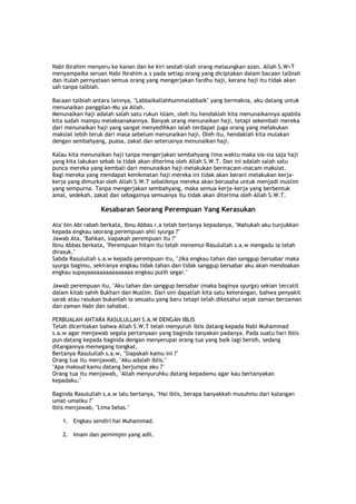 Nabi Ibrahim menyeru ke kanan dan ke kiri seolah-olah orang melaungkan azan. Allah S.W>T
menyampaika seruan Nabi Ibrahim a.s pada setiap orang yang diciptakan dalam bacaan talbiah
dan itulah pernyataan semua orang yang mengerjakan fardhu haji, kerana haji itu tidak akan
sah tanpa talbiah.
Bacaan talbiah antara lainnya, "Labbaikallahhummalabbaik" yang bermakna, aku datang untuk
menunaikan panggilan-Mu ya Allah.
Menunaikan haji adalah salah satu rukun Islam, oleh itu hendaklah kita menunaikannya apabila
kita sudah mampu melaksanakannya. Banyak orang menunaikan haji, tetapi sekembali mereka
dari menunaikan haji yang sangat menyedihkan ialah terdapat juga orang yang melakukan
maksiat lebih teruk dari masa sebelum menunaikan haji. Oleh itu, hendaklah kita mulakan
dengan sembahyang, puasa, zakat dan seterusnya menunaikan haji.
Kalau kita menunaikan haji tanpa mengerjakan sembahyang lima waktu maka sia-sia saja haji
yang kita lakukan sebab ia tidak akan diterima oleh Allah S.W.T. Dan ini adalah salah satu
punca mereka yang kembali dari menunaikan haji melakukan bermacam-macam maksiat.
Bagi mereka yang mendapat kenikmatan haji mereka ini tidak akan berani melakukan kerja-
kerja yang dimurkai oleh Allah S.W.T sebaliknya mereka akan berusaha untuk menjadi muslim
yang sempurna. Tanpa mengerjakan sembahyang, maka semua kerja-kerja yang berbentuk
amal, sedekah, zakat dan sebagainya semuanya itu tidak akan diterima oleh Allah S.W.T.
Kesabaran Seorang Perempuan Yang Kerasukan
Ata' bin Abi rabah berkata, Ibnu Abbas r.a telah bertanya kepadanya, "Mahukah aku tunjukkan
kepada engkau seorang perempuan ahli syurga ?"
Jawab Ata, "Bahkan, siapakah perempuan itu ?"
Ibnu Abbas berkata, "Perempuan hitam itu telah menemui Rasulullah s.a.w mengadu ia telah
dirasuk."
Sabda Rasulullah s.a.w kepada perempuan itu, "Jika engkau tahan dan sanggup bersabar maka
syurga bagimu, sekiranya engkau tidak tahan dan tidak sanggup bersabar aku akan mendoakan
engkau supayaaaaaaaaaaaaaaa engkau pulih segar."
Jawab perempuan itu, "Aku tahan dan sanggup bersabar (maka baginya syurga) sekian tercatit
dalam kitab sahih Bukhari dan Muslim. Dari sini dapatlah kita satu keterangan, bahwa penyakit
sarak atau rasukan bukanlah ia sesuatu yang baru tetapi telah diketahui sejak zaman berzaman
dan zaman Nabi dan sahabat.
PERBUALAN ANTARA RASULULLAH S.A.W DENGAN IBLIS
Telah diceritakan bahwa Allah S.W.T telah menyuruh iblis datang kepada Nabi Muhammad
s.a.w agar menjawab segala pertanyaan yang baginda tanyakan padanya. Pada suatu hari Iblis
pun datang kepada baginda dengan menyerupai orang tua yang baik lagi bersih, sedang
ditangannya memegang tongkat.
Bertanya Rasulullah s.a.w, "Siapakah kamu ini ?"
Orang tua itu menjawab, "Aku adalah iblis."
"Apa maksud kamu datang berjumpa aku ?"
Orang tua itu menjawab, "Allah menyuruhku datang kepadamu agar kau bertanyakan
kepadaku."
Baginda Rasulullah s.a.w lalu bertanya, "Hai iblis, berapa banyakkah musuhmu dari kalangan
umat-umatku ?"
Iblis menjawab, "Lima belas."
1. Engkau sendiri hai Muhammad.
2. Imam dan pemimpin yang adil.
 