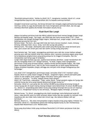 "Bismillahirrahmanirrahiim." Ketika itu Allah S.W.T. menghantar malaikat Jibrail A.S. untuk
mengembalikan beg duit dan menyerahkan duit itu kepada suaminya kembali.
Alangkah terperanjat suaminya, dia berasa bersalah dan mengaku segala perbuatannya kepada
isterinya, ketika itu juga dia bertaubat dan mula mengerjakan perintah Allah, dan dia juga
membaca Bismillah apabila dia hendak memulakan sesuatu kerja.
Kisah Bumi Dan Langit
Adapun terjadinya peristiwa Israk dan Mikraj adalah kerana bumi merasa bangga dengan langit.
Berkata dia kepada langit, "Hai langit, aku lebih baik dari kamu kerana Allah S.W.T. telah
menghiaskan aku dengan berbagai-bagai negara, beberapa laut, sungai-sungai, tanam-anaman,
beberapa gunung dan lain-lain."
Berkata langit, "Hai bumi, aku juga lebih elok dari kamu kerana matahari, bulan, bintang-
bintang, beberapa falah, buruj, 'arasy, kursi dan syurga ada padaku."
Berkata bumi, "Hai langit, ditempatku ada rumah yang dikunjungi dan untuk bertawaf para
nabi, para utusan dan arwah para wali dan solihin (orang-orang yang baik)."
Bumi berkata lagi, "Hai langit, sesungguhnya pemimpin para nabi dan utusan bahkan sebagai
penutup para nabi dan kekasih Allah seru sekalian alam, seutama-utamanya segala yang wujud
serta kepadanya penghormatan yang paling sempurna itu tinggal di tempatku. Dan dia
menjalankan syari'atnya juga di tempatku."
Langit tidak dapat berkata apa-apa, apabila bumi berkata demikian. Langit mendiamkan diri
dan dia mengadap Allah S.W.T dengan berkata, "Ya Allah, Engkau telah mengabulkan
permintaan orang yang tertimpa bahaya, apabila mereka berdoa kepada Engkau. Aku tidak
dapat menjawab soalan bumi, oleh itu aku minta kepada-Mu ya Allah supaya Muhammad
Engkau dinaikkan kepadaku (langit) sehingga aku menjadi mulia dengan kebagusannya dan
berbangga."
Lalu Allah S.W.T mengabulkan permintaan langit, kemudian Allah S.W.T memberi wahyu
kepada Jibrail A.S pada malam tanggal 27 Rejab, "Janganlah engkau (Jibrail) bertasbih pada
malam ini dan engkau 'Izrail jangan engkau mencabut nyawa pada malam ini."
Jibrail A.S. bertanya, " Ya Allah, apakah kiamat telah sampai?"
Allah S.W.T berfirman, maksudnya, "Tidak, wahai Jibrail. Tetapi pergilah engkau ke Syurga dan
ambillah buraq dan terus pergi kepada Muhammad dengan buraq itu."
Kemudian Jibrail A.S. pun pergi dan dia melihat 40,000 buraq sedang bersenang-lenang di
taman Syurga dan di wajah masing-masing terdapat nama Muhammad. Di antara 40,000 buraq
itu, Jibrail A.S. terpandang pada seekor buraq yang sedang menangis bercucuran air matanya.
Jibrail A.S. menghampiri buraq itu lalu bertanya, "Mengapa engkau menangis, ya buraq?"
Berkata buraq, "Ya Jibrail, sesungguhnya aku telah mendengar nama Muhammad sejak 40
tahun, maka pemilik nama itu telah tertanam dalam hatiku dan aku sesudah itu menjadi rindu
kepadanya dan aku tidak mahu makan dan minum lagi. Aku laksana dibakar oleh api
kerinduan."
Berkata Jibrail A.S., "Aku akan menyampaikan engkau kepada orang yang engkau rindukan itu."
Kemudian Jibrail A.S. memakaikan pelana dan kekang kepada buraq itu dan membawanya
kepada Nabi Muhammad S.A.W. Wallahu'alam.
Buraq yang diceritakan inilah yang membawa Rasulullah S.A.W dalam perjalanan Israk dan
Mikraj.
Kisah Neraka Jahannam
 