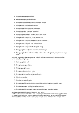 3. Orang kaya yang merendah diri.
4. Pedagang yang jujur dan amanah.
5. Orang alim yang mengerjakan solat dengan khusyuk.
6. Orang Mukmin yang memberi nasihat.
7. Orang yang Mukmin yang berkasih-sayang.
8. Orang yang tetap dan cepat bertaubat.
9. Orang yang menjauhkan diri dari segala yang haram.
10. Orang Mukmin yang selalu dalam keadaan suci.
11. Orang Mukmin yang banyak bersedekah dan berderma.
12. Orang Mukmin yang baik budi dan akhlaknya.
13. Orang Mukmin yang bermanfaat kepada orang.
14. Orang yang hafal al-Qur'an serta selalu membacanya.
15. Orang yang berdiri melakukan solat di waktu malam sedang orang-orang lain semuanya
tidur.
Kemudian Rasulullah s.a.w bertanya lagi, "Berapa banyakkah temanmu di kalangan umatku ?"
Jawab iblis, "Sepuluh golongan :-
1. Hakim yang tidak adil.
2. Orang kaya yang sombong.
3. Pedagang yang khianat.
4. Orang pemabuk/peminum arak.
5. Orang yang memutuskan tali persaudaraan.
6. Pemilik harta riba'.
7. Pemakan harta anak yatim.
8. Orang yang selalu lengah dalam mengerjakan solat/sering meninggalkan solat.
9. Orang yang enggan memberikan zakat/kedekut.
10. Orang yang selalu berangan-angan dan khayal dengan tidak ada faedah.
Mereka semua itu adalah sahabat-sahabatku yang setia."
Itulah di antara perbualan Nabi dan iblis. Sememangnya kita maklum bahwa sesungguhnya Iblis
itu adalah musuh Allah dan manusia. Dari itu hendaklah kita selalu berhati-hati jangan sampai
kita menjadi kawan iblis, kerana sesiapa yang menjadi kawan iblis bermakna menjadi musuh
 