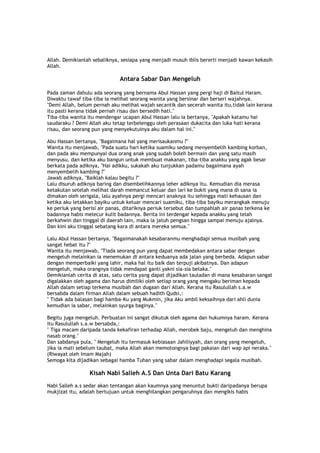 Allah. Demikianlah sebaliknya, sesiapa yang menjadi musuh iblis bererti menjadi kawan kekasih
Allah.
Antara Sabar Dan Mengeluh
Pada zaman dahulu ada seorang yang bernama Abul Hassan yang pergi haji di Baitul Haram.
Diwaktu tawaf tiba-tiba ia melihat seorang wanita yang bersinar dan berseri wajahnya.
"Demi Allah, belum pernah aku melihat wajah secantik dan secerah wanita itu,tidak lain kerana
itu pasti kerana tidak pernah risau dan bersedih hati."
Tiba-tiba wanita itu mendengar ucapan Abul Hassan lalu ia bertanya, "Apakah katamu hai
saudaraku ? Demi Allah aku tetap terbelenggu oleh perasaan dukacita dan luka hati kerana
risau, dan seorang pun yang menyekutuinya aku dalam hal ini."
Abu Hassan bertanya, "Bagaimana hal yang merisaukanmu ?"
Wanita itu menjawab, "Pada suatu hari ketika suamiku sedang menyembelih kambing korban,
dan pada aku mempunyai dua orang anak yang sudah boleh bermain dan yang satu masih
menyusu, dan ketika aku bangun untuk membuat makanan, tiba-tiba anakku yang agak besar
berkata pada adiknya, "Hai adikku, sukakah aku tunjukkan padamu bagaimana ayah
menyembelih kambing ?"
Jawab adiknya, "Baiklah kalau begitu ?"
Lalu disuruh adiknya baring dan disembelihkannya leher adiknya itu. Kemudian dia merasa
ketakutan setelah melihat darah memancut keluar dan lari ke bukit yang mana di sana ia
dimakan oleh serigala, lalu ayahnya pergi mencari anaknya itu sehingga mati kehausan dan
ketika aku letakkan bayiku untuk keluar mencari suamiku, tiba-tiba bayiku merangkak menuju
ke periuk yang berisi air panas, ditariknya periuk tersebut dan tumpahlah air panas terkena ke
badannya habis melecur kulit badannya. Berita ini terdengar kepada anakku yang telah
berkahwin dan tinggal di daerah lain, maka ia jatuh pengsan hingga sampai menuju ajalnya.
Dan kini aku tinggal sebatang kara di antara mereka semua."
Lalu Abul Hassan bertanya, "Bagaimanakah kesabaranmu menghadapi semua musibah yang
sangat hebat itu ?"
Wanita itu menjawab, "Tiada seorang pun yang dapat membedakan antara sabar dengan
mengeluh melainkan ia menemukan di antara keduanya ada jalan yang berbeda. Adapun sabar
dengan memperbaiki yang lahir, maka hal itu baik dan terpuji akibatnya. Dan adapun
mengeluh, maka orangnya tidak mendapat ganti yakni sia-sia belaka."
Demikianlah cerita di atas, satu cerita yang dapat dijadikan tauladan di mana kesabaran sangat
digalakkan oleh agama dan harus dimiliki oleh setiap orang yang mengaku beriman kepada
Allah dalam setiap terkena musibah dan dugaan dari Allah. Kerana itu Rasulullah s.a.w
bersabda dalam firman Allah dalam sebuah hadith Qudsi,:
" Tidak ada balasan bagi hamba-Ku yang Mukmin, jika Aku ambil keksaihnya dari ahli dunia
kemudian ia sabar, melainkan syurga baginya."
Begitu juga mengeluh. Perbuatan ini sangat dikutuk oleh agama dan hukumnya haram. Kerana
itu Rasulullah s.a.w bersabda,:
" Tiga macam daripada tanda kekafiran terhadap Allah, merobek baju, mengeluh dan menghina
nasab orang."
Dan sabdanya pula, " Mengeluh itu termasuk kebiasaan Jahiliyyah, dan orang yang mengeluh,
jika ia mati sebelum taubat, maka Allah akan memotongnya bagi pakaian dari wap api neraka."
(Riwayat oleh Imam Majah)
Semoga kita dijadikan sebagai hamba Tuhan yang sabar dalam menghadapi segala musibah.
Kisah Nabi Salleh A.S Dan Unta Dari Batu Karang
Nabi Salleh a.s sedar akan tentangan akan kaumnya yang menuntut bukti daripadanya berupa
mukjizat itu, adalah bertujuan untuk menghilangkan pengaruhnya dan mengikis habis
 