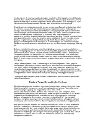 kewibawaannya di mata kaumnya terutama para pengikutnya. Bila ia gagal memenuhi tuntutan
tersebut, Nabi Salleh membalas tentangan mereka dengan menuntut janji dari mereka, bila ia
berhasil mendatangkan mukjizat yang mereka minta, bahwa mereka akan meninggalkan agama
dan penyembahan mereka dan akan mengikut Nabi Salleh dan beriman kepadanya.
Sesuai dengan permintaan dan petunjuk pemuka-pemuka kaum Tsamud, berdoalah Nabi Salleh
a.s memohon kepada Allah agar memberikan suatu mukjizat kebenearan risalahnya dan
sekaligus mematahkan perlawanan dan tentangan kaumnya yang masih degil itu. Ia memohon
dari Allah dengan kekuasasan-Nya menciptakan seekor unta betina, dikeluarkannya dari perut
sebuah batu karang besar yang terdapat di sisi sebuah bukit yang mereka tunjuk.
Maka sejurus kemudia, dengan izin Allah Yang Maha Kuasa lagi Maha Pencipta, terbelahlah batu
karang yang ditunjuk itu keluar dari perutnya seekor unta betina. Dengan menunjuk kepada
binatang yang baru keluar dari perut batu karang. "Inilah dia unta Allah, janganlah kamu
ganggu dan biarkan giliran untuk mendapatkan air minum bagimu dan bagi ternakanmu juga
dan ketahuilah bahwa Allah akan menurunkan azab-Nya bila kamu sampai mengganggu binatang
ini."
Syahdan, maka bekeliaranlah sang unta di ladang-ladang memakan rumput sesauka hatinya
tanpa mendapat gangguan. Dan disaat giliran minumnya tiba, pergilah unta itu ke sebuah perigi
dan minumlah sepuas hatinya. Dan pada hari-hari giliran unta Nabi Salleh a.s datang minum,
tiada seekor binatang lain menghampirinya, hal mana menimbulkan rasa tidak senang pada
pemilik-pemilik binatang-binatang itu yang makin hari makin merasa bahwa adanya unta Nabi
Salleh di tengah-tengah mereka itu merupakan gangguan. Laksana duri yang melintang di dalam
kerongkong.
Dengan berhasilnya Nabi Salleh a.s mendatangkan mukjizat yang mereka tuntut, gagallah
pemuka kaum Tsamud dalam usahanya menjatuhkan kehormatan dan menghilangkan pengaruh
Nabi Salleh, bahkan sebaliknya telah menambah tebal kepercayaan para pengikutnya dan
menghilangkan keraguan dari kaumnya. Maka dihasutlah oleh mereka pemilik-pemilik ternak
yang merasa jengkel dan tidak senang dengan adanya unta Nabi Salleh yang bermaharajalela di
ladang dan kebun-kebun mereka serta ditakuti oleh binatang-binatang peliharaannya.
"Barangsiapa segan mengikuti jejak sunnahku, maka tiadalah ia termasuk dalam golonganku."
Hadith Riwayat Muslim
Dipotong Tangan Kerana Memberi Sedekah
Dikisahkan bahwa semasa berlakunya kekurangan makanan dalam kalangan Bani Israel, maka
lalulah seorang fakir menghampiri rumah seorang kaya dengan berkata, "Sedekahlah kamu
kepadaku dengan sepotong roti dengan ikhlas kerana Allah S.W.T."
Setelah fakir miskin itu berkata demikian maka keluarlah anak gadis orang kaya, lalau
memberikan roti yang masih panas kepadanya. Sebaik saja gadis itu memberikan roti tersebut
maka keluarlah bapa gadis tersebut yang bakhil itu terus memotong tangan kanan anak
gadisnya sehingga putus. Semenjak dari peristiwa itu maka Allah S.W.T pun mengubah
kehidupan orang kaya itu dengan menarik kembali harta kekayaannya sehingga dia menjadi
seorang yang fakir miskin dan akhirnya dia meninggal dunia dalam keadaan yang paling hina.
Anak gadis itu menjadi pengemis dan meminta-minta dari satu rumah ke rumah. Maka pada
suatu hari anak gadis itu menghampiri rumah seorang kaya sambil meminta sedekah, maka
keluarlah seorang ibu dari rumah tersebut. Ibu tersebut sangat kagum dengan kecantikannya
dan mempelawa anak gadis itu masuk ke rumahnya. Ibu itu sangat tertarik dengan gadis
tersebut dan dia berhajat untuk mengahwinkan anaknya dengan gadis tersebut. Maka setelah
perkahwinan itu selesai, maka si ibu itu pun memberikan pakaian dan perhiasan bagi
menggantikan pakaiannya.
 