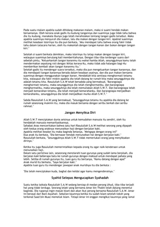 Pada suatu malam apabila sudah dihidang makanan malam, maka si suami hendak makan
bersamanya. Oleh kerana anak gadis itu kudung tangannya dan suaminya juga tidak tahu bahwa
dia itu kudung, manakala ibunya juga telah merahsiakan tentang tangan gadis tersebut. Maka
apabila suaminya menyuruh dia makan, lalu dia makan dengan tangan kiri. Apabial suaminya
melihat keadaan isterinya itu dia pun berkata, "Aku mendapat tahu bahwa orang fakir tidak
tahu dalam tatacara harian, oleh itu makanlah dengan tangan kanan dan bukan dengan tangan
kiri."
Setelah si suami berkata demikian, maka isterinya itu tetap makan dengan tangan kiri,
walaupun suaminya berulang kali memberitahunya. Dengan tiba-tiba terdengar suara dari
sebelah pintu, "Keluarkanlah tangan kananmu itu wahai hamba Allah, sesungguhnya kamu telah
mendermakan sepotong roti dengan ikhlas kerana Ku, maka tidak ada halangan bagi-Ku
memberikan kembali akan tangan kananmu itu."
Setelah gadis itu mendengar suara tersebut, maka dia pun mengeluarkan tangan kanannya, dan
dia mendapati tangan kanannya berada dalam keadaan asalnya, dan dia pun makan bersama
suaminya dengan menggunakan tangan kanan. Hendaklah kita sentiasa menghormati tetamu
kita, walaupun dia fakir miskin apabila dia telah datang ke rumah kita maka sesungguhnya dia
adalah tetamu kita. Rasulullah S.A.W telah bersabda yang bermaksud, "Barangsiapa
menghormati tetamu, maka sesungguhnya dia telah menghormatiku, dan barangsiapa
menghormatiku, maka sesungguhnya dia telah memuliakan Allah S.W.T. Dan barangsiapa telah
menjadi kemarahan tetamu, dia telah menjadi kemarahanku. Dan barangsiapa menjadikan
kemarahanku, sesungguhnya dia telah menjadikan murka Allah S.W.T."
Sabda Rasulullah S.A.W yang bermaksud, "Sesungguhnya tetamu itu apabila dia datang ke
rumah seseorang mukmin itu, maka dia masuk bersama dengan seribu berkah dan seribu
rahmat."
Jangan Menyiksa Diri
Allah S.W.T menciptakan dunia seisinya untuk kemudahan manusia itu sendiri, oleh itu
hendaklah manusia memanfaatkannya.
Sahabat Anas menceritakan bahwa satu hari Rasulullah S.A.W melihat seorang yang dipapah
oleh kedua orang anaknya menunaikan haji dengan berjalan kaki.
Apabila melihat keadan itu maka baginda betanya, "Mengapa dengan orang ini?"
Dua anak itu berkata, "Dia bernazar hendak menunaikan hai dengan berjalan kaki."
Rasulullah berkata, "Sesungguhnya Allah S.W.T tidak memerlukan orang yang menyiksakan
dirinya."
Ketika itu juga Rasulullah memerintahkan kepada orang itu agar naik kenderaan untuk
menunaikan haji.
Dalam satu peristiwa lain, seseorang menziarahi tuan gurunya yang sudah lama berpisah, dia
berjalan kaki beberapa batu ke rumah gurunya dengan maksud untuk mendapat pahala yang
lebih. Setiba di rumah gurunya itu, tuan guru itu bertanya, "Kamu datang dengan apa?"
Anak murid itu berkata, "Saya berjalan kaki."
Apabila tuan guru itu mendengar jawapan anak muridnya itu dia berkata :
"Dia telah menciptakan kuda, baghal dan keldai agar kamu mengenderainya."
Syahid Selepas Mengucapkan Syahadah
Suatu ketika tatkala Rasulullah S.A.W sedang bersiap di medan perang Uhud, tiba-tiba terjadi
hal yang tidak terduga. Seorang lelaki yang bernama Amar bin Thabit telah datang menemui
baginda. Dia rupanya ingin masuk Islam dan akan ikut perang bersama Rasulullah S.A.W. Amar
ini berasal dari Bani Asyahali. Sekalian kaumnya ketika itu sudah Islam setelah tokoh yang
terkenal Saad bin Muaz memeluk Islam. Tetapi Amar ini enggan mengikut kaumnya yang ramai
 