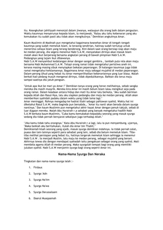 itu. Keangkuhan jahiliyyah menonjol dalam jiwanya, walaupun dia orang baik dalam pergaulan.
Waktu kaumnya menyerunya kepada Islam, ia menjawab, "Kalau aku tahu kebenaran yang aku
kemukakan itu sudah pasti aku tidak akan mengikutnya." Demikian angkuhnya Amar.
Kaum Muslimin di Madinah pun mengetahui bagaimana keanehan Amar di tengah-tengah
kaumnya yang sudah memeluk Islam. Ia terasing sendirian, hatinay sudah tertutup untuk
menerima cahaya Islam yang terang benderang. Kini dalam saat orang bersiap-siap akan maju
ke medan perang, dia segera menemui Nabi S.A.W, menyatakan dirinya akan masuk Islam
malah akan ikut berperang bersama angkatan perang di bawah pimpinan Nabi S.A.W.
Pedangnya yang tajam ikut dibawanya.
Nabi S.A.W menyambut kedatangan Amar dengan sangat gembira., tambah pula rela akan maju
bersama Nabi Muhammad S.A.W. Tetapi orang ramai tidak mengetahui peristiwa aneh ini,
kerana masing-masing sibuk menyiapkan bekalan peperangan. Di kalangan kaumnya juga tidak
ramai mengetahui keIslamannya. Bagaimana Amar maju sebagai mujahid di medan peperangan.
Dalam perang Uhud yang hebat itu Amar memperlihatkan keberaniannya yang luar biasa. Malah
berkali-kali pedang musuh mengenai dirinya, tidak dipedulikannya. Bahkan dia terus maju
sampai saatnya dia jatuh pengsan.
"Untuk apa ikut ke mari ya Amar !" Demikian tanya orang yang heran melihatnya, sebab sangka
mereka dia masih musyrik. Mereka kira Amar ini masih belum Islam lalau mengikut saja pada
orang ramai. Dalam keadaan antara hidup dan mati itu Amar lalu berkata, "Aku sudah beriman
kepada Allah dan Rasul-Nya, lalu aku siapkan pedangku dan maju ke medan perang. Allah akan
memberikan syahidah padaku dalam waktu yang tidak lama lagi."
Amar meninggal. Rohnya mengadap ke hadrat Illahi sebagai pahlawan syahid. Waktu hal ini
diketahui Rasul S.A.W, maka baginda pun bersabda,, "Amar itu nanti akan berada dalam syurga
nantinya." Dan kaum Muslimin pun mengetahui akhir hayat Amar dengan penuh takjub, sebab di
luar dugaan mereka. Malah Abu Hurairah r.a sahabat yang banyak mengetahui hadith Nabi
S.A.W berkata kaum Muslimin, "Cuba kamu kemukakan kepadaku seorang yang masuk syurga
sedang dia tidak pernah bersyarat sekalipun juga terhadap Allah."
"Jika kamu tidak tahu orangnya." Kata Abu Hurairah r.a lagi, lalu ia pun menyambung, ujarnya,
"Maka baiklah aku beritahukan, itulah dia Amar bin Thabit."
Demikianlah kisah seorang yang ajaib, masuk syurga demikian indahnya. Ia tidak pernah solat,
puasa dan lain-lainnya seperti para sahabat yang lain, sebab dia belum memeluk Islam. Tiba-
tiba melihat persiapan yang hebat itu, hatinya tergerak memeluk Islam sehingga ia menemui
Nabi S.A.W . Ia menjadi Muslim, lalu maju ke medan perang, sebagai mujahid yang berani.
Akhirnya tewas dia dengan mendapat syahadah iaitu pengakuan sebagai orang yang syahid. Mati
membela agama Allah di medan perang. Maka syurgalah tempat bagi orang yang memiliki
julukan syahid. Nabi S.A.W menjamin syurga bagi orang seperti Amar ini.
Nama-Nama Syurga Dan Neraka
Tingkatan dan nama-nama syurga ialah :-
1. Firdaus
2. Syurga 'Adn
3. Syurga Na'iim
4. Syurga Na'wa
5. Syurga Darussalaam
6. Daarul Muaqaamah
 