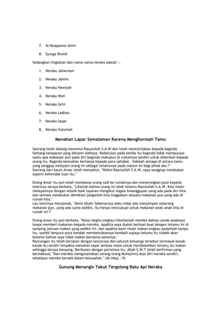 7. Al-Muqqamul Amin
8. Syurga Khuldi
Sedangkan tingkatan dan nama-nama neraka adalah :-
1. Neraka Jahannam
2. Neraka Jahiim
3. Neraka Hawiyah
4. Neraka Wail
5. Neraka Sa'iir
6. Neraka Ladhaa
7. Neraka Saqar
8. Neraka Hutomah
Menahan Lapar Semalaman Karena Menghormati Tamu
Seorang telah datang menemui Rasulullah S.A.W dan telah menceritakan kepada baginda
tentang kelaparan yang dialami olehnya. Kebetulan pada ketika itu baginda tidak mempunyai
suatu apa makanan pun pada diri baginda mahupun di rumahnya sendiri untuk diberikan kepada
orang itu. Baginda kemudian bertanya kepada para sahabat, "Adakah sesiapa di antara kamu
yang sanggup melayani orang ini sebagai tetamunya pada malam ini bagi pihak aku ?"
Seorang dari kaum Ansar telah menyahut, "Wahai Rasulullah S.A.W, saya sanggiup melakukan
seperti kehendak tuan itu."
Orang Ansar itu pun telah membawa orang tadi ke rumahnya dan menerangkan pula kepada
isterinya seraya berkata, "Lihatlah bahwa orang ini ialah tetamu Rasulullah S.A.W. Kita mesti
melayaninya dengan sebaik-baik layanan mengikut segala kesanggupan yang ada pada diri kita
dan semasa melakukan demikian janganlah kita tinggalkan sesuatu makanan pun yang ada di
rumah kita."
Lau isterinya menjawab, "Demi Allah! Sebenarnya daku tidak ada menyimpan sebarang
makanan pun, yang ada cuma sedikit, itu hanya mencukupi untuk makanan anak-anak kita di
rumah ini ?"
Orang Ansar itu pun berkata, "Kalau begitu engkau tidurkanlah mereka dahulu (anak-anaknya)
tanpa memberi makanan kepada mereka. Apabila saya duduk berbual-bual dengan tetamu ini di
samping jamuan makan yang sedikit ini, dan apabila kami mulai makan engkau padamlah lampu
itu, sambil berpura-pura hendak membetulkannya kembali supaya tetamu itu tidakk akan
ketahui bahwa saya tidak makan bersama-samanya."
Rancangan itu telah berjalan dengan lancarnya dan seluruh keluarga tersebut termasuk kanak-
kanak itu sendiri terpaksa menahan lapar semata-mata untuk membolehkan tetamu itu makan
sehingga berasa kenyang. Berikutan dengan peristiwa itu, Allah S.W.T telah berfirman yang
bermaksud, "Dan mereka mengutamakan (orang-orang Muhajirin) atas diri mereka sendiri,
sekalipun mereka berada dalam kesusahan." (Al-Hasy : 9)
Gunung Menangis Takut Tergolong Batu Api Neraka
 